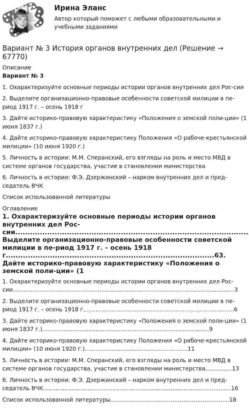      
            Описание
            Вариант № 31. Охарактеризуйте основные периоды истории органов внутренних дел Рос-сии2. Выделите организационно-правовые особенности советской милиции в пе-риод 1917 г. – осень 1918 г3. Дайте историко-правовую характеристику «Положения о земской поли-ции» (1 июня 1837 г.)4. Дайте историко-правовую характеристику Положения «О рабоче-крестьянской милиции» (10 июня 1920 г.)5. Личность в истории: М.М. Сперанский, его взгляды на роль и место МВД в системе органов государства, участие в становлении министерства6. Личность в истории: Ф.Э. Дзержинский – нарком внутренних дел и пред-седатель ВЧКСписок использованной литературы 
            Оглавление
            1. Охарактеризуйте основные периоды истории органов внутренних дел Рос-сии.............................................................................................................................32. Выделите организационно-правовые особенности советской милиции в пе-риод 1917 г. – осень 1918 г.....................................................................................63. Дайте историко-правовую характеристику «Положения о земской поли-ции» (1 июня 1837 г.)..............................................................................................94. Дайте историко-правовую характеристику Положения «О рабоче-крестьянской милиции» (10 июня 1920 г.)..........................................................115. Личность в истории: М.М. Сперанский, его взгляды на роль и место МВД в системе органов государства, участие в становлении министерства...............136. Личность в истории: Ф.Э. Дзержинский – нарком внутренних дел и пред-седатель ВЧК..........................................................................................................16Список использованной литературы...................................................................18  
            
            
            Вариант №3 Используя изложенную ниже информацию, составьте Отчет о финансовом положении и Отчет о совокупном доходеВариант № 3 История органов внутренних делВАРИАНТ №3 - КР ПО ЮРИСПРУДЕНЦИИВариант №3- Микроэкономика -Практическое задание 1-6Вариант №3. На основе условных данных таблицы 27, на 50 таможенных постах за отчетный период, провести анализ вариации величины таможенных сборов (тыс. руб.) с товаров, перемещенных через таможенную границу, собранных таможенными постами. Вариант №3 - По вариантам, представленным в таблице 28, используя эмпирические данные таможенной статистики, Вариант №3. По данным таблицы 25 определить индексы цен, физического объема и стоимости импорта, а также условий торговли (по сравнению с данными по экспорту из методических указаний). ВАРИАНТ № 3Вариант №35 Диагностика и анализ финансово-хозяйственной деятельности предприятияВариант №38 Финансы и кредит ВАРИАНТ №3. Анализ прибыли и рентабельности  организации организация №2 (НПО ЭЛСИБ) - Расчетно-графическая работа по фин анализуВариант № 3 Гражданин Петров, 1998 года рождения, обратился в паспортный стол ООО «ЖЭУ-10» Центрального района г. Новосибирска с заявлением о снятии его с регистрационного учета по месту жительства в связи с переездом из г. Новосибирска в г. Краснодар на постоянное место жительства.ВАРИАНТ № 3  - Гражданское право (общая часть)ВАРИАНТ № 3 - Гражданское право (общая часть)
