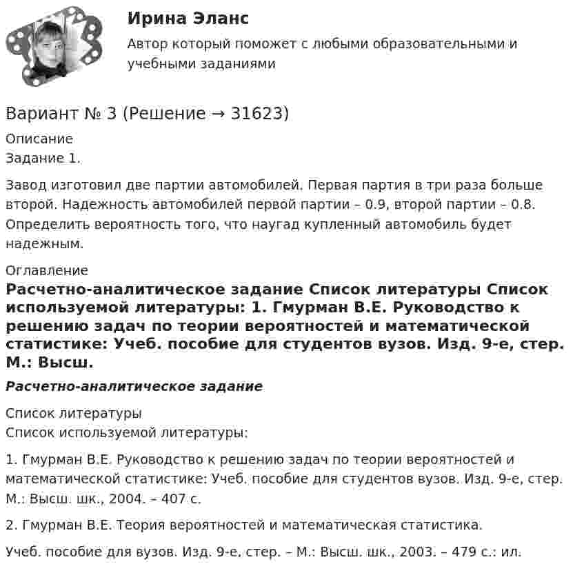      
          Описание
          	Задание 1.	Завод изготовил две партии автомобилей. Первая партия в три раза больше второй. Надежность автомобилей первой партии – 0.9, второй партии – 0.8. Определить вероятность того, что наугад купленный автомобиль будет надежным. 
          Оглавление
          Расчетно-аналитическое задание 
          Список литературы
          	Список используемой литературы:	1. Гмурман В.Е. Руководство к решению задач по теории вероятностей и математической статистике: Учеб. пособие для студентов вузов. Изд. 9-е, стер. М.: Высш. шк., 2004. – 407 с. 	2. Гмурман В.Е. Теория вероятностей и математическая статистика. Учеб. пособие для вузов. Изд. 9-е, стер. – М.: Высш. шк., 2003. – 479 с.: ил. 
            
            
            Вариант №2 «Организационный план в структуре бизнес - проекта»Вариант № 3ВАРИАНТ № 3Вариант №35 Диагностика и анализ финансово-хозяйственной деятельности предприятияВариант №38 Финансы и кредит ВАРИАНТ №3. Анализ прибыли и рентабельности  организации организация №2 (НПО ЭЛСИБ) - Расчетно-графическая работа по фин анализуВариант № 3 Гражданин Петров, 1998 года рождения, обратился в паспортный стол ООО «ЖЭУ-10» Центрального района г. Новосибирска с заявлением о снятии его с регистрационного учета по месту жительства в связи с переездом из г. Новосибирска в г. Краснодар на постоянное место жительства.Вариант №2- Микроэкономика -Практическое задание 1-6Вариант №2- Микроэкономика -Практическое задание 2Вариант №2- Микроэкономика -Практическое задание 3Вариант №2- Микроэкономика -Практическое задание 4Вариант №2- Микроэкономика -Практическое задание 5Вариант №2- Микроэкономика -Практическое задание 6ВАРИАНТ № 2 на тему «Краткая история налогообложения в России. Налог на доходы физических лиц: налоговые вычеты.