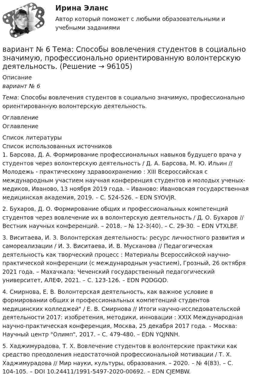      
            Описание
            вариант № 6Тема: Способы вовлечения студентов в социально значимую, профессионально ориентированную волонтерскую деятельность. 
            Оглавление
            Оглавление 
            Список литературы
            	Список использованных источников1.         Барсова, Д. А. Формирование профессиональных навыков будущего врача у студентов через волонтерскую деятельность / Д. А. Барсова, М. Ю. Ильин // Молодежь - практическому здравоохранению : XIII Всероссийская с международным участием научная конференция студентов и молодых ученых-медиков, Иваново, 13 ноября 2019 года. – Иваново: Ивановская государственная медицинская академия, 2019. – С. 524-526. – EDN SYOVJR.2.         Бухаров, Д. О. Формирование общих и профессиональных компетенций студентов через вовлечение их в волонтерскую деятельность / Д. О. Бухаров // Вестник научных конференций. – 2018. – № 12-3(40). – С. 29-30. – EDN VTXLBF.3.         Виситаева, И. З. Волонтерская деятельность: ресурс личностного развития и самореализации / И. З. Виситаева, И. В. Мусханова // Педагогическая деятельность как творческий процесс : Материалы Всероссийской научно-практической конференции (с международным участием), Грозный, 26 октября 2021 года. – Махачкала: Чеченский государственный педагогический университет, АЛЕФ, 2021. – С. 123-126. – EDN PQDGQD.4.         Смирнова, Е. В. Волонтерская деятельность, как важное условие в формировании общих и профессиональных компетенций студентов медицинских колледжей / Е. В. Смирнова // Итоги научно-исследовательской деятельности 2017: изобретения, методики, инновации : XXIX Международная научно-практическая конференция, Москва, 25 декабря 2017 года. – Москва: Научный центр Олимп, 2017. – С. 479-480. – EDN YQJNNH.5.          Хаджимурадова, Т. Х. Вовлечение студентов в волонтерские практики как средство преодоления недостаточной профессиональной мотивации / Т. Х. Хаджимурадова // Мир науки, культуры, образования. – 2020. – № 4(83). – С. 104-105. – DOI 10.24411/1991-5497-2020-00692. – EDN CJEMBW. 
            
            
            Вариант №6- Микроэкономика -Практическое задание 1-6вариант № 6 Тема: Способы вовлечения студентов в социально значимую, профессионально ориентированную волонтерскую деятельность.Вариант №7Вариант № 7 1. На цилиндр, который может вращаться вокруг горизонтальной оси, намотана нить. К её концу привязали грузик и предоставили ему возможность опускаться. Двигаясь равноускоренно, грузик за 4 с опустился на 1,5 м. Вариант №7- Микроэкономика -Практическое задание 1-6Вариант №8 (15 заданий) 1. Определить тип и решить дифференциальное уравнение: (y2 + 1) dx – (yx2 + y) dy = 0. 2. Определить тип и решить дифференциальное уравнение: xy` + y (ln(y/x) – 1) = 0. 3. Определить тип и решить дифференциальное уравнение: 3x2ey dx + (x3ey – 1) dy = 0. 4. Найти решение задачи Коши:Вариант №8  1.	Спишите диалог, переведите его на русский язык.  -Я хотел у тебя спросить, чем Вадим сейчас занимается в Германии?Вариант №4Вариант №4- Микроэкономика -Практическое задание 1-6Вариант № 4. Пневмоцилиндр 2 Пневмоцилиндр - исполнительное устройство пневмопривода. В пневмоцилиндрах энергия сжатого воздуха преобразуется в механическую.Вариант №5 - Контрольная работа по прогнозированию экономических процессов Вариант №5- Микроэкономика -Практическое задание 1-6Вариант №6Вариант № 6 1. Прочитайте и сделайте письменный перевод следующего радиотелефонного разговора: - Stockholm port. This is «Murmansk». Question: Is pilotage compulsory in your port? Over. - «Murmansk». This is Stockholm port. Answer. Yes, pilotage is compulsory. Ques¬tion: What are you calling at Stockholm port for? Over.