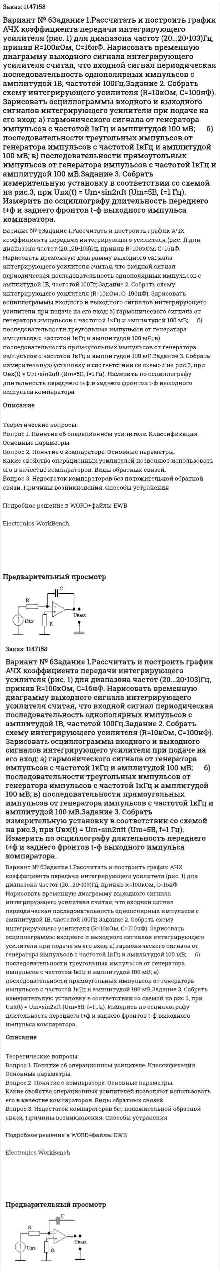 Вариант № 6Задание 1.Рассчитать и построить график АЧХ коэффициента передачи интегрирующего усилителя (рис. 1) для диапазона частот (20...20•103)Гц, приняв R=100кОм, С=16нФ. Нарисовать временную диаграмму выходного сигнала интегрирующего усилителя считая, что входной сигнал периодическая последовательность однополярных импульсов с амплитудой 1В, частотой 100Гц.Задание 2. Собрать схему интегрирующего усилителя (R=10кОм, С=100нФ).    Зарисовать осциллограммы входного и выходного сигналов интегрирующего усилители при подаче на его вход:   а) гармонического сигнала от генератора импульсов с частотой 1кГц и амплитудой 100 мВ;        б) последовательности треугольных импульсов от генератора импульсов с частотой 1кГц и амплитудой 100 мВ;      в) последовательности прямоугольных импульсов от генератора импульсов с частотой 1кГц и амплитудой 100 мВ.Задание 3. Собрать измерительную установку в соответствии со схемой на рис.3, при Uвх(t) = Um∙sin2πft (Um=5В, f=1 Гц).    Измерить по осциллографу длительность переднего t+ф и заднего фронтов t-ф выходного импульса компаратора. 