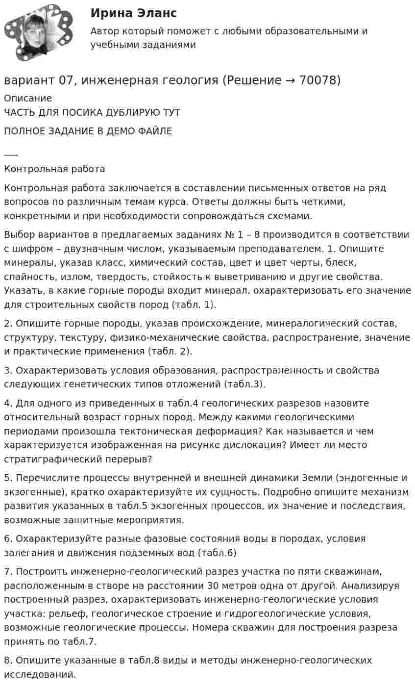    
            Описание
            ЧАСТЬ ДЛЯ ПОСИКА ДУБЛИРУЮ ТУТПОЛНОЕ ЗАДАНИЕ В ДЕМО ФАЙЛЕ___Контрольная работа Контрольная работа заключается в составлении письменных ответов на ряд вопросов по различным темам курса. Ответы должны быть четкими, конкретными и при необходимости сопровождаться схемами. Выбор вариантов в предлагаемых заданиях № 1 – 8 производится в соответствии с шифром – двузначным числом, указываемым преподавателем. 1. Опишите минералы, указав класс, химический состав, цвет и цвет черты, блеск, спайность, излом, твердость, стойкость к выветриванию и другие свойства. Указать, в какие горные породы входит минерал, охарактеризовать его значение для строительных свойств пород (табл. 1).2. Опишите горные породы, указав происхождение, минералогический состав, структуру, текстуру, физико-механические свойства, распространение, значение и практические применения (табл. 2).3. Охарактеризовать условия образования, распространенность и свойства следующих генетических типов отложений (табл.3).4. Для одного из приведенных в табл.4 геологических разрезов назовите относительный возраст горных пород. Между какими геологическими периодами произошла тектоническая деформация? Как называется и чем характеризуется изображенная на рисунке дислокация? Имеет ли место стратиграфический перерыв?5. Перечислите процессы внутренней и внешней динамики Земли (эндогенные и экзогенные), кратко охарактеризуйте их сущность. Подробно опишите механизм развития указанных в табл.5 экзогенных процессов, их значение и последствия, возможные защитные мероприятия.6. Охарактеризуйте разные фазовые состояния воды в породах, условия залегания и движения подземных вод (табл.6)7. Построить инженерно-геологический разрез участка по пяти скважинам, расположенным в створе на расстоянии 30 метров одна от другой. Анализируя построенный разрез, охарактеризовать инженерно-геологические условия участка: рельеф, геологическое строение и гидрогеологические условия, возможные геологические процессы. Номера скважин для построения разреза принять по табл.7.8. Опишите указанные в табл.8 виды и методы инженерно-геологических исследований.   
            
            
            В апреле в магазине бытовой техники Кузнецов В.В. приобрел компьютер (только системный блок). Не прошло и месяца его работы, как компьютер стал давать сбои, плохо работает система, не настраивается звук. Компьютер находится на гарантии.вариант 07, инженерная геологияВариант 1 ВАРИАНТ 1 Вариант 10 Задание. Имеются данные о количестве продаж «Гарант-Екатеринбург» за тринадцать месяцев: Период Кол-во продаж, шт. ЯнварьВариант 10. Росдистант. Практическое задание 2. Тема 2. Информационные технологии. Взаимосвязь информационной системы и информационной технологииВариант 11 1. Для разгрузки поступивших товаров менеджеру требуется выделить 6 из 20 имеющихся рабочих. Сколькими способами можно это сделать, осуществляя отбор в случайном порядке? Какова вероятность того, что в число отобранных войдут самые высокие рабочие?Ванадий имеет объемно-центрированную кубическую решетку. Определить параметр а решетки и расстояние d между ближайшими соседними атомами. Плотность  ванадия считать известной.В английском «Акте об устроении»1701 г. говорится, что решения, принятые Тайным Советом, должны подписываться теми из членов Тайного Совета, которые давали совет и согласие на «это». Какие лица, «давшие совет», имеются в виду?В английском алфавите …В английском языке употребляются такие артикли, как …В. Аникин считал, что культурный капитал, (например, детство, проведенное в мегаполисе и высшее образование матери) способствует росту зарплаты у лидера на ...В античной философии душа понималась как:. В античном риторическом каноне логические построения оратора (аргументы, доказательств представляли собой …
