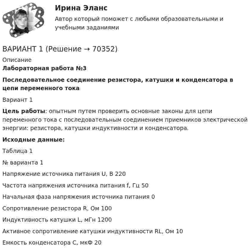      
            Описание
            Лабораторная работа №3Последовательное соединение резистора, катушки и конденсатора в цепи переменного токаВариант 1Цель работы: опытным путем проверить основные законы для цепи переменного тока с последовательным соединением приемников электрической энергии: резистора, катушки индуктивности и конденсатора.Исходные данные:Таблица 1№ варианта 1 Напряжение источника питания U, В 220Частота напряжения источника питания f, Гц 50  Начальная фаза напряжения источника питания 0Сопротивление резистора R, Ом 100Индуктивность катушки L, мГн 1200Активное сопротивление катушки индуктивности RL, Ом 10Емкость конденсатора С, мкФ 20   
            
            
            Вариант 1 ВАРИАНТ 1 Вариант 10 Задание. Имеются данные о количестве продаж «Гарант-Екатеринбург» за тринадцать месяцев: Период Кол-во продаж, шт. ЯнварьВариант 10. Росдистант. Практическое задание 2. Тема 2. Информационные технологии. Взаимосвязь информационной системы и информационной технологииВариант 11 1. Для разгрузки поступивших товаров менеджеру требуется выделить 6 из 20 имеющихся рабочих. Сколькими способами можно это сделать, осуществляя отбор в случайном порядке? Какова вероятность того, что в число отобранных войдут самые высокие рабочие?ВАРИАНТ 1 (1). №3.01; 3.11; 3.21; 3.31; 3.41; 5.61.     Задача 1. (3.01 – 3.10). Найти частные производные первого порядка для функции z = f(x, y).Вариант 1 1. В чем состоит отличие монокристаллов и поликристаллов? 2. Что такое структурные характеристики материалов? Сравните среднюю плотность древесины, силикатного стекла, стали. 3. Опишите закон Гука. Что такое напряжение? Как связаны между собой напряжения и упругие деформации твердых тел?В английском алфавите …В английском языке употребляются такие артикли, как …В. Аникин считал, что культурный капитал, (например, детство, проведенное в мегаполисе и высшее образование матери) способствует росту зарплаты у лидера на ...В античной философии душа понималась как:. В античном риторическом каноне логические построения оратора (аргументы, доказательств представляли собой …В античном риторическом каноне различные деловые бумаги, присяги, свидетельские показания, признания подсудимого или свидетелей, всевозможные предметы и обстоятельства, служащие уликой или подтверждающие невиновность обвиняемого, выступающие как В апреле в магазине бытовой техники Кузнецов В.В. приобрел компьютер (только системный блок). Не прошло и месяца его работы, как компьютер стал давать сбои, плохо работает система, не настраивается звук. Компьютер находится на гарантии.