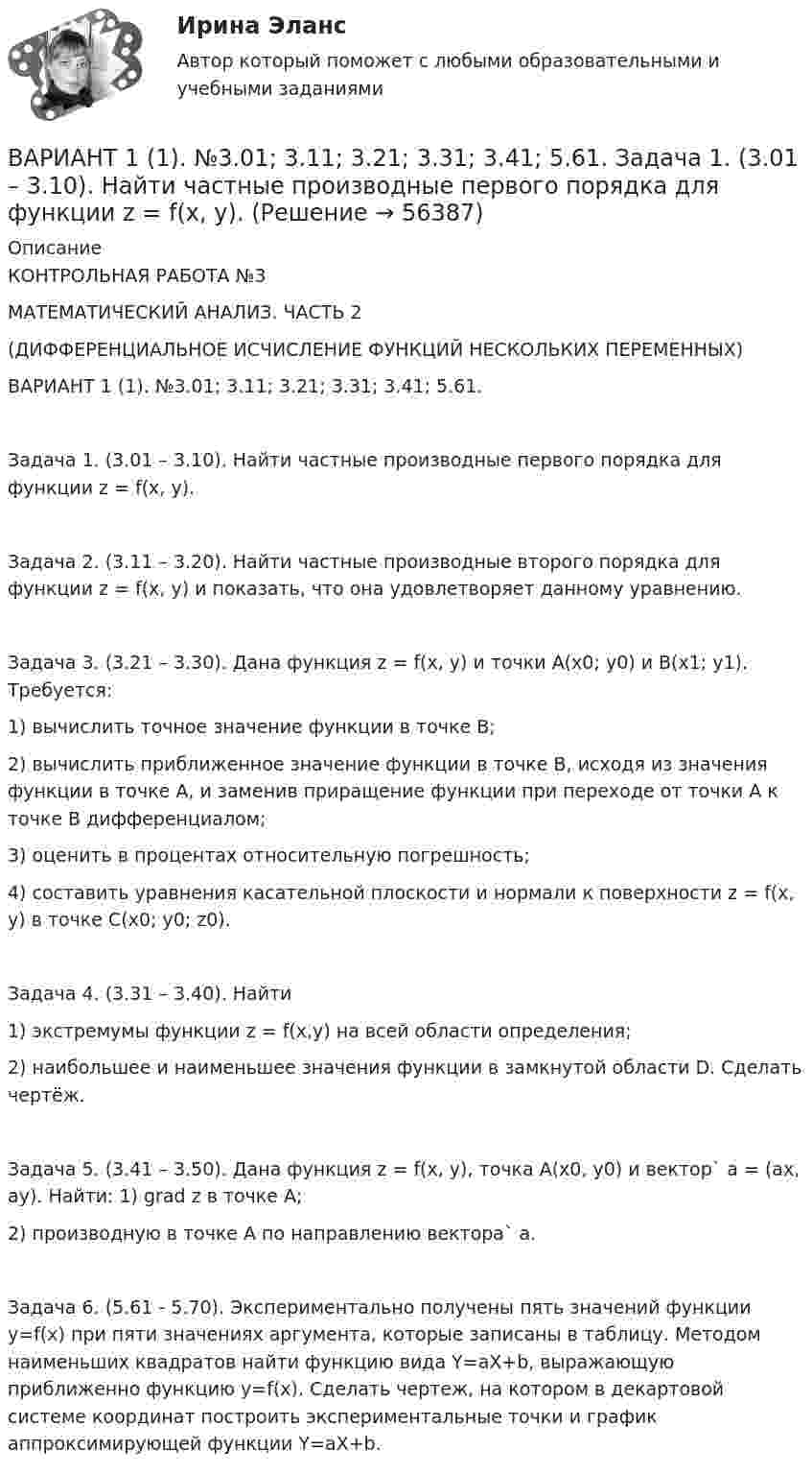     
            Описание
            КОНТРОЛЬНАЯ РАБОТА №3МАТЕМАТИЧЕСКИЙ АНАЛИЗ. ЧАСТЬ 2(ДИФФЕРЕНЦИАЛЬНОЕ ИСЧИСЛЕНИЕ ФУНКЦИЙ НЕСКОЛЬКИХ ПЕРЕМЕННЫХ)ВАРИАНТ 1 (1). №3.01; 3.11; 3.21; 3.31; 3.41; 5.61. Задача 1. (3.01 – 3.10). Найти частные производные первого порядка для функции z = f(x, y).Задача 2. (3.11 – 3.20). Найти частные производные второго порядка для функции z = f(x, y) и показать, что она удовлетворяет данному уравнению.Задача 3. (3.21 – 3.30). Дана функция z = f(x, y) и точки A(x0; y0) и B(x1; y1). Требуется: 1) вычислить точное значение функции в точке B; 2) вычислить приближенное значение функции в точке B, исходя из значения функции в точке A, и заменив приращение функции при переходе от точки A к точке B дифференциалом; 3) оценить в процентах относительную погрешность;  4) составить уравнения касательной плоскости и нормали к поверхности z = f(x, y) в точке C(x0; y0; z0).Задача 4. (3.31 – 3.40). Найти1) экстремумы функции z = f(x,y) на всей области определения;2) наибольшее и наименьшее значения функции в замкнутой области D. Сделать чертёж.Задача 5. (3.41 – 3.50). Дана функция z = f(x, y), точка A(x0, y0) и вектор` а = (ax, ay). Найти: 1) grad z в точке A; 2) производную в точке A по направлению вектора` а.Задача 6. (5.61 - 5.70). Экспериментально получены пять значений функции y=f(x) при пяти значениях аргумента, которые записаны в таблицу. Методом наименьших квадратов найти функцию вида Y=aX+b, выражающую приближенно функцию y=f(x). Сделать чертеж, на котором в декартовой системе координат построить экспериментальные точки и график аппроксимирующей функции Y=aX+b.   
            
            
            Вариант 11 1. Для разгрузки поступивших товаров менеджеру требуется выделить 6 из 20 имеющихся рабочих. Сколькими способами можно это сделать, осуществляя отбор в случайном порядке? Какова вероятность того, что в число отобранных войдут самые высокие рабочие?ВАРИАНТ 1 (1). №3.01; 3.11; 3.21; 3.31; 3.41; 5.61.     Задача 1. (3.01 – 3.10). Найти частные производные первого порядка для функции z = f(x, y).Вариант 1 1. В чем состоит отличие монокристаллов и поликристаллов? 2. Что такое структурные характеристики материалов? Сравните среднюю плотность древесины, силикатного стекла, стали. 3. Опишите закон Гука. Что такое напряжение? Как связаны между собой напряжения и упругие деформации твердых тел?Вариант 11. Задача «Фермер Билл Петрушкин» Фермер Билл Петрушкин имеет 300 акров орошаемых земель в Канзасе и в предстоящем сезоне собирается выращивать пшеницу, кукурузу, овес и сою. В таблице представлены данные о величине ожидаемого урожая, финансовых и трудовых затратах, расходе воды и предполагаемых ценах на выращенное зерно. (1бушель=36,3 литра 1акр = 0,4 га)ВАРИАНТ 1 1. Какое определение соответствует понятию «эконометрика»: а) это наука, предметом изучения которой является количественная сторона массовых социально-экономических явлений и процессов в конкретных условиях места и времени;Вариант 11 - Контрольная работа по механикеВариант 1 1. Отметьте основные знаковые единицы языка: А) фонемы, морфемы Б) слова, словосочетания В) предложения Г) просторечие, сленг 2. Отметьте уровни языковой системы:. В античном риторическом каноне логические построения оратора (аргументы, доказательств представляли собой …В античном риторическом каноне различные деловые бумаги, присяги, свидетельские показания, признания подсудимого или свидетелей, всевозможные предметы и обстоятельства, служащие уликой или подтверждающие невиновность обвиняемого, выступающие как В апреле в магазине бытовой техники Кузнецов В.В. приобрел компьютер (только системный блок). Не прошло и месяца его работы, как компьютер стал давать сбои, плохо работает система, не настраивается звук. Компьютер находится на гарантии.вариант 07, инженерная геологияВариант 1 ВАРИАНТ 1 Вариант 10 Задание. Имеются данные о количестве продаж «Гарант-Екатеринбург» за тринадцать месяцев: Период Кол-во продаж, шт. Январь
