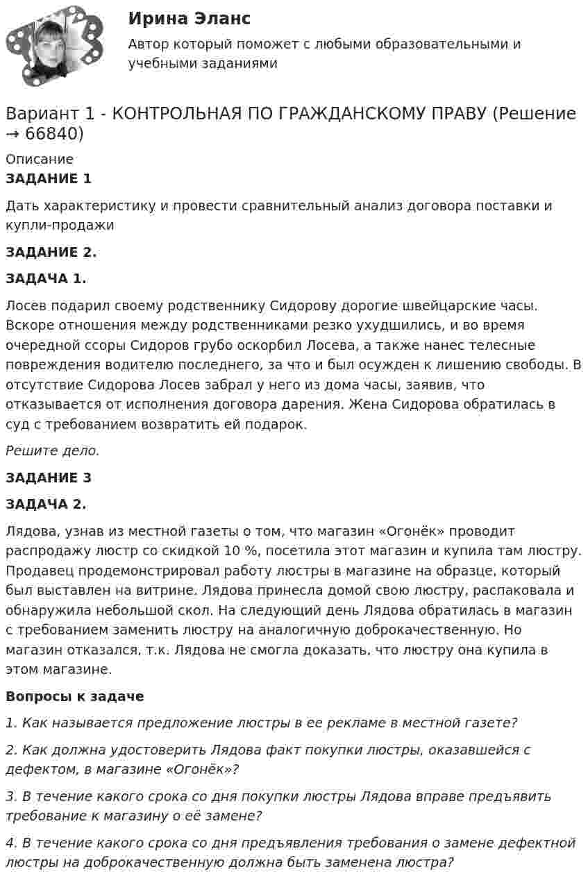      
            Описание
             ЗАДАНИЕ 1 	Дать характеристику и провести сравнительный анализ договора поставки и купли-продажи ЗАДАНИЕ 2. ЗАДАЧА 1.	         Лосев подарил своему родственнику Сидорову дорогие швейцарские часы. Вскоре отношения между родственниками резко ухудшились, и во время очередной ссоры Сидоров грубо оскорбил Лосева, а также нанес телесные повреждения водителю последнего, за что и был осужден к лишению свободы. В отсутствие Сидорова Лосев забрал у него из дома часы, заявив, что отказывается от исполнения договора дарения. Жена Сидорова обратилась в суд с требованием возвратить ей подарок.          Решите дело.   ЗАДАНИЕ 3  ЗАДАЧА 2.	Лядова, узнав из местной газеты о том, что магазин «Огонёк» проводит распродажу люстр со скидкой 10 %, посетила этот магазин и купила там люстру. Продавец продемонстрировал работу люстры в магазине на образце, который был выставлен на витрине. Лядова принесла домой свою люстру, распаковала и обнаружила небольшой скол. На следующий день Лядова обратилась в магазин с требованием заменить люстру на аналогичную доброкачественную. Но магазин отказался, т.к. Лядова не смогла доказать, что люстру она купила в этом магазине. Вопросы к задаче 1.      Как называется предложение люстры в ее рекламе в местной газете? 2.      Как должна удостоверить Лядова факт покупки люстры, оказавшейся с дефектом, в магазине «Огонёк»? 3.      В течение какого срока со дня покупки люстры Лядова вправе предъявить требование к магазину о её замене? 4.      В течение какого срока со дня предъявления требования о замене дефектной люстры на доброкачественную должна быть заменена люстра?    
            
            
            Вариант 1 Задание. Имеются данные о численности наличного населения города А за 2003–2011 гг. (на начало года), тыс. чел. 2003 2004 2005 2006 2007 2008 2009 2010 2011 119 120 119 118 118,6 118 117,9 117,7 117,4 1. Постройте прогноз численности наличного населения города А на 2012-2013 гг., используя методы: скользящей средней, экспоненциального сглаживания, наименьших квадратов.Вариант 1  - КОНТРОЛЬНАЯ ПО ГРАЖДАНСКОМУ ПРАВУВариант 1 - КОНТРОЛЬНАЯ ПО СЕМЕЙНОМУ ПРАВУВариант 1 - КОНТРОЛЬНАЯ ПО ТРУДОВОМУ ПРАВУВариант 1  - контрольная по уголовному правуВариант 1 - КОНТРОЛЬНАЯ ПО УГОЛОВНОМУ ПРАВУВариант 1 - Контрольная работа по Гражданскому правуВариант 19Вариант 19 Задача №3 Какой вариант получения арендной платы за сдаваемые в аренду площади будет предпочтительным для получателя арендной платы?Вариант 1 I. Из английских грамматических форм в правой колонке выберите ту видо-временную форму глагола, которую вы употребили бы при переводе следующих русских предложений:ВАРИАНТ 1 I. Перепишите следующие предложения, определите в каждом из них видовременную форму и залог глагола-сказуемого. Переведите предложения на русский язык.Вариант 1 I. Перепишите следующие предложения, подчеркните в каждом из них глагол-сказуемое и определите его видовременную форму и залог. Переведите предложения на русский язык.Вариант 1 I. Перепишите следующие предложения, подчеркните в каждом из них глагол-сказуемое и определите его видовременную форму и залог. Переведите предложения на русский язык.. 2Вариант 1. Задание 1. Заполните пропуски соответствующей формой глагола to be (am, is, are). 1. They _____ engineers. 2. What colour _____ his pen? – It _____ blue. 3. Who _____ at the office? – We _____. 4. These _____ my books. They _____ on the chair. 5. I _____ not an economist. I _____ a manager.