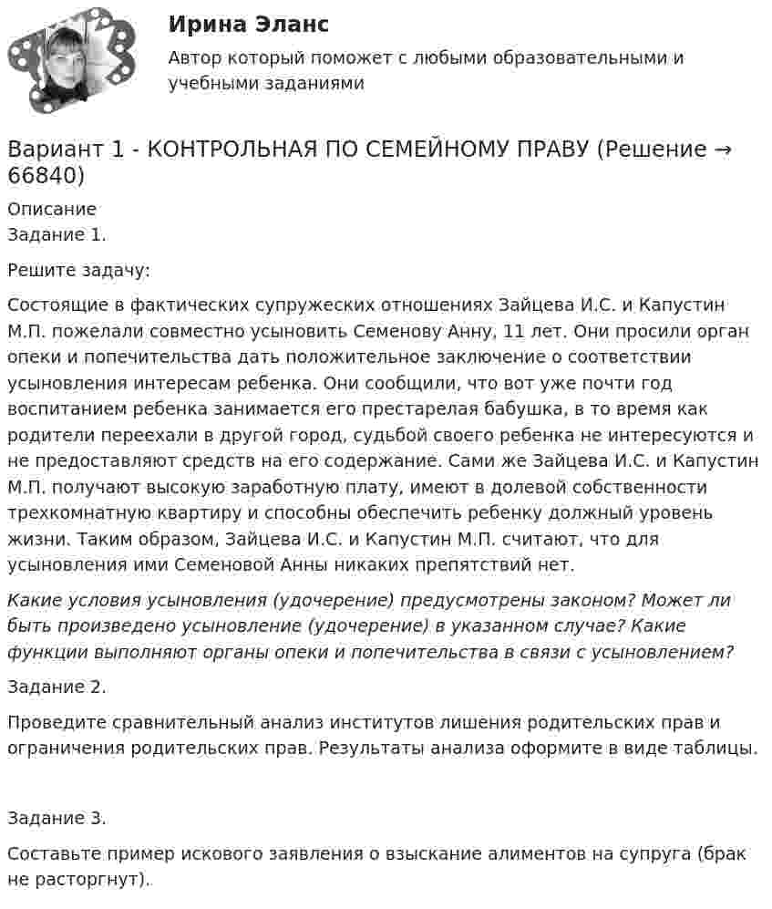      
            Описание
            Задание 1. Решите задачу:Состоящие в фактических супружеских отношениях Зайцева И.С. и Капустин М.П. пожелали совместно усыновить Семенову Анну, 11 лет. Они просили орган опеки и попечительства дать положительное заключение о соответствии усыновления интересам ребенка. Они сообщили, что вот уже почти год воспитанием ребенка занимается его престарелая бабушка, в то время как родители переехали в другой город, судьбой своего ребенка не интересуются и не предоставляют средств на его содержание. Сами же Зайцева И.С. и Капустин М.П. получают высокую заработную плату, имеют в долевой собственности трехкомнатную квартиру и способны обеспечить ребенку должный уровень жизни. Таким образом, Зайцева И.С. и Капустин М.П. считают, что для усыновления ими Семеновой Анны никаких препятствий нет.Какие условия усыновления (удочерение) предусмотрены законом? Может ли быть произведено усыновление (удочерение) в указанном случае? Какие функции выполняют органы опеки и попечительства в связи с усыновлением? Задание 2.Проведите сравнительный анализ институтов лишения родительских прав и ограничения родительских прав. Результаты анализа оформите в виде таблицы.Задание 3.Составьте пример искового заявления о взыскание алиментов на супруга (брак не расторгнут).   
            
            
            Вариант 1  - КОНТРОЛЬНАЯ ПО ГРАЖДАНСКОМУ ПРАВУВариант 1 - КОНТРОЛЬНАЯ ПО СЕМЕЙНОМУ ПРАВУВариант 1 - КОНТРОЛЬНАЯ ПО ТРУДОВОМУ ПРАВУВариант 1  - контрольная по уголовному правуВариант 1 - КОНТРОЛЬНАЯ ПО УГОЛОВНОМУ ПРАВУВариант 1 - Контрольная работа по Гражданскому правуВАРИАНТ 1 Контрольная работа по математике (Основы прикладной математики)Вариант 19 Задача №3 Какой вариант получения арендной платы за сдаваемые в аренду площади будет предпочтительным для получателя арендной платы?Вариант 1 I. Из английских грамматических форм в правой колонке выберите ту видо-временную форму глагола, которую вы употребили бы при переводе следующих русских предложений:ВАРИАНТ 1 I. Перепишите следующие предложения, определите в каждом из них видовременную форму и залог глагола-сказуемого. Переведите предложения на русский язык.Вариант 1 I. Перепишите следующие предложения, подчеркните в каждом из них глагол-сказуемое и определите его видовременную форму и залог. Переведите предложения на русский язык.Вариант 1 I. Перепишите следующие предложения, подчеркните в каждом из них глагол-сказуемое и определите его видовременную форму и залог. Переведите предложения на русский язык.. 2Вариант 1. Задание 1. Заполните пропуски соответствующей формой глагола to be (am, is, are). 1. They _____ engineers. 2. What colour _____ his pen? – It _____ blue. 3. Who _____ at the office? – We _____. 4. These _____ my books. They _____ on the chair. 5. I _____ not an economist. I _____ a manager.Вариант 1 Задание 1. Построить выражения над множествами A (круг), B (квадрат) и C (треугольник), которым соответствуют заштрихованные области на заданных диаграммах Эйлера-Венна.