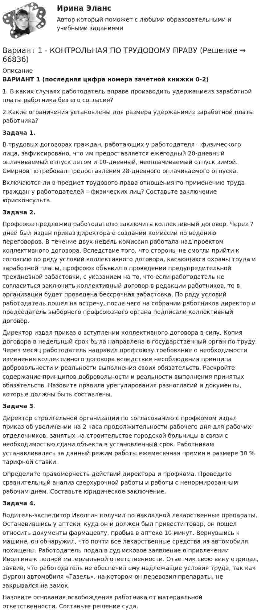      
            Описание
            ВАРИАНТ 1 (последняя цифра номера зачетной книжки 0-2)  1. В каких случаях работодатель вправе производить удержаниеиз заработной платы работника без его согласия? 2.Какие ограничения установлены для размера удержанияиз заработной платы работника? Задача 1.В трудовых договорах граждан, работающих у работодателя – физического лица, зафиксировано, что им предоставляется ежегодный 20-дневный оплачиваемый отпуск летом и 10-дневный, неоплачиваемый отпуск зимой. Смирнов потребовал предоставления 28-дневного оплачиваемого отпуска.	Включаются ли в предмет трудового права отношения по применению труда граждан у работодателей – физических лиц? Составьте заключение юрисконсульта. Задача 2. Профсоюз предложил работодателю заключить коллективный договор. Через 7 дней был издан приказ директора о создании комиссии по ведению переговоров. В течение двух недель комиссия работала над проектом коллективного договора. Вследствие того, что стороны не смогли прийти к согласию по ряду условий коллективного договора, касающихся охраны труда и заработной платы, профсоюз объявил о проведении предупредительной трехдневной забастовки, с указанием на то, что если работодатель не согласиться заключить коллективный договор в редакции работников, то в организации будет проведена бессрочная забастовка. По ряду условий работодатель пошел на встречу, после чего на собрании работников директор и председатель выборного профсоюзного органа подписали коллективный договор. 	Директор издал приказ о вступлении коллективного договора в силу. Копия договора в недельный срок была направлена в государственный орган по труду. Через месяц работодатель  направил профсоюзу требование о необходимости изменения коллективного договора вследствие несоблюдения принципа добровольности и реальности выполнения своих обязательств. Раскройте содержание принципов добровольности и реальности выполнения принятых обязательств. Назовите правила урегулирования разногласий и документы, которые должны быть составлены. Задача 3. Директор строительной организации по согласованию с профкомом издал приказ об увеличении на 2 часа продолжительности рабочего дня для рабочих-отделочников, занятых на строительстве городской больницы в связи с необходимостью сдачи объекта в установленный срок. Работникам устанавливалась за данный режим работы ежемесячная премия в размере 30 % тарифной ставки.	Определите правомерность действий директора и профкома. Проведите сравнительный анализ сверхурочной работы и работы с ненормированным рабочим днем. Составьте юридическое заключение. Задача 4. Водитель-экспедитор Иволгин получил по накладной лекарственные препараты. Остановившись у аптеки, куда он и должен был привести товар, он пошел относить документы фармацевту, пробыв в аптеке 10 минут. Вернувшись к машине, он обнаружил, что почти все лекарственные средства из автомобиля похищены. Работодатель подал в суд исковое заявление о привлечении Иволгина к полной материальной ответственности. Ответчик свою вину отрицал, заявив, что работодатель не обеспечил ему надлежащие условия труда, так как фургон автомобиля «Газель», на котором он перевозил препараты, не закрывался на замок. 	Назовите основания освобождения работника от материальной ответственности. Составьте решение суда.   
            
            
            Вариант 1 - КОНТРОЛЬНАЯ ПО СЕМЕЙНОМУ ПРАВУВариант 1 - КОНТРОЛЬНАЯ ПО ТРУДОВОМУ ПРАВУВариант 1  - контрольная по уголовному правуВариант 1 - КОНТРОЛЬНАЯ ПО УГОЛОВНОМУ ПРАВУВариант 1 - Контрольная работа по Гражданскому правуВАРИАНТ 1 Контрольная работа по математике (Основы прикладной математики)вариант 1 - Контрольная работа по метрологииВариант 1 I. Из английских грамматических форм в правой колонке выберите ту видо-временную форму глагола, которую вы употребили бы при переводе следующих русских предложений:ВАРИАНТ 1 I. Перепишите следующие предложения, определите в каждом из них видовременную форму и залог глагола-сказуемого. Переведите предложения на русский язык.Вариант 1 I. Перепишите следующие предложения, подчеркните в каждом из них глагол-сказуемое и определите его видовременную форму и залог. Переведите предложения на русский язык.Вариант 1 I. Перепишите следующие предложения, подчеркните в каждом из них глагол-сказуемое и определите его видовременную форму и залог. Переведите предложения на русский язык.. 2Вариант 1. Задание 1. Заполните пропуски соответствующей формой глагола to be (am, is, are). 1. They _____ engineers. 2. What colour _____ his pen? – It _____ blue. 3. Who _____ at the office? – We _____. 4. These _____ my books. They _____ on the chair. 5. I _____ not an economist. I _____ a manager.Вариант 1 Задание 1. Построить выражения над множествами A (круг), B (квадрат) и C (треугольник), которым соответствуют заштрихованные области на заданных диаграммах Эйлера-Венна.Вариант 1 Задание. Имеются данные о численности наличного населения города А за 2003–2011 гг. (на начало года), тыс. чел. 2003 2004 2005 2006 2007 2008 2009 2010 2011 119 120 119 118 118,6 118 117,9 117,7 117,4 1. Постройте прогноз численности наличного населения города А на 2012-2013 гг., используя методы: скользящей средней, экспоненциального сглаживания, наименьших квадратов.