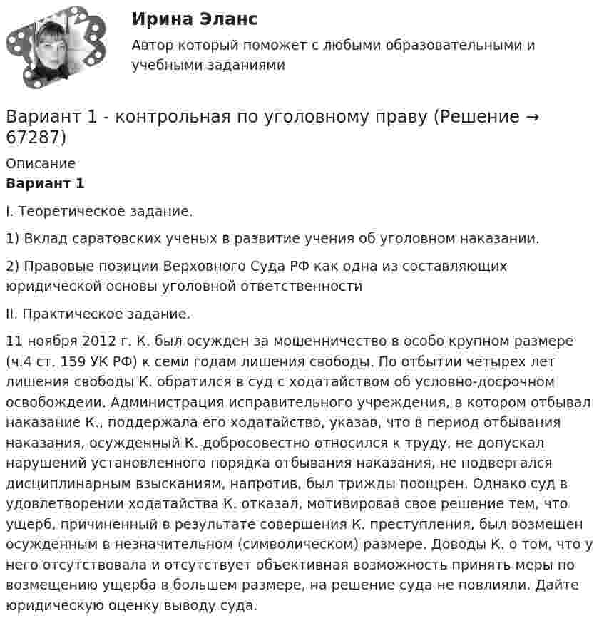     
            Описание
            Вариант 1	I. Теоретическое задание.	1) Вклад саратовских ученых в развитие учения об уголовном наказании.2) Правовые позиции Верховного Суда РФ как одна из составляющих юридической основы уголовной ответственности	II. Практическое задание.	11 ноября 2012 г. К. был осужден за мошенничество в особо крупном размере (ч.4 ст. 159 УК РФ) к семи годам лишения свободы. По отбытии четырех лет лишения свободы К. обратился в суд с ходатайством об условно-досрочном освобождеии. Администрация исправительного учреждения, в котором отбывал наказание К., поддержала его ходатайство, указав, что в период отбывания наказания, осужденный К. добросовестно относился к труду, не допускал нарушений установленного порядка отбывания наказания, не подвергался дисциплинарным взысканиям, напротив, был трижды поощрен. Однако суд в удовлетворении ходатайства К. отказал, мотивировав свое решение тем, что ущерб, причиненный в результате совершения К. преступления, был возмещен осужденным в незначительном (символическом) размере. Доводы К. о том, что у него отсутствовала и отсутствует объективная возможность принять меры по возмещению ущерба в большем размере, на решение суда не повлияли. Дайте юридическую оценку выводу суда.    
            
            
            Вариант 1 - КОНТРОЛЬНАЯ ПО ТРУДОВОМУ ПРАВУВариант 1  - контрольная по уголовному правуВариант 1 - КОНТРОЛЬНАЯ ПО УГОЛОВНОМУ ПРАВУВариант 1 - Контрольная работа по Гражданскому правуВАРИАНТ 1 Контрольная работа по математике (Основы прикладной математики)вариант 1 - Контрольная работа по метрологии Вариант 1. Контрольная работа по микробиологии. Тема: Микробиологический контроль на предприятиях переработки водных биоресурсовВАРИАНТ 1 I. Перепишите следующие предложения, определите в каждом из них видовременную форму и залог глагола-сказуемого. Переведите предложения на русский язык.Вариант 1 I. Перепишите следующие предложения, подчеркните в каждом из них глагол-сказуемое и определите его видовременную форму и залог. Переведите предложения на русский язык.Вариант 1 I. Перепишите следующие предложения, подчеркните в каждом из них глагол-сказуемое и определите его видовременную форму и залог. Переведите предложения на русский язык.. 2Вариант 1. Задание 1. Заполните пропуски соответствующей формой глагола to be (am, is, are). 1. They _____ engineers. 2. What colour _____ his pen? – It _____ blue. 3. Who _____ at the office? – We _____. 4. These _____ my books. They _____ on the chair. 5. I _____ not an economist. I _____ a manager.Вариант 1 Задание 1. Построить выражения над множествами A (круг), B (квадрат) и C (треугольник), которым соответствуют заштрихованные области на заданных диаграммах Эйлера-Венна.Вариант 1 Задание. Имеются данные о численности наличного населения города А за 2003–2011 гг. (на начало года), тыс. чел. 2003 2004 2005 2006 2007 2008 2009 2010 2011 119 120 119 118 118,6 118 117,9 117,7 117,4 1. Постройте прогноз численности наличного населения города А на 2012-2013 гг., используя методы: скользящей средней, экспоненциального сглаживания, наименьших квадратов.Вариант 1  - КОНТРОЛЬНАЯ ПО ГРАЖДАНСКОМУ ПРАВУ