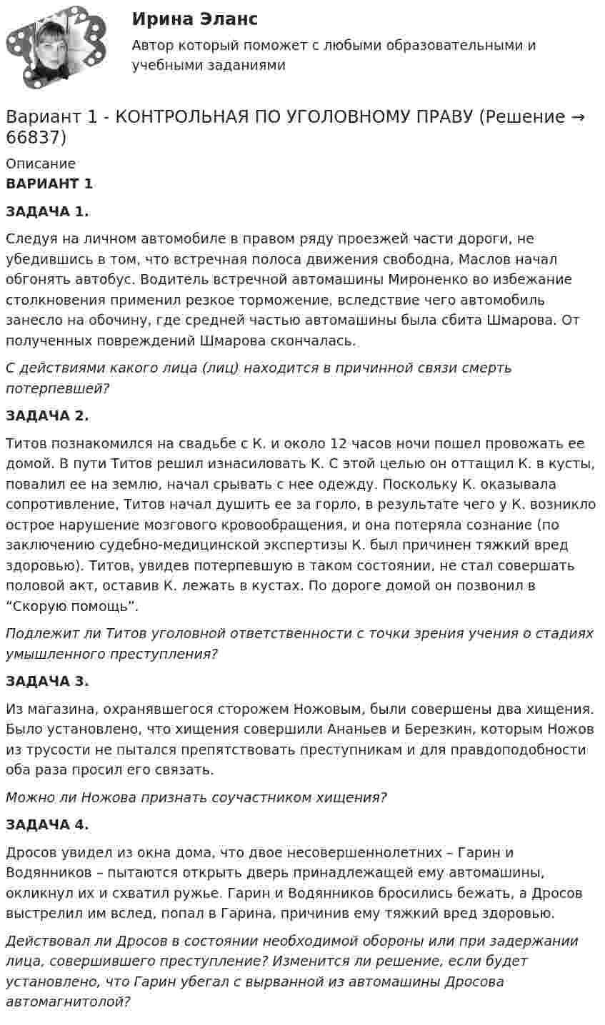      
            Описание
             ВАРИАНТ 1ЗАДАЧА	1.Следуя на личном автомобиле в правом ряду проезжей части дороги, не убедившись в том, что встречная полоса движения свободна, Маслов начал обгонять автобус. Водитель встречной автомашины Мироненко во избежание столкновения применил резкое торможение, вследствие чего автомобиль занесло на обочину, где средней частью автомашины была сбита Шмарова. От полученных повреждений Шмарова скончалась.  С действиями какого лица (лиц) находится в причинной связи смерть потерпевшей?ЗАДАЧА 	2. Титов познакомился на свадьбе с К. и около 12 часов ночи пошел провожать ее домой. В пути Титов решил изнасиловать К. С этой целью он оттащил К. в кусты, повалил ее на землю, начал срывать с нее одежду. Поскольку К. оказывала сопротивление, Титов начал душить ее за горло, в результате чего у К. возникло острое нарушение мозгового кровообращения, и она потеряла сознание (по заключению судебно-медицинской экспертизы К. был причинен тяжкий вред здоровью). Титов, увидев потерпевшую в таком состоянии, не стал совершать половой акт, оставив К. лежать в кустах. По дороге домой он позвонил в “Скорую помощь”.  Подлежит ли Титов уголовной ответственности с точки зрения учения о стадиях умышленного преступления?    ЗАДАЧА 3. Из магазина, охранявшегося сторожем Ножовым, были совершены два хищения. Было установлено, что хищения совершили Ананьев и Березкин, которым Ножов из трусости не пытался препятствовать преступникам и для правдоподобности оба раза просил его связать. 	Можно ли Ножова признать соучастником хищения?ЗАДАЧА	4. Дросов увидел из окна дома, что двое несовершеннолетних – Гарин и Водянников – пытаются открыть дверь принадлежащей ему автомашины, окликнул их и схватил ружье. Гарин и Водянников бросились бежать, а Дросов выстрелил им вслед, попал в Гарина, причинив ему тяжкий вред здоровью. 	Действовал ли Дросов в состоянии необходимой обороны или при задержании лица, совершившего преступление? Изменится ли решение, если будет установлено, что Гарин убегал с вырванной из автомашины Дросова автомагнитолой?    
            
            
            Вариант 1  - контрольная по уголовному правуВариант 1 - КОНТРОЛЬНАЯ ПО УГОЛОВНОМУ ПРАВУВариант 1 - Контрольная работа по Гражданскому правуВАРИАНТ 1 Контрольная работа по математике (Основы прикладной математики)вариант 1 - Контрольная работа по метрологии Вариант 1. Контрольная работа по микробиологии. Тема: Микробиологический контроль на предприятиях переработки водных биоресурсовВАРИАНТ - 1 - КОНТРОЛЬНАЯ РАБОТА ПО НАЛОГОВОМУ ПРАВУВариант 1 I. Перепишите следующие предложения, подчеркните в каждом из них глагол-сказуемое и определите его видовременную форму и залог. Переведите предложения на русский язык.Вариант 1 I. Перепишите следующие предложения, подчеркните в каждом из них глагол-сказуемое и определите его видовременную форму и залог. Переведите предложения на русский язык.. 2Вариант 1. Задание 1. Заполните пропуски соответствующей формой глагола to be (am, is, are). 1. They _____ engineers. 2. What colour _____ his pen? – It _____ blue. 3. Who _____ at the office? – We _____. 4. These _____ my books. They _____ on the chair. 5. I _____ not an economist. I _____ a manager.Вариант 1 Задание 1. Построить выражения над множествами A (круг), B (квадрат) и C (треугольник), которым соответствуют заштрихованные области на заданных диаграммах Эйлера-Венна.Вариант 1 Задание. Имеются данные о численности наличного населения города А за 2003–2011 гг. (на начало года), тыс. чел. 2003 2004 2005 2006 2007 2008 2009 2010 2011 119 120 119 118 118,6 118 117,9 117,7 117,4 1. Постройте прогноз численности наличного населения города А на 2012-2013 гг., используя методы: скользящей средней, экспоненциального сглаживания, наименьших квадратов.Вариант 1  - КОНТРОЛЬНАЯ ПО ГРАЖДАНСКОМУ ПРАВУВариант 1 - КОНТРОЛЬНАЯ ПО СЕМЕЙНОМУ ПРАВУ