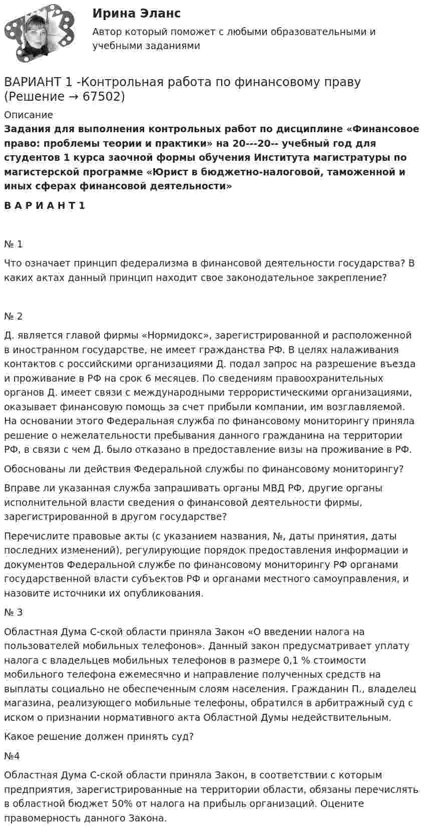     
            Описание
            Задания для выполнения контрольных работ по дисциплине «Финансовое право: проблемы теории и практики» на 20---20-- учебный год для студентов 1 курса заочной формы обучения Института магистратуры по магистерской программе «Юрист в бюджетно-налоговой, таможенной и иных сферах финансовой деятельности» В А Р И А Н Т 1№ 1	Что означает принцип федерализма в финансовой деятельности государства? В каких актах данный принцип находит свое законодательное закрепление?№ 2	Д. является главой фирмы «Нормидокс», зарегистрированной и расположенной в иностранном государстве, не имеет гражданства РФ. В целях налаживания контактов с российскими организациями Д. подал запрос на разрешение въезда и проживание в РФ на срок 6 месяцев. По сведениям правоохранительных органов Д. имеет связи с международными террористическими организациями, оказывает финансовую помощь за счет прибыли компании, им возглавляемой. На основании этого Федеральная служба по финансовому мониторингу приняла решение о нежелательности пребывания данного гражданина на территории РФ, в связи с чем Д. было отказано в предоставление визы на проживание в РФ.	Обоснованы ли действия Федеральной службы по финансовому мониторингу?	Вправе ли указанная служба запрашивать органы МВД РФ, другие органы исполнительной власти сведения о финансовой деятельности фирмы, зарегистрированной в другом государстве? 	Перечислите правовые акты (с указанием названия, №, даты принятия, даты последних изменений), регулирующие порядок предоставления информации и документов Федеральной службе по финансовому мониторингу РФ органами государственной власти субъектов РФ и органами местного самоуправления, и назовите источники их опубликования.№ 3	Областная Дума С-ской области приняла Закон «О введении налога на пользователей мобильных телефонов». Данный закон предусматривает уплату налога с владельцев мобильных телефонов в размере 0,1 % стоимости мобильного телефона ежемесячно и направление полученных средств на выплаты социально не обеспеченным слоям населения. Гражданин П., владелец магазина, реализующего мобильные телефоны, обратился в арбитражный суд с иском о признании нормативного акта Областной Думы недействительным.	Какое решение должен принять суд? №4	Областная Дума С-ской области приняла Закон, в соответствии с которым предприятия, зарегистрированные на территории области, обязаны перечислять в областной бюджет 50% от налога на прибыль организаций. Оцените правомерность данного Закона.   
            
            
            ВАРИАНТ 1 - Контрольная работа по психологииВАРИАНТ 1 -Контрольная работа по финансовому правуВариант 1 - макроэкономическое планирование и прогнозирование Вариант 1. Найдите данные о крупных денежных реформах в РФ и зарубежной стране (на выбор), проводимых в течение последних 20-ти лет. Опишите цели, задачи, причины проведения реформ, их замысел. Прокомментируйте главные результаты денежных реформ, подтвердите выводы цифрами. Фактический (статистический) информационный материал отобразите в таблицах и графиках.Вариант 1. Найдите статистические данные об ипотечном кредитовании за последние 5 лет, используя официальные данные Банка России, Росстата, информационно-аналитических агентств. Данные могут быть по РФ в целом либо по Федеральному округу (на выбор).Вариант 1. Найдите статистические данные о денежной массе, используя информационные материалы Банка России за период 5 последних лет (на сайте www.cbr.ru). Заполните таблицу 1 и проведите по ней анализ изменения состава и объёма денежной массы (М2). Рассчитайте темпы прироста денежной массы по годам, денежный мультипликатор. Сделайте выводыВариант 1. Найдите статистические данные о составе и структуре банковской системы России, используя информационные материалы Банка России за период 5 последних лет (на сайте www.cbr.ru).Вариант 1 - КОНТРОЛЬНАЯ ПО ТРУДОВОМУ ПРАВУВариант 1  - контрольная по уголовному правуВариант 1 - КОНТРОЛЬНАЯ ПО УГОЛОВНОМУ ПРАВУВариант 1 - Контрольная работа по Гражданскому правуВАРИАНТ 1 Контрольная работа по математике (Основы прикладной математики)вариант 1 - Контрольная работа по метрологии Вариант 1. Контрольная работа по микробиологии. Тема: Микробиологический контроль на предприятиях переработки водных биоресурсов