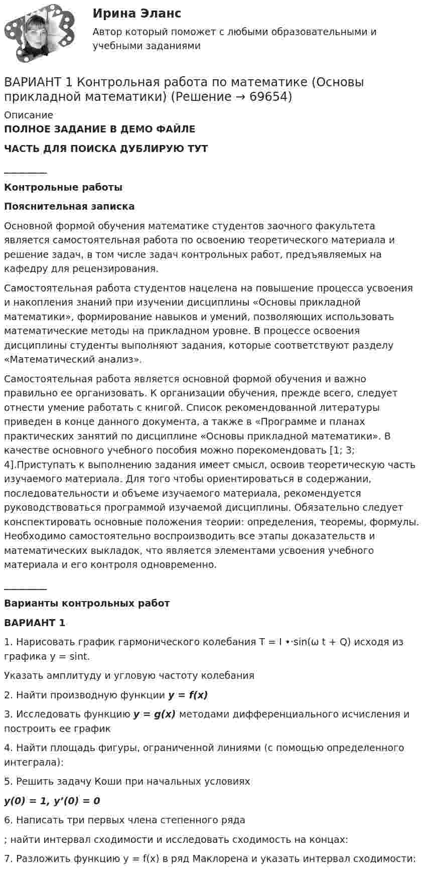     
            Описание
            ПОЛНОЕ ЗАДАНИЕ В ДЕМО ФАЙЛЕЧАСТЬ ДЛЯ ПОИСКА ДУБЛИРУЮ ТУТ_________Контрольные работыПояснительная запискаОсновной формой обучения математике студентов заочного факультета является самостоятельная работа по освоению теоретического материала и решение задач, в том числе задач контрольных работ, предъявляемых на кафедру для рецензирования.Самостоятельная работа студентов нацелена на повышение процесса усвоения и накопления знаний при изучении дисциплины «Основы прикладной математики», формирование навыков и умений, позволяющих использовать математические методы на  прикладном уровне. В процессе освоения дисциплины студенты выполняют задания, которые соответствуют разделу «Математический анализ».Самостоятельная работа является основной формой обучения и важно правильно ее организовать. К организации обучения, прежде всего, следует отнести умение работать с книгой. Список рекомендованной литературы приведен в конце данного документа, а также в «Программе и планах практических занятий по дисциплине «Основы прикладной математики». В качестве основного учебного пособия можно порекомендовать [1; 3; 4].Приступать к выполнению задания имеет смысл, освоив теоретическую часть изучаемого материала. Для того чтобы ориентироваться в содержании, последовательности и объеме изучаемого материала, рекомендуется руководствоваться программой изучаемой дисциплины. Обязательно следует конспектировать основные положения теории: определения, теоремы, формулы. Необходимо самостоятельно воспроизводить все этапы доказательств и математических выкладок, что является элементами усвоения учебного материала и его контроля одновременно._________Варианты контрольных работВАРИАНТ 11. Нарисовать график гармонического колебания T = I •·sin(ω t + Q) исходя из графика y = sint.Указать амплитуду и угловую частоту колебания2.  Найти производную функции y = f(x)3.  Исследовать функцию y = g(x) методами дифференциального исчисления и построить ее график4. Найти площадь фигуры, ограниченной линиями (с помощью определенного интеграла):5. Решить задачу Коши при начальных условиях y(0) = 1,  y’(0) = 06. Написать три первых члена степенного ряда ; найти интервал сходимости и исследовать сходимость на концах:7.      Разложить функцию y = f(x)   в ряд Маклорена и указать интервал сходимости:   
            
            
            Вариант 1 - Контрольная работа по Гражданскому правуВАРИАНТ 1 Контрольная работа по математике (Основы прикладной математики)вариант 1 - Контрольная работа по метрологии Вариант 1. Контрольная работа по микробиологии. Тема: Микробиологический контроль на предприятиях переработки водных биоресурсовВАРИАНТ - 1 - КОНТРОЛЬНАЯ РАБОТА ПО НАЛОГОВОМУ ПРАВУВАРИАНТ 1 - Контрольная работа по психологииВАРИАНТ 1 -Контрольная работа по финансовому правуВариант 1. Задание 1. Заполните пропуски соответствующей формой глагола to be (am, is, are). 1. They _____ engineers. 2. What colour _____ his pen? – It _____ blue. 3. Who _____ at the office? – We _____. 4. These _____ my books. They _____ on the chair. 5. I _____ not an economist. I _____ a manager.Вариант 1 Задание 1. Построить выражения над множествами A (круг), B (квадрат) и C (треугольник), которым соответствуют заштрихованные области на заданных диаграммах Эйлера-Венна.Вариант 1 Задание. Имеются данные о численности наличного населения города А за 2003–2011 гг. (на начало года), тыс. чел. 2003 2004 2005 2006 2007 2008 2009 2010 2011 119 120 119 118 118,6 118 117,9 117,7 117,4 1. Постройте прогноз численности наличного населения города А на 2012-2013 гг., используя методы: скользящей средней, экспоненциального сглаживания, наименьших квадратов.Вариант 1  - КОНТРОЛЬНАЯ ПО ГРАЖДАНСКОМУ ПРАВУВариант 1 - КОНТРОЛЬНАЯ ПО СЕМЕЙНОМУ ПРАВУВариант 1 - КОНТРОЛЬНАЯ ПО ТРУДОВОМУ ПРАВУВариант 1  - контрольная по уголовному праву