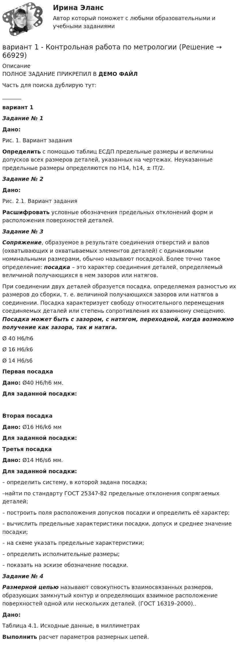     
            Описание
            ПОЛНОЕ ЗАДАНИЕ ПРИКРЕПИЛ В ДЕМО ФАЙЛЧасть для поиска дублирую тут:_______вариант 1 Задание № 1 Дано:	Рис. 1. Вариант задания Определить с помощью таблиц ЕСДП предельные размеры и величины допусков всех размеров деталей, указанных на чертежах. Неуказанные предельные размеры определяются по Н14, h14, ± IT/2. Задание № 2 Дано:	Рис. 2.1. Вариант задания Расшифровать условные обозначения предельных отклонений форм и расположения поверхностей деталей. Задание № 3 Сопряжение, образуемое в результате соединения отверстий и валов (охватывающих и охватываемых элементов деталей) с одинаковыми номинальными размерами, обычно называют посадкой. Более точ­но такое определение: посадка – это характер соеди­нения деталей, определяемый величиной получающих­ся в нем зазоров или натягов.	При соединении двух деталей образуется посадка, определяемая разностью их размеров до сборки, т. е. величиной получающихся зазоров или натягов в соединении. Посадка характеризует свободу относительного перемещения соединяемых деталей или степень сопротивления их взаимному смещению.  Посадка может быть с зазором, с натягом, переходной, когда возможно получение как зазора, так и натяга.  Ø 40 H6/h6 Ø 16 H6/k6 Ø 14 H6/s6 Первая посадка Дано:   Ø40 H6/h6 мм. Для заданной посадки: Вторая посадка Дано:  Ø16 H6/k6 мм Для заданной посадки: Третья посадка Дано:    Ø14 H6/s6 мм. Для заданной посадки:	– определить систему, в которой задана посадка;	–найти по стандарту ГОСТ 25347-82 предельные отклонения   сопрягаемых деталей;	– построить поля расположения допусков посадки и определить её характер;	– вычислить предельные характеристики посадки, допуск и среднее значение посадки;	– на схеме указать предельные характеристики;	– определить исполнительные размеры;	– показать на эскизе обозначение посадки. Задание № 4 Размерной   цепью  называют совокупность взаимосвязанных размеров, образующих замкнутый контур и определяющих взаимное расположение поверхностей одной или нескольких деталей. (ГОСТ 16319–2000).. Дано:Таблица 4.1. Исходные данные,                                                                                                             в миллиметрах   Выполнить расчет параметров размерных цепей.   
            
            
            ВАРИАНТ 1 Контрольная работа по математике (Основы прикладной математики)вариант 1 - Контрольная работа по метрологии Вариант 1. Контрольная работа по микробиологии. Тема: Микробиологический контроль на предприятиях переработки водных биоресурсовВАРИАНТ - 1 - КОНТРОЛЬНАЯ РАБОТА ПО НАЛОГОВОМУ ПРАВУВАРИАНТ 1 - Контрольная работа по психологииВАРИАНТ 1 -Контрольная работа по финансовому правуВариант 1 - макроэкономическое планирование и прогнозирование Вариант 1 Задание 1. Построить выражения над множествами A (круг), B (квадрат) и C (треугольник), которым соответствуют заштрихованные области на заданных диаграммах Эйлера-Венна.Вариант 1 Задание. Имеются данные о численности наличного населения города А за 2003–2011 гг. (на начало года), тыс. чел. 2003 2004 2005 2006 2007 2008 2009 2010 2011 119 120 119 118 118,6 118 117,9 117,7 117,4 1. Постройте прогноз численности наличного населения города А на 2012-2013 гг., используя методы: скользящей средней, экспоненциального сглаживания, наименьших квадратов.Вариант 1  - КОНТРОЛЬНАЯ ПО ГРАЖДАНСКОМУ ПРАВУВариант 1 - КОНТРОЛЬНАЯ ПО СЕМЕЙНОМУ ПРАВУВариант 1 - КОНТРОЛЬНАЯ ПО ТРУДОВОМУ ПРАВУВариант 1  - контрольная по уголовному правуВариант 1 - КОНТРОЛЬНАЯ ПО УГОЛОВНОМУ ПРАВУ
