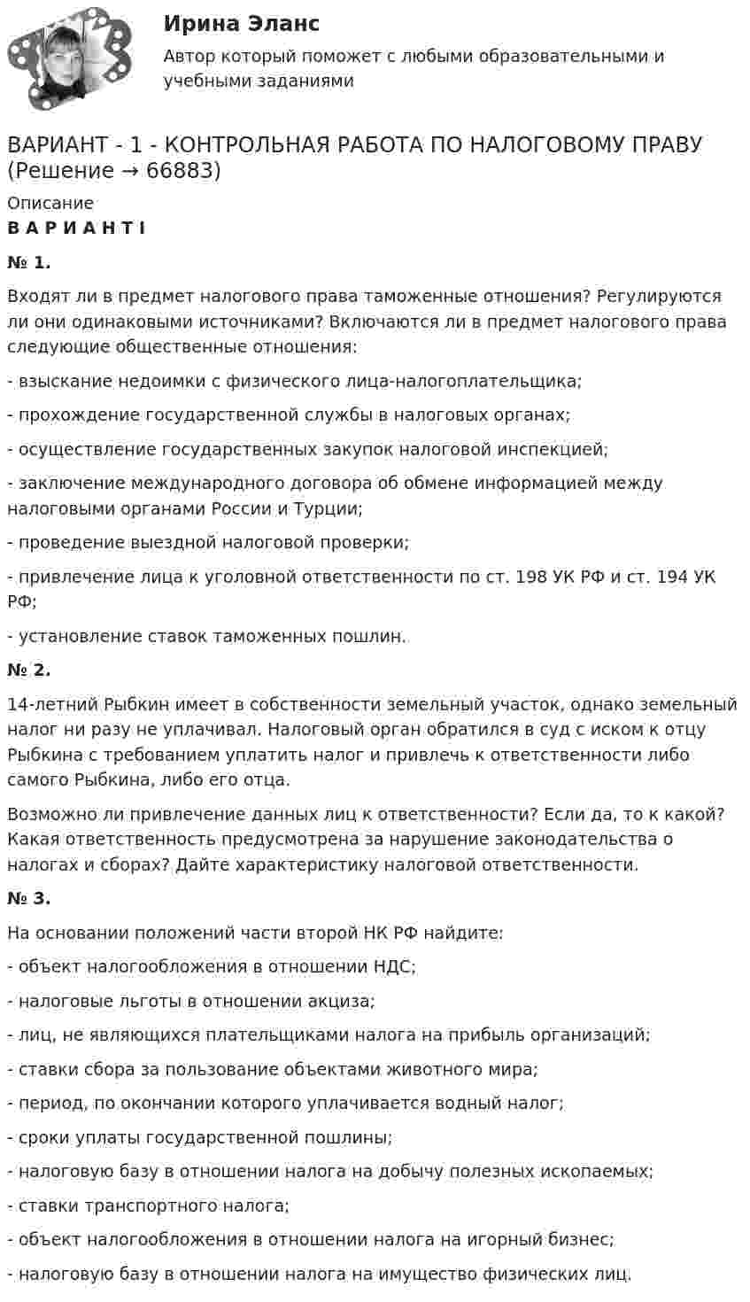      
            Описание
            	В А Р И А Н Т     I	№ 1.	Входят ли в предмет налогового права таможенные отношения? Регулируются ли они одинаковыми источниками? Включаются ли в предмет налогового права следующие общественные отношения:	- взыскание недоимки с физического лица-налогоплательщика;	- прохождение государственной службы в налоговых органах;	- осуществление государственных закупок налоговой инспекцией;	- заключение международного договора об обмене информацией между налоговыми органами России и Турции;	- проведение выездной налоговой проверки;	- привлечение лица к уголовной ответственности по ст. 198 УК РФ и ст. 194 УК РФ;	- установление ставок таможенных пошлин.	№ 2.	14-летний Рыбкин имеет в собственности земельный участок, однако земельный налог ни разу не уплачивал. Налоговый орган обратился в суд с иском к отцу Рыбкина с требованием уплатить налог и привлечь к ответственности либо самого Рыбкина, либо его отца.	Возможно ли привлечение данных лиц к ответственности? Если да, то к какой? Какая ответственность предусмотрена за нарушение законодательства о налогах и сборах? Дайте характеристику налоговой ответственности. 	№ 3.	На основании положений части второй НК РФ найдите:	- объект налогообложения в отношении НДС;	- налоговые льготы в отношении акциза;	- лиц, не являющихся плательщиками налога на прибыль организаций;	- ставки сбора за пользование объектами животного мира;	- период, по окончании которого уплачивается водный налог;	- сроки уплаты государственной пошлины;	- налоговую базу в отношении налога на добычу полезных ископаемых;	- ставки транспортного налога;	- объект налогообложения в отношении налога на игорный бизнес;	- налоговую базу в отношении налога на имущество физических лиц.    
            
            
             Вариант 1. Контрольная работа по микробиологии. Тема: Микробиологический контроль на предприятиях переработки водных биоресурсовВАРИАНТ - 1 - КОНТРОЛЬНАЯ РАБОТА ПО НАЛОГОВОМУ ПРАВУВАРИАНТ 1 - Контрольная работа по психологииВАРИАНТ 1 -Контрольная работа по финансовому правуВариант 1 - макроэкономическое планирование и прогнозирование Вариант 1. Найдите данные о крупных денежных реформах в РФ и зарубежной стране (на выбор), проводимых в течение последних 20-ти лет. Опишите цели, задачи, причины проведения реформ, их замысел. Прокомментируйте главные результаты денежных реформ, подтвердите выводы цифрами. Фактический (статистический) информационный материал отобразите в таблицах и графиках.Вариант 1. Найдите статистические данные об ипотечном кредитовании за последние 5 лет, используя официальные данные Банка России, Росстата, информационно-аналитических агентств. Данные могут быть по РФ в целом либо по Федеральному округу (на выбор).Вариант 1  - КОНТРОЛЬНАЯ ПО ГРАЖДАНСКОМУ ПРАВУВариант 1 - КОНТРОЛЬНАЯ ПО СЕМЕЙНОМУ ПРАВУВариант 1 - КОНТРОЛЬНАЯ ПО ТРУДОВОМУ ПРАВУВариант 1  - контрольная по уголовному правуВариант 1 - КОНТРОЛЬНАЯ ПО УГОЛОВНОМУ ПРАВУВариант 1 - Контрольная работа по Гражданскому правуВАРИАНТ 1 Контрольная работа по математике (Основы прикладной математики)