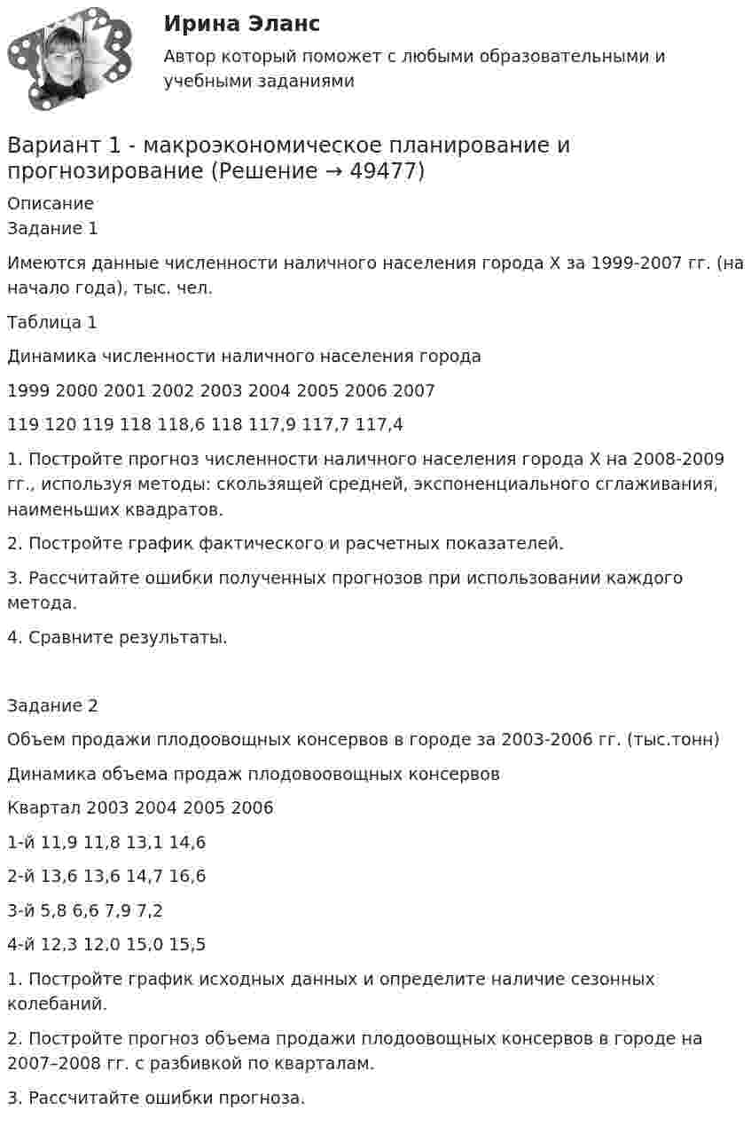     
            Описание
            Задание 1Имеются данные численности наличного населения города Х за 1999-2007 гг. (на начало года), тыс. чел.Таблица 1Динамика численности наличного населения города1999 2000 2001 2002 2003 2004 2005 2006 2007119 120 119 118 118,6 118 117,9 117,7 117,41. Постройте прогноз численности наличного населения города Х на 2008-2009 гг., используя методы: скользящей средней, экспоненциального сглаживания, наименьших квадратов.2. Постройте график фактического и расчетных показателей.3. Рассчитайте ошибки полученных прогнозов при использовании каждого метода.4. Сравните результаты.Задание 2Объем продажи плодоовощных консервов в городе за 2003-2006 гг. (тыс.тонн)Динамика объема продаж плодовоовощных консервовКвартал 2003 2004 2005 20061-й 11,9 11,8 13,1 14,62-й 13,6 13,6 14,7 16,63-й 5,8 6,6 7,9 7,24-й 12,3 12,0 15,0 15,51. Постройте график исходных данных и определите наличие сезонных колебаний.2. Постройте прогноз объема продажи плодоовощных консервов в городе на 2007–2008 гг. с разбивкой по кварталам.3. Рассчитайте ошибки прогноза.  
            
            
            ВАРИАНТ 1 -Контрольная работа по финансовому правуВариант 1 - макроэкономическое планирование и прогнозирование Вариант 1. Найдите данные о крупных денежных реформах в РФ и зарубежной стране (на выбор), проводимых в течение последних 20-ти лет. Опишите цели, задачи, причины проведения реформ, их замысел. Прокомментируйте главные результаты денежных реформ, подтвердите выводы цифрами. Фактический (статистический) информационный материал отобразите в таблицах и графиках.Вариант 1. Найдите статистические данные об ипотечном кредитовании за последние 5 лет, используя официальные данные Банка России, Росстата, информационно-аналитических агентств. Данные могут быть по РФ в целом либо по Федеральному округу (на выбор).Вариант 1. Найдите статистические данные о денежной массе, используя информационные материалы Банка России за период 5 последних лет (на сайте www.cbr.ru). Заполните таблицу 1 и проведите по ней анализ изменения состава и объёма денежной массы (М2). Рассчитайте темпы прироста денежной массы по годам, денежный мультипликатор. Сделайте выводыВариант 1. Найдите статистические данные о составе и структуре банковской системы России, используя информационные материалы Банка России за период 5 последних лет (на сайте www.cbr.ru).Вариант 1. Найдите статистические данные о составе и структуре банковской системы России, используя информационные материалы Банка России за период 5 последних лет (на сайте www.cbr.ru).. 2Вариант 1  - контрольная по уголовному правуВариант 1 - КОНТРОЛЬНАЯ ПО УГОЛОВНОМУ ПРАВУВариант 1 - Контрольная работа по Гражданскому правуВАРИАНТ 1 Контрольная работа по математике (Основы прикладной математики)вариант 1 - Контрольная работа по метрологии Вариант 1. Контрольная работа по микробиологии. Тема: Микробиологический контроль на предприятиях переработки водных биоресурсовВАРИАНТ - 1 - КОНТРОЛЬНАЯ РАБОТА ПО НАЛОГОВОМУ ПРАВУ