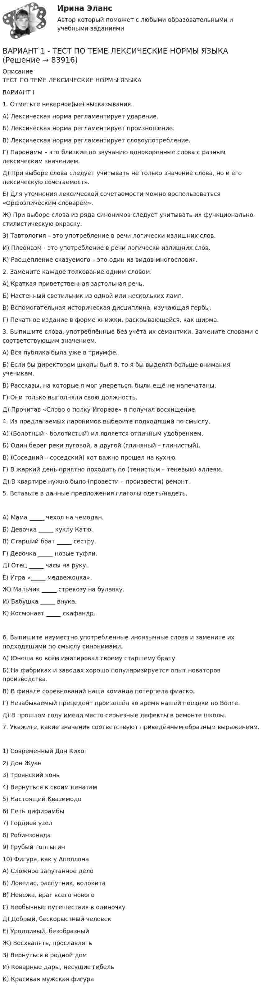      
            Описание
            ТЕСТ ПО ТЕМЕ ЛЕКСИЧЕСКИЕ НОРМЫ ЯЗЫКАВАРИАНТ I1. Отметьте неверное(ые) высказывания.А) Лексическая норма регламентирует ударение.Б) Лексическая норма регламентирует произношение.В) Лексическая норма регламентирует словоупотребление.Г) Паронимы – это близкие по звучанию однокоренные слова с разным лексическим значением.Д) При выборе слова следует учитывать не только значение слова, но и его лексическую сочетаемость.Е) Для уточнения лексической сочетаемости можно воспользоваться «Орфоэпическим словарем».Ж) При выборе слова из ряда синонимов следует учитывать их функционально-стилистическую окраску.З) Тавтология – это употребление в речи логически излишних слов.И) Плеоназм - это употребление в речи логически излишних слов.К) Расщепление сказуемого – это один из видов многословия.2. Замените каждое толкование одним словом.А) Краткая приветственная застольная речь.Б) Настенный светильник из одной или нескольких ламп.В) Вспомогательная историческая дисциплина, изучающая гербы.Г) Печатное издание в форме книжки, раскрывающейся, как ширма.3. Выпишите слова, употреблённые без учёта их семантики. Замените словами с соответствующим значением.А) Вся публика была уже в триумфе.Б) Если бы директором школы был я, то я бы выделял больше внимания ученикам.В) Рассказы, на которые я мог упереться, были ещё не напечатаны.Г) Они только выполняли свою должность.Д) Прочитав «Слово о полку Игореве» я получил восхищение.4. Из предлагаемых паронимов выберите подходящий по смыслу.А) (Болотный - болотистый) ил является отличным удобрением.Б) Один берег реки луговой, а другой (глиняный – глинистый).В) (Соседний – соседский) кот важно прошел на кухню.Г) В жаркий день приятно походить по (тенистым – теневым) аллеям.Д) В квартире нужно было (провести – произвести) ремонт.5. Вставьте в данные предложения глаголы одеть/надеть.А) Мама _____ чехол на чемодан.Б) Девочка _____ куклу Катю.В) Старший брат _____ сестру.Г) Девочка _____ новые туфли.Д) Отец _____ часы на руку.Е) Игра «_____ медвежонка».Ж) Мальчик _____ стрекозу на булавку.И) Бабушка _____ внука.К) Космонавт _____ скафандр.6. Выпишите неуместно употребленные иноязычные слова и замените их подходящими по смыслу синонимами.А) Юноша во всём имитировал своему старшему брату.Б) На фабриках и заводах хорошо популяризируется опыт новаторов производства.В) В финале соревнований наша команда потерпела фиаско.Г) Незабываемый прецедент произошёл во время нашей поездки по Волге.Д) В прошлом году имели место серьезные дефекты в ремонте школы.7. Укажите, какие значения соответствуют приведённым образным выражениям.1) Современный Дон Кихот2) Дон Жуан3) Троянский конь4) Вернуться к своим пенатам5) Настоящий Квазимодо6) Петь дифирамбы7) Гордиев узел8) Робинзонада9) Грубый топтыгин10) Фигура, как у АполлонаА) Сложное запутанное делоБ) Ловелас, распутник, волокитаВ) Невежа, враг всего новогоГ) Необычные путешествия в одиночкуД) Добрый, бескорыстный человекЕ) Уродливый, безобразныйЖ) Восхвалять, прославлятьЗ) Вернуться в родной домИ) Коварные дары, несущие гибельК) Красивая мужская фигура   
            
            
            Вариант 1.  Тема: Рыба и внешняя средаВАРИАНТ 1 - ТЕСТ ПО ТЕМЕ ЛЕКСИЧЕСКИЕ НОРМЫ ЯЗЫКАВариант 2.ВАРИАНТ 2 1. Выберите правильный вариант (задание выполняется по образцу, приведенному в варианте 1). А. Highly 1. высокий 2. высота 3. высокоВариант 2 1. За какое время капитал величиной 10 тыс. руб., вложенный под 38% годовых увеличится на такую же сумму, что и капитал 21 тыс. руб., вложенный с 5 февраля по 11 апреля под те же проценты (год невисокосный, проценты обыкновенные). 2. Депозит 2,8 тыс. руб. открыт на 2 года и 30 дней под 23% годовых. Определить величину депозита в конце периода, если начисление процентов производится по смешанному методу.Вариант 2 1) Клиент поместил в банк 100 тыс. руб. под простую процентную ставку 11% годовых. Какая сумма будет на его счете через а) 7 месяцев; б) три года; в) 4 года 3 месяца? При расчете используйте формулу обычного процента с приближенным числом дней.Вариант 2 1) Клиент поместил в банк 100 тыс. руб. под простую процентную ставку 11% годовых. Какая сумма будет на его счете через а) 7 месяцев; б) три года; в) 4 года 3 месяца? При расчете используйте формулу обычного процента с приближенным числом дней.. 2Вариант 1. Найдите статистические данные о составе и структуре банковской системы России, используя информационные материалы Банка России за период 5 последних лет (на сайте www.cbr.ru).Вариант 1. Найдите статистические данные о составе и структуре банковской системы России, используя информационные материалы Банка России за период 5 последних лет (на сайте www.cbr.ru).. 2Вариант 1 (номер варианта по последнем цифре в зачетке) 1. Под каким углом к горизонту бросили камень с поверхности земли с начальной скоростью v0 =20 м/с, если он достигает максимальной высоты h = 5 м. Принять g = 10 м/с2.Вариант 1 Проанализируйте кредитные продукты (3-4) для каких-либо определённых категорий заёмщиков. На основе проведённого исследования выявите наиболее конкурентоспособные банки на кредитном рынке конкретного региона. Ответ проиллюстрируйте таблицами, рисунками.Вариант 1 Проанализируйте кредитные продукты (3-4) для каких-либо определённых категорий заёмщиков. На основе проведённого исследования выявите наиболее конкурентоспособные банки на кредитном рынке конкретного региона. Ответ проиллюстрируйте таблицами, рисунками. Методические советы по вариантуВариант 1 Проанализируйте кредитные продукты (3-4) для каких-либо определённых категорий заёмщиков. На основе проведённого исследования выявите наиболее конкурентоспособные банки на кредитном рынке конкретного региона. Ответ проиллюстрируйте таблицами, рисунками. Методические советы по варианту 1:Вариант 1. Тема: Банковская система: её структура и уровни, роль Центрального банка Найдите статистические данные о составе и структуре банковской системы России, используя информационные материалы Банка России за период 5 последних лет[1] (на сайте www.cbr.ru).