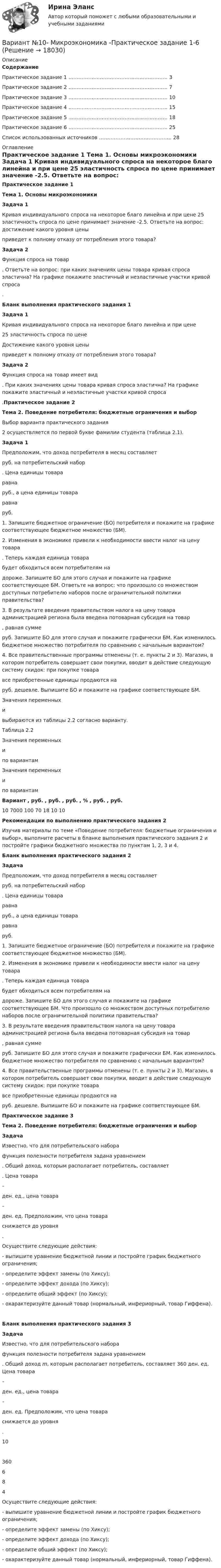     
          Описание
          Содержание    Практическое задание 1 …………………………………………………… 3   Практическое задание 2 …………………………………………………… 7   Практическое задание 3 …………………………………………………… 10   Практическое задание 4 …………………………………………………… 15   Практическое задание 5 …………………………………………………… 18   Практическое задание 6 …………………………………………………… 25   Список использованных источников …………………………………….. 28  
          Оглавление
          Практическое задание 1 Тема 1. Основы микроэкономики   Задача 1	Кривая индивидуального спроса на некоторое благо линейна и при цене 25 эластичность спроса по цене принимает значение -2.5. Ответьте на вопрос: достижение какого уровня цены  приведет к полному отказу от потребления этого товара? Задача 2	Функция спроса на товар  . Ответьте на вопрос: при каких значениях цены товара кривая спроса эластична? На графике покажите эластичный и неэластичные участки кривой спроса .Бланк выполнения практического задания 1 Задача 1	Кривая индивидуального спроса на некоторое благо линейна и при цене  25 эластичность спроса по цене  Достижение какого уровня цены  приведет к полному отказу от потребления этого товара?  Задача 2	Функция спроса на товар имеет вид . При каких значениях цены товара кривая спроса эластична? На графике покажите эластичный и неэластичные участки кривой спроса .Практическое задание 2 Тема 2. Поведение потребителя: бюджетные ограничения и выбор  	Выбор варианта практического задания	2 осуществляется по первой букве фамилии студента (таблица 2.1). Задача 1	Предположим, что доход потребителя в месяц составляет  руб. на потребительский набор . Цена единицы товара  равна  руб., а цена единицы товара  равна  руб. 	1. Запишите бюджетное ограничение (БО) потребителя и покажите на графике соответствующее бюджетное множество (БМ).	2. Изменения в экономике привели к необходимости ввести налог на цену товара . Теперь каждая единица товара  будет обходиться всем потребителям на  дороже. Запишите БО для этого случая и покажите на графике соответствующее БМ. Ответьте на вопрос: что произошло со множеством доступных потребителю наборов после ограничительной политики правительства?	3. В результате введения правительством налога на цену товара администрацией региона была введена потоварная субсидия на товар , равная сумме  руб. Запишите БО для этого случая и покажите графически БМ. Как изменилось бюджетное множество потребителя по сравнению с начальным вариантом?	4. Все правительственные программы отменены (т. е. пункты 2 и 3). Магазин, в котором потребитель совершает свои покупки, вводит в действие следующую систему скидок: при покупке товара  все приобретенные единицы продаются на  руб. дешевле. Выпишите БО и покажите на графике соответствующее БМ.	Значения переменных  и  выбираются из таблицы 2.2 согласно варианту.Таблица 2.2Значения переменных  и  по вариантамЗначения переменных  и  по вариантам  Вариант , руб. , руб. , руб. , % , руб. , руб.   10 7000 100 70 18 10 10 Рекомендации по выполнению практического задания 2	Изучив материалы по теме «Поведение потребителя: бюджетные ограничения и выбор», выполните расчеты в бланке выполнения практического задания 2 и постройте графики бюджетного множества по пунктам 1, 2, 3 и 4. Бланк выполнения практического задания 2 Задача	Предположим, что доход потребителя в месяц составляет  руб. на потребительский набор . Цена единицы товара  равна  руб., а цена единицы товара  равна  руб. 	1. Запишите бюджетное ограничение (БО) потребителя и покажите на графике соответствующее бюджетное множество (БМ).	2. Изменения в экономике привели к необходимости ввести налог на цену товара . Теперь каждая единица товара  будет обходиться всем потребителям на  дороже. Запишите БО для этого случая и покажите на графике соответствующее БМ. Что произошло со множеством доступных потребителю наборов после ограничительной политики правительства?	3. В результате введения правительством налога на цену товара администрацией региона была введена потоварная субсидия на товар , равная сумме  руб. Запишите БО для этого случая и покажите графически БМ. Как изменилось бюджетное множество потребителя по сравнению с начальным вариантом?	4. Все правительственные программы отменены (т. е. пункты 2 и 3). Магазин, в котором потребитель совершает свои покупки, вводит в действие следующую систему скидок: при покупке товара  все приобретенные единицы продаются на  руб. дешевле. Выпишите БО и покажите на графике соответствующее БМ. Практическое задание 3 Тема 2. Поведение потребителя: бюджетные ограничения и выбор Задача	Известно, что для потребительского набора  функция полезности потребителя задана уравнением .  Общий доход, которым располагает потребитель, составляет . Цена товара  –  ден. ед., цена товара  – ден. ед. Предположим, что цена товара  снижается до уровня .	Осуществите следующие действия:- выпишите уравнение бюджетной линии и постройте график бюджетного ограничения;- определите эффект замены (по Хиксу);- определите эффект дохода (по Хиксу);- определите общий эффект (по Хиксу);- охарактеризуйте данный товар (нормальный, инфериорный, товар Гиффена).  Бланк выполнения практического задания 3 Задача	Известно, что для потребительского набора  функция полезности потребителя задана уравнением  . Общий доход m, которым располагает потребитель, составляет 360 ден. ед. Цена товара  –  ден. ед., цена товара  –  ден. ед. Предположим, что цена товара  снижается до уровня  .  10  360 6 8 4  	Осуществите следующие действия:	- выпишите уравнение бюджетной линии и постройте график бюджетного ограничения;	- определите эффект замены (по Хиксу);	- определите эффект дохода (по Хиксу);	- определите общий эффект (по Хиксу);	- охарактеризуйте данный товар (нормальный, инфериорный, товар Гиффена). 
            
            
            Вариант №10 (8 задач) 1. Мыльная плёнка, расположенная вертикально, освещается зелёным светом с длиной волны 564 нм. При наблюдении в отражённом свете на поверхности плёнки видим тёмные и светлые полосы, причём на каждые 2 см поверхности приходится 6 тёмных полос. Считая, что свет падает на поверхность плёнки нормально, определить угол между поверхностями плёнки. Абсолютный показатель преломления мыльной воды 1,33.Вариант №10- Микроэкономика -Практическое задание 1-6ВАРИАНТ №1 1.1. Найти модуль разности векторов |a – b| и косинус угла  между векторами a и b. Ответ округлить до двух значащих цифр. 1.2. Найти модуль суммы векторов |a + b| и модуль векторного произведения |[axb]|. Ответ округлить до двух значащих цифр. 1.3. Найти значение производной от функции f(x) = ln(sinx) + sin(lnx) в точке с координатой x = 1.Вариант № 11 1. Протон, пройдя разность потенциалов 200 В, имеет длину вол- ны де Бройля 2,03 пм. Найти массу протона. 2. Вычислить магнитный момент электрона, находящегося на первой боровской орбите, а также отношение магнитного момента к ме- ханическому.Вариант №11 - Управление рисками предприятий нефтяной и газовой промышленности Вариант №13Вариант № 17	Конвертация типовой конфигурации для «Службы знакомств»ВАРИАНТ 7. Тема 2 «Управление активами и пассивами банка: вопросы теории и практики»Вариант 8 В процессе строительства дома ЖСК один из членов ЖСК, Борисов, умер. На момент смерти им была выплачена половина пая. Жена умершего, Борисова, обратилась в кооператив с требованием о приёме её в члены ЖСК на том основании, что она является единственным наследником умершего и обладает преимущественным правом на вступление в ЖСК. ЖСК отказался принять Борисову в члены, так как её муж вступил в ЖСК по льготной очереди, она же таких льгот не имеетВариант 9 Планирование на предприятии Росдистант ТГУ Вариант I 1- КР английскийВАРИАНТ I 1. Перепишите предложения. Подчеркните глагол-сказуемое в каждом из них и определите его видо-временную форму и залог. Переведите предложения на русский язык. Например: will be said – Future Simple Passive. В разделе (B) обратите ВАРИАНТ I 1. Перепишите предложения. Подчеркните глагол-сказуемое в каждом из них и определите его видо-временную форму и залог. Переведите предложения на русский язык. Например: will be said – Future Simple Passive. В разделе (B) обратите внимание на особенности перевода пассивных конструкций.внимание на особенности перевода пассивных конструкций.Вариант I I. Прочитайте и переведите текст письменно. The Statue of Liberty One of the most famous statues in the world stands on an island in New York Harbor.Вариант I - АНЛГЛИЙСКИЙ ЯЗЫК