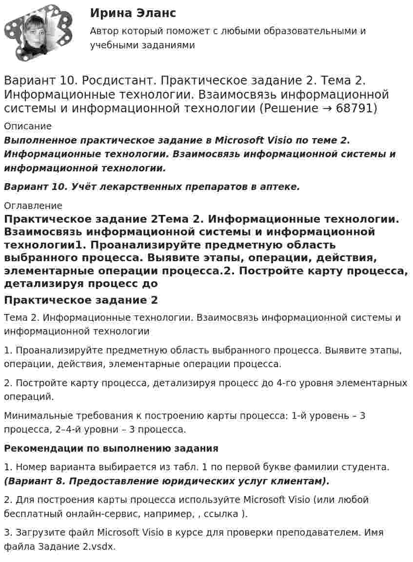      
            Описание
            Выполненное практическое задание в Microsoft Visio по теме 2. Информационные технологии. Взаимосвязь информационной системы и информационной технологии.Вариант 10.  Учёт лекарственных препаратов в аптеке. 
            Оглавление
            Практическое задание 2Тема 2. Информационные технологии. Взаимосвязь информационной системы и информационной технологии1. Проанализируйте предметную область выбранного процесса. Выявите этапы, операции, действия, элементарные операции процесса.2. Постройте карту процесса, детализируя процесс до 4-го уровня элементарных операций.Минимальные требования к построению карты процесса: 1-й уровень – 3 процесса, 2–4-й уровни – 3 процесса.Рекомендации по выполнению задания1. Номер варианта выбирается из табл. 1 по первой букве фамилии студента. (Вариант 8. Предоставление юридических услуг клиентам).2. Для построения карты процесса используйте Microsoft Visio (или любой бесплатный онлайн-сервис, например, , ссылка ).3. Загрузите файл Microsoft Visio в курсе для проверки преподавателем. Имя файла Задание 2.vsdx.  
            
            
            Вариант 10 Задание. Имеются данные о количестве продаж «Гарант-Екатеринбург» за тринадцать месяцев: Период Кол-во продаж, шт. ЯнварьВариант 10. Росдистант. Практическое задание 2. Тема 2. Информационные технологии. Взаимосвязь информационной системы и информационной технологииВариант 11 1. Для разгрузки поступивших товаров менеджеру требуется выделить 6 из 20 имеющихся рабочих. Сколькими способами можно это сделать, осуществляя отбор в случайном порядке? Какова вероятность того, что в число отобранных войдут самые высокие рабочие?ВАРИАНТ 1 (1). №3.01; 3.11; 3.21; 3.31; 3.41; 5.61.     Задача 1. (3.01 – 3.10). Найти частные производные первого порядка для функции z = f(x, y).Вариант 1 1. В чем состоит отличие монокристаллов и поликристаллов? 2. Что такое структурные характеристики материалов? Сравните среднюю плотность древесины, силикатного стекла, стали. 3. Опишите закон Гука. Что такое напряжение? Как связаны между собой напряжения и упругие деформации твердых тел?Вариант 11. Задача «Фермер Билл Петрушкин» Фермер Билл Петрушкин имеет 300 акров орошаемых земель в Канзасе и в предстоящем сезоне собирается выращивать пшеницу, кукурузу, овес и сою. В таблице представлены данные о величине ожидаемого урожая, финансовых и трудовых затратах, расходе воды и предполагаемых ценах на выращенное зерно. (1бушель=36,3 литра 1акр = 0,4 га)ВАРИАНТ 1 1. Какое определение соответствует понятию «эконометрика»: а) это наука, предметом изучения которой является количественная сторона массовых социально-экономических явлений и процессов в конкретных условиях места и времени;В. Аникин считал, что культурный капитал, (например, детство, проведенное в мегаполисе и высшее образование матери) способствует росту зарплаты у лидера на ...В античной философии душа понималась как:. В античном риторическом каноне логические построения оратора (аргументы, доказательств представляли собой …В античном риторическом каноне различные деловые бумаги, присяги, свидетельские показания, признания подсудимого или свидетелей, всевозможные предметы и обстоятельства, служащие уликой или подтверждающие невиновность обвиняемого, выступающие как В апреле в магазине бытовой техники Кузнецов В.В. приобрел компьютер (только системный блок). Не прошло и месяца его работы, как компьютер стал давать сбои, плохо работает система, не настраивается звук. Компьютер находится на гарантии.вариант 07, инженерная геологияВариант 1 