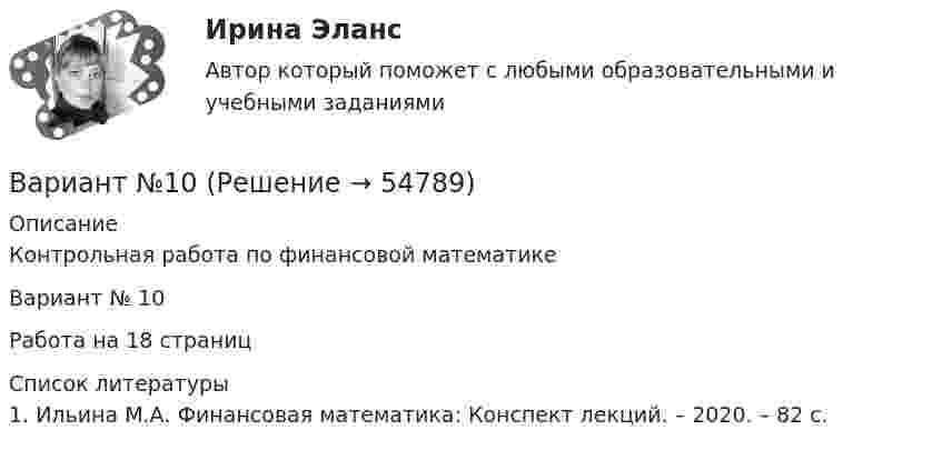     
            Описание
            Контрольная работа по финансовой математикеВариант № 10Работа на 18 страниц  
            Список литературы
            	1.          Ильина М.А. Финансовая математика: Конспект лекций. – 2020. – 82 с. 
            
            
            Вариант I - АНЛГЛИЙСКИЙ ЯЗЫКВариант №10Вариант №10 (8 задач) 1. Мыльная плёнка, расположенная вертикально, освещается зелёным светом с длиной волны 564 нм. При наблюдении в отражённом свете на поверхности плёнки видим тёмные и светлые полосы, причём на каждые 2 см поверхности приходится 6 тёмных полос. Считая, что свет падает на поверхность плёнки нормально, определить угол между поверхностями плёнки. Абсолютный показатель преломления мыльной воды 1,33.Вариант №10- Микроэкономика -Практическое задание 1-6ВАРИАНТ №1 1.1. Найти модуль разности векторов |a – b| и косинус угла  между векторами a и b. Ответ округлить до двух значащих цифр. 1.2. Найти модуль суммы векторов |a + b| и модуль векторного произведения |[axb]|. Ответ округлить до двух значащих цифр. 1.3. Найти значение производной от функции f(x) = ln(sinx) + sin(lnx) в точке с координатой x = 1.Вариант № 11 1. Протон, пройдя разность потенциалов 200 В, имеет длину вол- ны де Бройля 2,03 пм. Найти массу протона. 2. Вычислить магнитный момент электрона, находящегося на первой боровской орбите, а также отношение магнитного момента к ме- ханическому.Вариант №11 - Управление рисками предприятий нефтяной и газовой промышленности Вариант 7 материаловедениеВариант 7. Расследование и экспертиза дорожно-транспортных происшествийВАРИАНТ 7. Тема 2 «Управление активами и пассивами банка: вопросы теории и практики»Вариант 8 В процессе строительства дома ЖСК один из членов ЖСК, Борисов, умер. На момент смерти им была выплачена половина пая. Жена умершего, Борисова, обратилась в кооператив с требованием о приёме её в члены ЖСК на том основании, что она является единственным наследником умершего и обладает преимущественным правом на вступление в ЖСК. ЖСК отказался принять Борисову в члены, так как её муж вступил в ЖСК по льготной очереди, она же таких льгот не имеетВариант 9 Планирование на предприятии Росдистант ТГУ Вариант I 1- КР английскийВАРИАНТ I 1. Перепишите предложения. Подчеркните глагол-сказуемое в каждом из них и определите его видо-временную форму и залог. Переведите предложения на русский язык. Например: will be said – Future Simple Passive. В разделе (B) обратите ВАРИАНТ I 1. Перепишите предложения. Подчеркните глагол-сказуемое в каждом из них и определите его видо-временную форму и залог. Переведите предложения на русский язык. Например: will be said – Future Simple Passive. В разделе (B) обратите внимание на особенности перевода пассивных конструкций.внимание на особенности перевода пассивных конструкций.