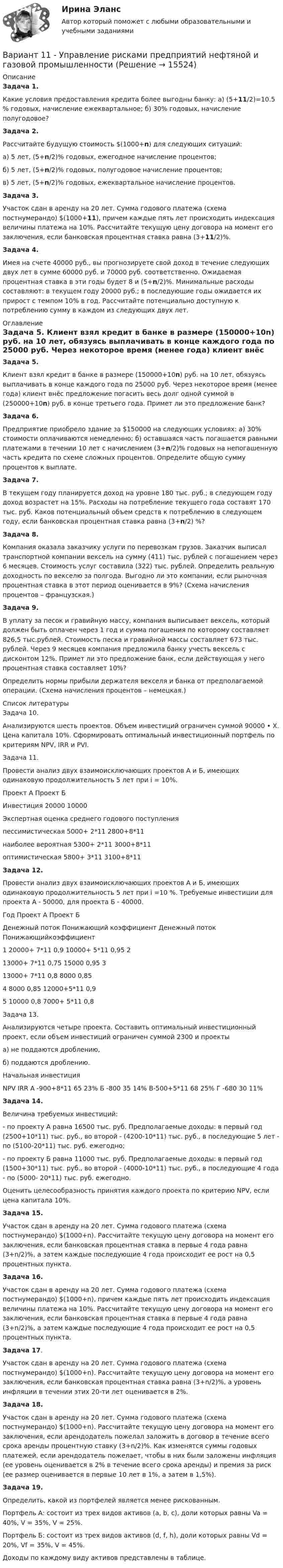     
          Описание
           Задача 1.	Какие условия предоставления кредита более выгодны банку: а) (5+11/2)=10.5 % годовых, начисление ежеквартальное; б) 30% годовых, начисление полугодовое? Задача 2.	Раcсчитайте будущую стоимость $(1000+n) для следующих ситуаций:	а) 5 лет, (5+n/2)% годовых, ежегодное начисление процентов;	б) 5 лет, (5+n/2)% годовых, полугодовое начисление процентов;	в) 5 лет, (5+n/2)% годовых, ежеквартальное начисление процентов. Задача 3.	Участок сдан в аренду на 20 лет. Сумма годового платежа (схема постнумерандо) $(1000+11), причем каждые пять лет происходить индексация величины платежа на 10%. Рассчитайте текущую цену договора на момент его заключения, если банковская процентная ставка равна (3+11/2)%. Задача 4.	Имея на счете 40000 руб., вы прогнозируете свой доход в течение следующих двух лет в сумме 60000 руб. и 70000 руб. соответственно. Ожидаемая процентная ставка в эти годы будет 8 и (5+n/2)%. Минимальные расходы составляют: в текущем году 20000 руб.; в последующие годы ожидается их прирост с темпом 10% в год. Рассчитайте потенциально доступную к потреблению сумму в каждом из следующих двух лет. 
          Оглавление
           Задача 5.	Клиент взял кредит в банке в размере (150000+10n) руб. на 10 лет, обязуясь выплачивать в конце каждого года по 25000 руб. Через некоторое время (менее года) клиент внёс предложение погасить весь долг одной суммой в (250000+10n) руб. в конце третьего года. Примет ли это предложение банк? Задача 6.	Предприятие приобрело здание за $150000 на следующих условиях: а) 30% стоимости оплачиваются немедленно; б) оставшаяся часть погашается равными платежами в течении 10 лет с начислением (3+n/2)% годовых на непогашенную часть кредита по схеме сложных процентов. Определите общую сумму процентов к выплате. Задача 7.	В текущем году планируется доход на уровне 180 тыс. руб.; в следующем году доход возрастет на 15%. Расходы на потребление текущего года составят 170 тыс. руб. Каков потенциальный объем средств к потреблению в следующем году, если банковская процентная ставка равна (3+n/2) %? Задача 8.	Компания оказала заказчику услуги по перевозкам грузов. Заказчик выписал транспортной компании вексель на сумму (411) тыс. рублей с погашением через 6 месяцев. Стоимость услуг составила (322) тыс. рублей. Определить реальную доходность по векселю за полгода. Выгодно ли это компании, если рыночная процентная ставка в этот период оценивается в 9%? (Схема начисления процентов – французская.) Задача 9.	В уплату за песок и гравийную массу, компания выписывает вексель, который должен быть оплачен через 1 год и сумма погашения по которому составляет 826,5 тыс.рублей. Стоимость песка и гравийной массы составляет 673 тыс. рублей. Через 9 месяцев компания предложила банку учесть вексель с дисконтом 12%. Примет ли это предложение банк, если действующая у него процентная ставка составляет 10%?	Определить нормы прибыли держателя векселя и банка от предполагаемой операции. (Схема начисления процентов – немецкая.) 
          Список литературы
          	Задача 10.Анализируются шесть проектов. Объем инвестиций ограничен суммой 90000 • Х. Цена капитала 10%. Сформировать оптимальный инвестиционный портфель по критериям NPV, IRR и PVI.Задача 11.Провести анализ двух взаимоисключающих проектов А и Б, имеющих одинаковую продолжительность 5 лет при i = 10%.                                Проект А Проект Б   Инвестиция 20000 10000   Экспертная оценка среднего годового поступления    пессимистическая 5000+ 2*11 2800+8*11   наиболее вероятная 5300+ 2*11 3000+8*11   оптимистическая 5800+ 3*11 3100+8*11  Задача 12.Провести анализ двух взаимоисключающих проектов А и Б, имеющих одинаковую продолжительность 5 лет при i =10 %. Требуемые инвестиции для проекта А - 50000, для проекта Б - 40000.  Год Проект А Проект Б   Денежный поток Понижающий коэффициент  Денежный поток Понижающийкоэффициент   1 20000+ 7*11 0,9 10000+ 5*11 0,95   2 13000+ 7*11 0,75 15000 0,95   3 13000+ 7*11 0,8 8000 0,85   4 8000 0,85 12000+5*11 0,9   5 10000 0,8 7000+ 5*11 0,8Задача 13.Анализируются четыре проекта. Составить оптимальный инвестиционный проект, если объем инвестиций ограничен суммой 2300 и проектыа) не поддаются дроблению,б) поддаются дроблению.       Начальная инвестиция NPV IRR   А -900+8*11 65 23%   Б -800 35 14%   В-500+5*11 68 25%   Г -680 30 11%  Задача 14.Величина требуемых инвестиций:- по проекту А равна 16500 тыс. руб. Предполагаемые доходы: в первый год (2500+10*11) тыс. руб., во второй - (4200-10*11) тыс. руб., в последующие 5 лет - по (5100-20*11) тыс. руб. ежегодно;- по проекту Б равна 11000 тыс. руб. Предполагаемые доходы: в первый год (1500+30*11) тыс. руб., во второй - (4000-10*11) тыс. руб., в последующие 4 года - по (5000- 20*11) тыс. руб. ежегодно.Оценить целесообразность принятия каждого проекта по критерию NPV, если цена капитала 10%.  Задача 15.Участок сдан в аренду на 20 лет. Сумма годового платежа (схема постнумерандо) $(1000+n). Рассчитайте текущую цену договора на момент его заключения, если банковская процентная ставка в первые 4 года равна (3+n/2)%, а затем каждые последующие 4 года происходит ее рост на 0,5 процентных пункта.Задача 16.Участок сдан в аренду на 20 лет. Сумма годового платежа (схема постнумерандо) $(1000+n), причем каждые пять лет происходить индексация величины платежа на 10%. Рассчитайте текущую цену договора на момент его заключения, если банковская процентная ставка в первые 4 года равна (3+n/2)%, а затем каждые последующие 4 года происходит ее рост на 0,5 процентных пункта.Задача 17.Участок сдан в аренду на 20 лет. Сумма годового платежа (схема постнумерандо) $(1000+n). Рассчитайте текущую цену договора на момент его заключения, если банковская процентная ставка равна (3+n/2)%, а уровень инфляции в течении этих 20-ти лет оценивается в 2%.Задача 18.Участок сдан в аренду на 20 лет. Сумма годового платежа (схема постнумерандо) $(1000+n). Рассчитайте текущую цену договора на момент его заключения, если арендодатель пожелал заложить в договор в течение всего срока аренды процентную ставку (3+n/2)%. Как изменятся суммы годовых платежей, если арендодатель пожелает, чтобы в них были заложены инфляция (ее уровень оценивается в 2% в течение всего срока аренды) и премия за риск (ее размер оценивается в первые 10 лет в 1%, а затем в 1,5%).Задача 19.Определить, какой из портфелей является менее рискованным.Портфель А: состоит из трех видов активов (a, b, c), доли которых равны Va = 40%, V = 35%, V = 25%.Портфель Б: состоит из трех видов активов (d, f, h), доли которых равны Vd = 20%, Vf = 35%, V = 45%.Доходы по каждому виду активов представлены в таблице. 
            
            
            Вариант 1 1. Раскройте содержание следующих понятий: - безопасность персонала - имущественная безопасность организации - информационная безопасность организации - клиентская тайна - коммерческая тайнаВариант 11 - Управление рисками предприятий нефтяной и газовой промышленности ВАРИАНТ 12Вариант 12 Подготовьте отчетность и пояснения к отчетности. Предварительная отчетная информация компании «AВС» на 31.12.2012 г. (в тыс. $.) Таблица 1 – Остатки по счетам на 31.12.2012 Статьи Дебет Кредит Добавочный капитал 1 000,0Вариант 12 - Рассчитать надёжность по статистическим даннымВАРИАНТ 13 Контрольная по Экономикевариант 16 - Контрольная работа (менеджмент)Вариант 1 1. В чем состоит отличие монокристаллов и поликристаллов? 2. Что такое структурные характеристики материалов? Сравните среднюю плотность древесины, силикатного стекла, стали. 3. Опишите закон Гука. Что такое напряжение? Как связаны между собой напряжения и упругие деформации твердых тел?Вариант 11. Задача «Фермер Билл Петрушкин» Фермер Билл Петрушкин имеет 300 акров орошаемых земель в Канзасе и в предстоящем сезоне собирается выращивать пшеницу, кукурузу, овес и сою. В таблице представлены данные о величине ожидаемого урожая, финансовых и трудовых затратах, расходе воды и предполагаемых ценах на выращенное зерно. (1бушель=36,3 литра 1акр = 0,4 га)ВАРИАНТ 1 1. Какое определение соответствует понятию «эконометрика»: а) это наука, предметом изучения которой является количественная сторона массовых социально-экономических явлений и процессов в конкретных условиях места и времени;Вариант 11 - Контрольная работа по механикеВариант 1 1. Отметьте основные знаковые единицы языка: А) фонемы, морфемы Б) слова, словосочетания В) предложения Г) просторечие, сленг 2. Отметьте уровни языковой системы:Вариант 1 1. Перепишите следующие предложения и письменно переведите их на русский язык. При переводе обратите внимание на место предлога в русском языке:Вариант 1 1. Перепишите следующие предложения, определите в каждом из них тип условного предложения и переведите их на русский язык: