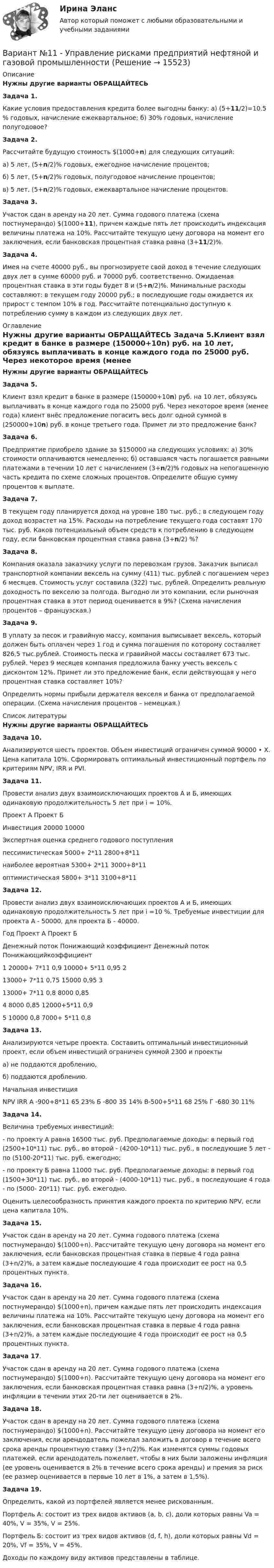     
          Описание
          Нужны другие варианты ОБРАЩАЙТЕСЬ  ﻿Задача 1.Какие условия предоставления кредита более выгодны банку: а) (5+11/2)=10.5 % годовых, начисление ежеквартальное; б) 30% годовых, начисление полугодовое?Задача 2.Раcсчитайте будущую стоимость $(1000+n) для следующих ситуаций:а) 5 лет, (5+n/2)% годовых, ежегодное начисление процентов;б) 5 лет, (5+n/2)% годовых, полугодовое начисление процентов;в) 5 лет, (5+n/2)% годовых, ежеквартальное начисление процентов.Задача 3.Участок сдан в аренду на 20 лет. Сумма годового платежа (схема постнумерандо) $(1000+11), причем каждые пять лет происходить индексация величины платежа на 10%. Рассчитайте текущую цену договора на момент его заключения, если банковская процентная ставка равна (3+11/2)%.Задача 4.Имея на счете 40000 руб., вы прогнозируете свой доход в течение следующих двух лет в сумме 60000 руб. и 70000 руб. соответственно. Ожидаемая процентная ставка в эти годы будет 8 и (5+n/2)%. Минимальные расходы составляют: в текущем году 20000 руб.; в последующие годы ожидается их прирост с темпом 10% в год. Рассчитайте потенциально доступную к потреблению сумму в каждом из следующих двух лет. 
          Оглавление
          Нужны другие варианты ОБРАЩАЙТЕСЬ  ﻿Задача 5.Клиент взял кредит в банке в размере (150000+10n) руб. на 10 лет, обязуясь выплачивать в конце каждого года по 25000 руб. Через некоторое время (менее года) клиент внёс предложение погасить весь долг одной суммой в (250000+10n) руб. в конце третьего года. Примет ли это предложение банк?Задача 6.Предприятие приобрело здание за $150000 на следующих условиях: а) 30% стоимости оплачиваются немедленно; б) оставшаяся часть погашается равными платежами в течении 10 лет с начислением (3+n/2)% годовых на непогашенную часть кредита по схеме сложных процентов. Определите общую сумму процентов к выплате.Задача 7.В текущем году планируется доход на уровне 180 тыс. руб.; в следующем году доход возрастет на 15%. Расходы на потребление текущего года составят 170 тыс. руб. Каков потенциальный объем средств к потреблению в следующем году, если банковская процентная ставка равна (3+n/2) %?Задача 8.Компания оказала заказчику услуги по перевозкам грузов. Заказчик выписал транспортной компании вексель на сумму (411) тыс. рублей с погашением через 6 месяцев. Стоимость услуг составила (322) тыс. рублей. Определить реальную доходность по векселю за полгода. Выгодно ли это компании, если рыночная процентная ставка в этот период оценивается в 9%? (Схема начисления процентов – французская.)Задача 9.В уплату за песок и гравийную массу, компания выписывает вексель, который должен быть оплачен через 1 год и сумма погашения по которому составляет 826,5 тыс.рублей. Стоимость песка и гравийной массы составляет 673 тыс. рублей. Через 9 месяцев компания предложила банку учесть вексель с дисконтом 12%. Примет ли это предложение банк, если действующая у него процентная ставка составляет 10%?Определить нормы прибыли держателя векселя и банка от предполагаемой операции. (Схема начисления процентов – немецкая.) 
          Список литературы
          Нужны другие варианты ОБРАЩАЙТЕСЬ  Задача 10.Анализируются шесть проектов. Объем инвестиций ограничен суммой 90000 • Х. Цена капитала 10%. Сформировать оптимальный инвестиционный портфель по критериям NPV, IRR и PVI.Задача 11.Провести анализ двух взаимоисключающих проектов А и Б, имеющих одинаковую продолжительность 5 лет при i = 10%.Проект А Проект БИнвестиция 20000 10000Экспертная оценка среднего годового поступленияпессимистическая 5000+ 2*11 2800+8*11наиболее вероятная 5300+ 2*11 3000+8*11оптимистическая 5800+ 3*11 3100+8*11Задача 12.Провести анализ двух взаимоисключающих проектов А и Б, имеющих одинаковую продолжительность 5 лет при i =10 %. Требуемые инвестиции для проекта А - 50000, для проекта Б - 40000.Год Проект А Проект БДенежный поток Понижающий коэффициент Денежный поток Понижающийкоэффициент1 20000+ 7*11 0,9 10000+ 5*11 0,95 213000+ 7*11 0,75 15000 0,95 313000+ 7*11 0,8 8000 0,854 8000 0,85 12000+5*11 0,95 10000 0,8 7000+ 5*11 0,8Задача 13.Анализируются четыре проекта. Составить оптимальный инвестиционный проект, если объем инвестиций ограничен суммой 2300 и проектыа) не поддаются дроблению,б) поддаются дроблению.Начальная инвестицияNPV IRR А -900+8*11 65 23% Б -800 35 14% В-500+5*11 68 25% Г -680 30 11%Задача 14.Величина требуемых инвестиций:- по проекту А равна 16500 тыс. руб. Предполагаемые доходы: в первый год (2500+10*11) тыс. руб., во второй - (4200-10*11) тыс. руб., в последующие 5 лет - по (5100-20*11) тыс. руб. ежегодно;- по проекту Б равна 11000 тыс. руб. Предполагаемые доходы: в первый год (1500+30*11) тыс. руб., во второй - (4000-10*11) тыс. руб., в последующие 4 года - по (5000- 20*11) тыс. руб. ежегодно.Оценить целесообразность принятия каждого проекта по критерию NPV, если цена капитала 10%.Задача 15.Участок сдан в аренду на 20 лет. Сумма годового платежа (схема постнумерандо) $(1000+n). Рассчитайте текущую цену договора на момент его заключения, если банковская процентная ставка в первые 4 года равна (3+n/2)%, а затем каждые последующие 4 года происходит ее рост на 0,5 процентных пункта.Задача 16.Участок сдан в аренду на 20 лет. Сумма годового платежа (схема постнумерандо) $(1000+n), причем каждые пять лет происходить индексация величины платежа на 10%. Рассчитайте текущую цену договора на момент его заключения, если банковская процентная ставка в первые 4 года равна (3+n/2)%, а затем каждые последующие 4 года происходит ее рост на 0,5 процентных пункта.Задача 17.Участок сдан в аренду на 20 лет. Сумма годового платежа (схема постнумерандо) $(1000+n). Рассчитайте текущую цену договора на момент его заключения, если банковская процентная ставка равна (3+n/2)%, а уровень инфляции в течении этих 20-ти лет оценивается в 2%.Задача 18.Участок сдан в аренду на 20 лет. Сумма годового платежа (схема постнумерандо) $(1000+n). Рассчитайте текущую цену договора на момент его заключения, если арендодатель пожелал заложить в договор в течение всего срока аренды процентную ставку (3+n/2)%. Как изменятся суммы годовых платежей, если арендодатель пожелает, чтобы в них были заложены инфляция (ее уровень оценивается в 2% в течение всего срока аренды) и премия за риск (ее размер оценивается в первые 10 лет в 1%, а затем в 1,5%).Задача 19.Определить, какой из портфелей является менее рискованным.Портфель А: состоит из трех видов активов (a, b, c), доли которых равны Va = 40%, V = 35%, V = 25%.Портфель Б: состоит из трех видов активов (d, f, h), доли которых равны Vd = 20%, Vf = 35%, V = 45%.Доходы по каждому виду активов представлены в таблице.
            
            
            Вариант № 11 1. Протон, пройдя разность потенциалов 200 В, имеет длину вол- ны де Бройля 2,03 пм. Найти массу протона. 2. Вычислить магнитный момент электрона, находящегося на первой боровской орбите, а также отношение магнитного момента к ме- ханическому.Вариант №11 - Управление рисками предприятий нефтяной и газовой промышленности Вариант №13Вариант № 17	Конвертация типовой конфигурации для «Службы знакомств»Вариант №1 I. Прочитайте и переведите текст The Individual and Society Most introductory textbooks on Economics begin by posing the question, “What is Economics about?Вариант № 1  Виды административного процессаВариант № 1 - Контрольная работа по аналитической химии Вариант I 1- КР английскийВАРИАНТ I 1. Перепишите предложения. Подчеркните глагол-сказуемое в каждом из них и определите его видо-временную форму и залог. Переведите предложения на русский язык. Например: will be said – Future Simple Passive. В разделе (B) обратите ВАРИАНТ I 1. Перепишите предложения. Подчеркните глагол-сказуемое в каждом из них и определите его видо-временную форму и залог. Переведите предложения на русский язык. Например: will be said – Future Simple Passive. В разделе (B) обратите внимание на особенности перевода пассивных конструкций.внимание на особенности перевода пассивных конструкций.Вариант I I. Прочитайте и переведите текст письменно. The Statue of Liberty One of the most famous statues in the world stands on an island in New York Harbor.Вариант I - АНЛГЛИЙСКИЙ ЯЗЫКВариант №10Вариант №10 (8 задач) 1. Мыльная плёнка, расположенная вертикально, освещается зелёным светом с длиной волны 564 нм. При наблюдении в отражённом свете на поверхности плёнки видим тёмные и светлые полосы, причём на каждые 2 см поверхности приходится 6 тёмных полос. Считая, что свет падает на поверхность плёнки нормально, определить угол между поверхностями плёнки. Абсолютный показатель преломления мыльной воды 1,33.Вариант №10- Микроэкономика -Практическое задание 1-6