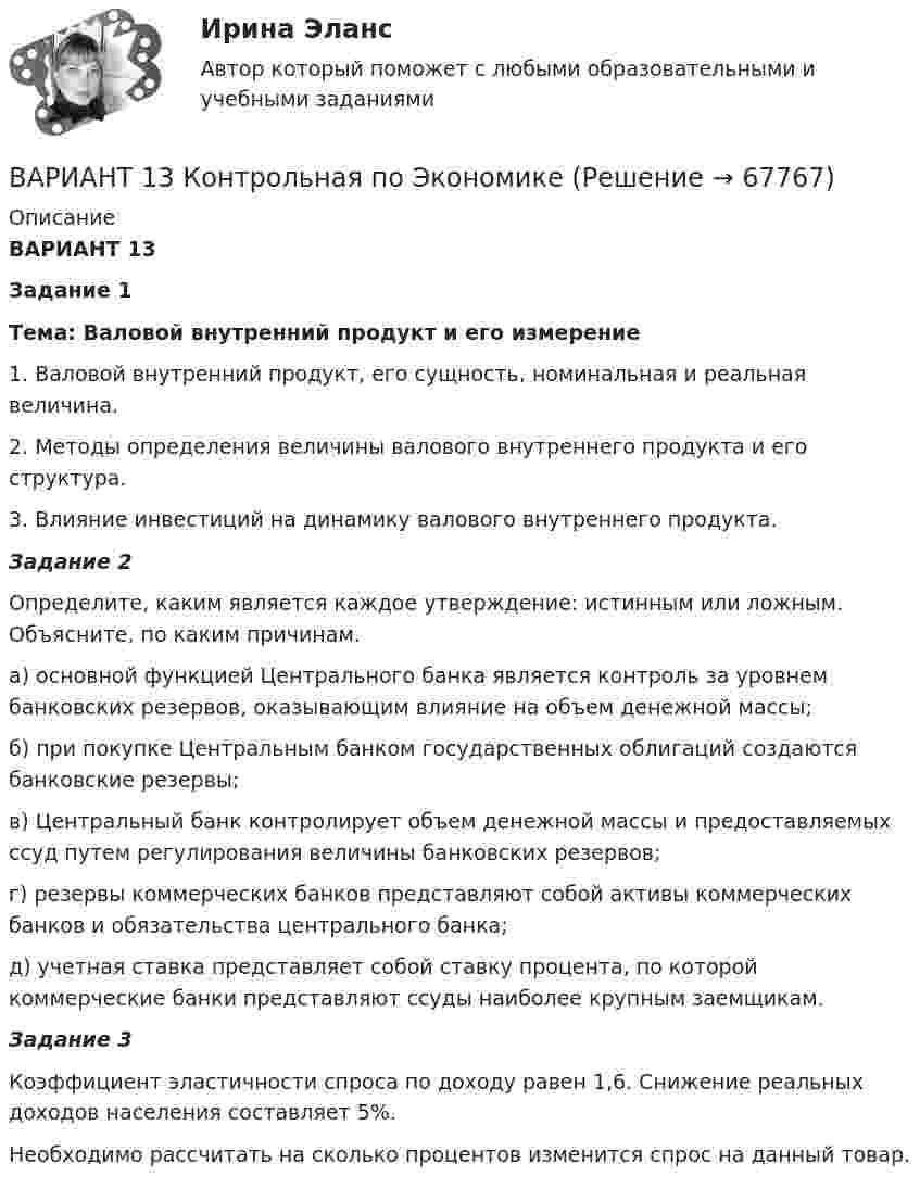     
            Описание
            ВАРИАНТ 13	Задание 1 Тема: Валовой внутренний продукт и его измерение 	1. Валовой внутренний продукт, его сущность, номинальная и реальная величина.	2. Методы определения величины валового внутреннего продукта и его структура.	3. Влияние инвестиций на динамику валового внутреннего продукта.  Задание 2	Определите, каким является каждое утверждение: истинным или ложным. Объясните, по каким причинам.	а) основной функцией Центрального банка является контроль за уровнем банковских резервов, оказывающим влияние на объем денежной массы;	б) при покупке Центральным банком государственных облигаций создаются банковские резервы;	в) Центральный банк контролирует объем денежной массы и предоставляемых ссуд путем регулирования величины банковских резервов;	г) резервы коммерческих банков представляют собой активы коммерческих банков и обязательства центрального банка;	д) учетная ставка представляет собой ставку процента, по которой коммерческие банки представляют ссуды наиболее крупным заемщикам. Задание 3                                                     	Коэффициент эластичности спроса по доходу равен 1,6. Снижение реальных доходов населения составляет 5%. 	Необходимо рассчитать на сколько процентов изменится спрос на данный товар.   
            
            
            Вариант 12 - Рассчитать надёжность по статистическим даннымВАРИАНТ 13 Контрольная по Экономикевариант 16 - Контрольная работа (менеджмент)ВАРИАНТ 16 - Контрольная работа по социальному обеспечению. Обращение за государственной пенсией, её назначение, перерасчет и перевод с одного вида пенсии на другой, выплатаВариант 17 Задача №1 В таблице представлены различные сочетания факторов производства для производства одного и того же объема производимой продукцииВАРИАНТ 17 - КОНТРОЛЬНАЯ ПО ТОЭВариант 17 - Контрольная работа по (ФЭОИ )Вариант 1 1. Отметьте основные знаковые единицы языка: А) фонемы, морфемы Б) слова, словосочетания В) предложения Г) просторечие, сленг 2. Отметьте уровни языковой системы:Вариант 1 1. Перепишите следующие предложения и письменно переведите их на русский язык. При переводе обратите внимание на место предлога в русском языке:Вариант 1 1. Перепишите следующие предложения, определите в каждом из них тип условного предложения и переведите их на русский язык:Вариант 1 1. Перепишите следующие предложения; подчеркните в каждом из них глагол-сказуемое и определите его видовременную форму. Переведите предложения на русский язык. 1. Universities and colleges provide a wide range of courses.Вариант 1 1. Раскройте содержание следующих понятий: - безопасность персонала - имущественная безопасность организации - информационная безопасность организации - клиентская тайна - коммерческая тайнаВариант 11 - Управление рисками предприятий нефтяной и газовой промышленности ВАРИАНТ 12
