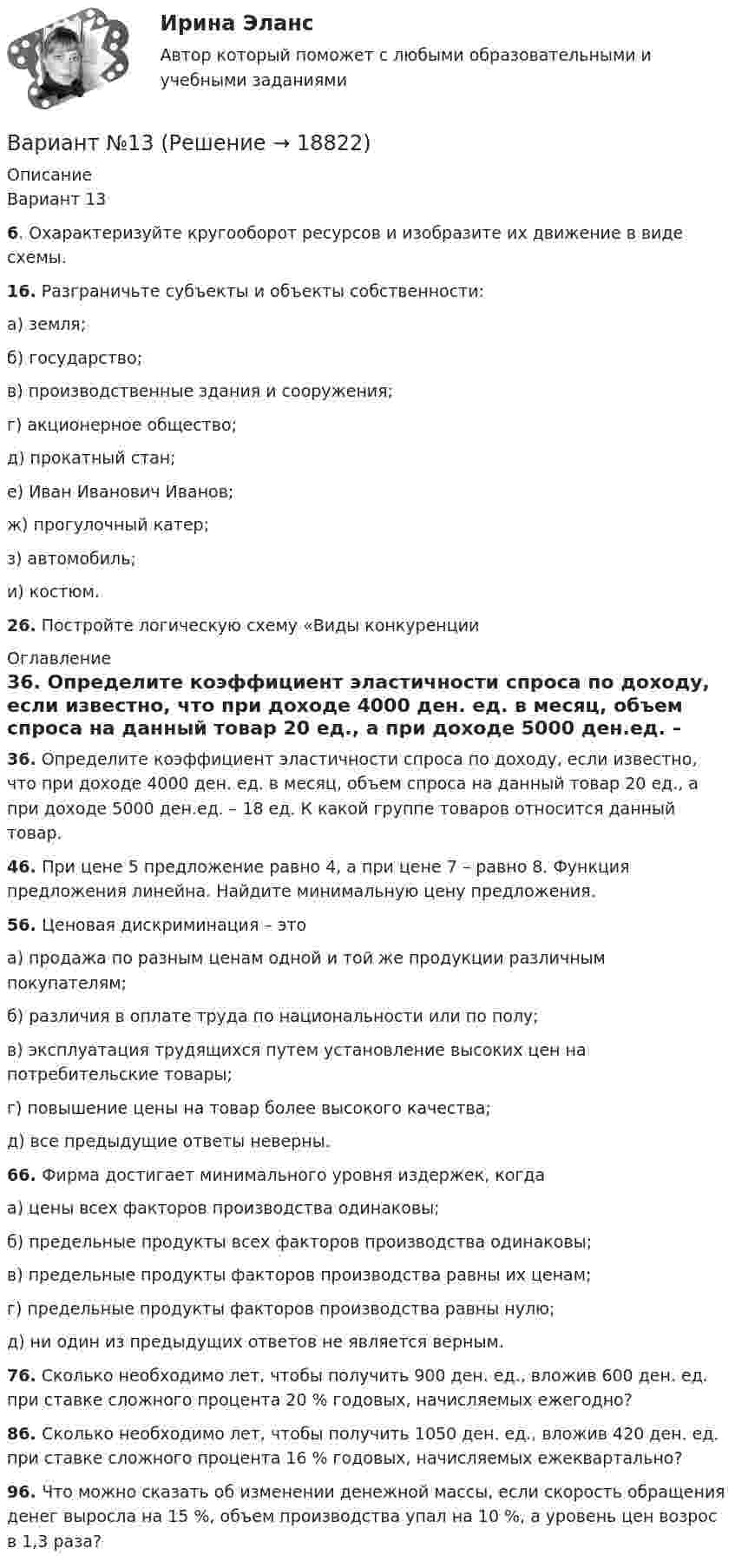     
          Описание
          Вариант 136. Охарактеризуйте кругооборот ресурсов и изобразите их движение в виде схемы.16. Разграничьте субъекты и объекты собственности:а) земля;б) государство;в) производственные здания и сооружения;г) акционерное общество;д) прокатный стан;е) Иван Иванович Иванов;ж) прогулочный катер;з) автомобиль;и) костюм.26. Постройте логическую схему «Виды конкуренции 
          Оглавление
          36. Определите коэффициент эластичности спроса по доходу, если известно, что при доходе 4000 ден. ед. в месяц, объем спроса на данный товар 20 ед., а при доходе 5000 ден.ед. – 18 ед. К какой группе товаров относится данный товар.46. При цене 5 предложение равно 4, а при цене 7 – равно 8. Функция предложения линейна. Найдите минимальную цену предложения.56. Ценовая дискриминация – этоа) продажа по разным ценам одной и той же продукции различным покупателям;б) различия в оплате труда по национальности или по полу;в) эксплуатация трудящихся путем установление высоких цен на потребительские товары;г) повышение цены на товар более высокого качества;д) все предыдущие ответы неверны.66. Фирма достигает минимального уровня издержек, когдаа) цены всех факторов производства одинаковы;б) предельные продукты всех факторов производства одинаковы;в) предельные продукты факторов производства равны их ценам;г) предельные продукты факторов производства равны нулю;д) ни один из предыдущих ответов не является верным.76. Сколько необходимо лет, чтобы получить 900 ден. ед., вложив 600 ден. ед. при ставке сложного процента 20 % годовых, начисляемых ежегодно?86. Сколько необходимо лет, чтобы получить 1050 ден. ед., вложив 420 ден. ед. при ставке сложного процента 16 % годовых, начисляемых ежеквартально?96. Что можно сказать об изменении денежной массы, если скорость обращения денег выросла на 15 %, объем производства упал на 10 %, а уровень цен возрос в 1,3 раза? 
            
            
            Вариант №11 - Управление рисками предприятий нефтяной и газовой промышленности Вариант №13Вариант № 17	Конвертация типовой конфигурации для «Службы знакомств»Вариант №1 I. Прочитайте и переведите текст The Individual and Society Most introductory textbooks on Economics begin by posing the question, “What is Economics about?Вариант № 1  Виды административного процессаВариант № 1 - Контрольная работа по аналитической химии ВАРИАНТ № 1 - Контрольная работа по педагогикеВАРИАНТ I 1. Перепишите предложения. Подчеркните глагол-сказуемое в каждом из них и определите его видо-временную форму и залог. Переведите предложения на русский язык. Например: will be said – Future Simple Passive. В разделе (B) обратите ВАРИАНТ I 1. Перепишите предложения. Подчеркните глагол-сказуемое в каждом из них и определите его видо-временную форму и залог. Переведите предложения на русский язык. Например: will be said – Future Simple Passive. В разделе (B) обратите внимание на особенности перевода пассивных конструкций.внимание на особенности перевода пассивных конструкций.Вариант I I. Прочитайте и переведите текст письменно. The Statue of Liberty One of the most famous statues in the world stands on an island in New York Harbor.Вариант I - АНЛГЛИЙСКИЙ ЯЗЫКВариант №10Вариант №10 (8 задач) 1. Мыльная плёнка, расположенная вертикально, освещается зелёным светом с длиной волны 564 нм. При наблюдении в отражённом свете на поверхности плёнки видим тёмные и светлые полосы, причём на каждые 2 см поверхности приходится 6 тёмных полос. Считая, что свет падает на поверхность плёнки нормально, определить угол между поверхностями плёнки. Абсолютный показатель преломления мыльной воды 1,33.Вариант №10- Микроэкономика -Практическое задание 1-6ВАРИАНТ №1 1.1. Найти модуль разности векторов |a – b| и косинус угла  между векторами a и b. Ответ округлить до двух значащих цифр. 1.2. Найти модуль суммы векторов |a + b| и модуль векторного произведения |[axb]|. Ответ округлить до двух значащих цифр. 1.3. Найти значение производной от функции f(x) = ln(sinx) + sin(lnx) в точке с координатой x = 1.
