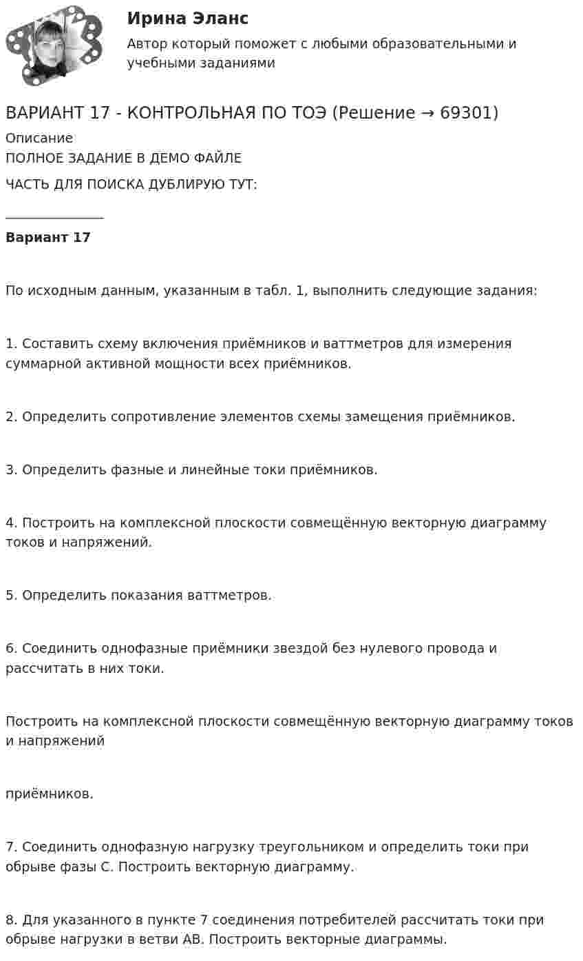     
            Описание
            ПОЛНОЕ ЗАДАНИЕ В ДЕМО ФАЙЛЕЧАСТЬ ДЛЯ ПОИСКА ДУБЛИРУЮ ТУТ:_______________Вариант 17     По исходным данным, указанным в табл. 1, выполнить следующие задания:1. Составить схему включения приёмников и ваттметров для измерения суммарной активной мощности всех приёмников.2. Определить сопротивление элементов схемы замещения приёмников.3. Определить фазные и линейные токи приёмников.4. Построить на комплексной плоскости совмещённую векторную диаграмму токов и напряжений.5. Определить показания ваттметров.6. Соединить однофазные приёмники звездой без нулевого провода и рассчитать в них токи.Построить на комплексной плоскости совмещённую векторную диаграмму токов и напряженийприёмников.7. Соединить однофазную нагрузку треугольником и определить токи при обрыве фазы С. Построить векторную диаграмму.8. Для указанного в пункте 7 соединения потребителей рассчитать токи при обрыве нагрузки в ветви АВ. Построить векторные диаграммы.   
            
            
            Вариант 17 Задача №1 В таблице представлены различные сочетания факторов производства для производства одного и того же объема производимой продукцииВАРИАНТ 17 - КОНТРОЛЬНАЯ ПО ТОЭВариант 17 - Контрольная работа по (ФЭОИ )Вариант 17 Контрольная работа по электротехникеВариант 18ВАРИАНТ 18. КОНТРОЛЬНАЯ РАБОТА 4 ПО ДИСЦИПЛИНЕ «МАТЕМАТИКА»  «ИНТЕГРАЛЬНОЕ ИСЧИСЛЕНИЕ ФУНКЦИЙ ОДНОЙ И НЕСКОЛЬКИХ ПЕРЕМЕННЫХ». ВАРИАНТ 18 (ЗАДАЧИ 4.08; 4.18; 4.28; 4.38; 4.48; 4.58; 4.68; 4.78; 4.88)     Задача 1. (4.01-4.10). Вариант 18, подвариант 4. Охарактеризуйте диаграмму плавкости системы А - В (таблица 2.6): растворимость компонентов в жидких и твердых фазахВариант 1 1. Раскройте содержание следующих понятий: - безопасность персонала - имущественная безопасность организации - информационная безопасность организации - клиентская тайна - коммерческая тайнаВариант 11 - Управление рисками предприятий нефтяной и газовой промышленности ВАРИАНТ 12Вариант 12 Подготовьте отчетность и пояснения к отчетности. Предварительная отчетная информация компании «AВС» на 31.12.2012 г. (в тыс. $.) Таблица 1 – Остатки по счетам на 31.12.2012 Статьи Дебет Кредит Добавочный капитал 1 000,0Вариант 12 - Рассчитать надёжность по статистическим даннымВАРИАНТ 13 Контрольная по Экономикевариант 16 - Контрольная работа (менеджмент)