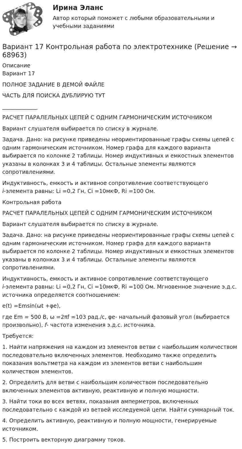     
            Описание
            Вариант 17ПОЛНОЕ ЗАДАНИЕ В ДЕМОЙ ФАЙЛЕЧАСТЬ ДЛЯ ПОИСКА ДУБЛИРУЮ ТУТ_____________РАСЧЕТ ПАРАЛЕЛЬНЫХ ЦЕПЕЙ С ОДНИМ ГАРМОНИЧЕСКИМ ИСТОЧНИКОМ	Вариант слушателя выбирается по списку в журнале.	Задача. Дано: на рисунке приведены неориентированные графы схемы цепей с одним гармоническим источником. Номер графа для каждого варианта выбирается по колонке 2 таблицы. Номер индуктивных и емкостных элементов указаны в колонках 3 и 4 таблицы. Остальные элементы являются сопротивлениями.	Индуктивность, емкость и активное сопротивление соответствующего i-элемента равны: Li =0,2 Гн, Ci =10мкФ, Ri =100 Ом.Контрольная работа РАСЧЕТ ПАРАЛЕЛЬНЫХ ЦЕПЕЙ С ОДНИМ ГАРМОНИЧЕСКИМ ИСТОЧНИКОМ	Вариант слушателя выбирается по списку в журнале.	Задача. Дано: на рисунке приведены неориентированные графы схемы цепей с одним гармоническим источником. Номер графа для каждого варианта выбирается по колонке 2 таблицы. Номер индуктивных и емкостных элементов указаны в колонках 3 и 4 таблицы. Остальные элементы являются сопротивлениями.	Индуктивность, емкость и активное сопротивление соответствующего i-элемента равны: Li =0,2 Гн, Ci =10мкФ, Ri =100 Ом.                    Мгновенное значение э.д.с. источника определяется соотношением:	          е(t) =Emsin(ωt +φе),	где Em =      500 В, ω =2πf =103 рад./с, φе- начальный фазовый угол (выбирается произвольно), f- частота изменения э.д.с. источника.	Требуется:	1.     Найти напряжения на каждом из элементов ветви с наибольшим количеством последовательно включенных элементов. Необходимо также определить показания вольтметра на каждом из элементов ветви с наибольшим количеством элементов.	2.     Определить для ветви с наибольшим количеством последовательно включенных элементов активную, реактивную и полную мощности.	3.     Найти токи во всех ветвях, показания амперметров, включенных последовательно с каждой из ветвей исследуемой цепи. Найти суммарный ток.	4.     Определить активную, реактивную и полную мощности, генерируемые источником.	5. Построить векторную диаграмму токов.   
            
            
            Вариант 17 - Контрольная работа по (ФЭОИ )Вариант 17 Контрольная работа по электротехникеВариант 18ВАРИАНТ 18. КОНТРОЛЬНАЯ РАБОТА 4 ПО ДИСЦИПЛИНЕ «МАТЕМАТИКА»  «ИНТЕГРАЛЬНОЕ ИСЧИСЛЕНИЕ ФУНКЦИЙ ОДНОЙ И НЕСКОЛЬКИХ ПЕРЕМЕННЫХ». ВАРИАНТ 18 (ЗАДАЧИ 4.08; 4.18; 4.28; 4.38; 4.48; 4.58; 4.68; 4.78; 4.88)     Задача 1. (4.01-4.10). Вариант 18, подвариант 4. Охарактеризуйте диаграмму плавкости системы А - В (таблица 2.6): растворимость компонентов в жидких и твердых фазахВариант 19Вариант 19 Задача №3 Какой вариант получения арендной платы за сдаваемые в аренду площади будет предпочтительным для получателя арендной платы?ВАРИАНТ 12Вариант 12 Подготовьте отчетность и пояснения к отчетности. Предварительная отчетная информация компании «AВС» на 31.12.2012 г. (в тыс. $.) Таблица 1 – Остатки по счетам на 31.12.2012 Статьи Дебет Кредит Добавочный капитал 1 000,0Вариант 12 - Рассчитать надёжность по статистическим даннымВАРИАНТ 13 Контрольная по Экономикевариант 16 - Контрольная работа (менеджмент)ВАРИАНТ 16 - Контрольная работа по социальному обеспечению. Обращение за государственной пенсией, её назначение, перерасчет и перевод с одного вида пенсии на другой, выплатаВариант 17 Задача №1 В таблице представлены различные сочетания факторов производства для производства одного и того же объема производимой продукции