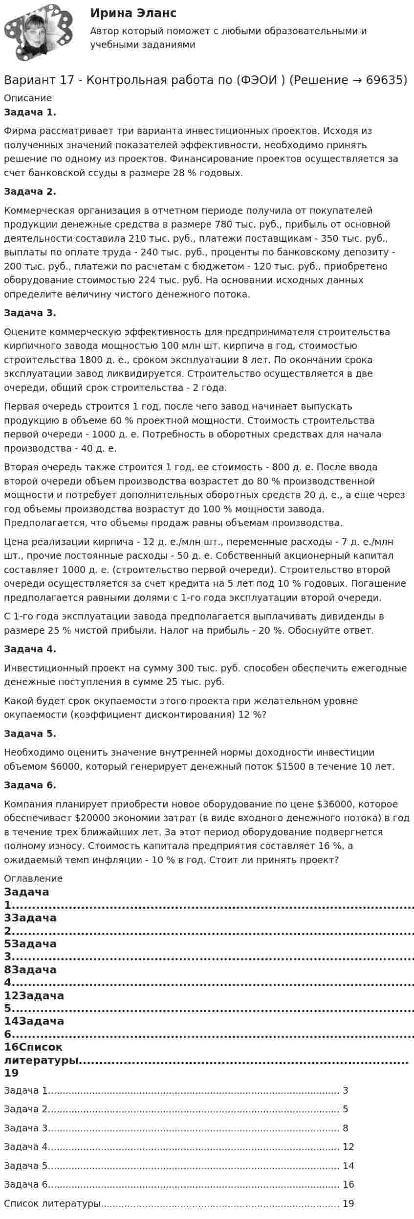      
            Описание
            	Задача 1.	Фирма рассматривает три варианта инвестиционных проектов. Ис­ходя из полученных значений показателей эффективности, необходимо принять решение по одному из проектов. Финансирование проектов осу­ществляется за счет банковской ссуды в размере 28 % годовых.	Задача 2.	Коммерческая организация в отчетном периоде получила от покупа­телей продукции денежные средства в размере 780 тыс. руб., прибыль от основной деятельности составила 210 тыс. руб., платежи поставщикам - 350 тыс. руб., выплаты по оплате труда - 240 тыс. руб., проценты по бан­ковскому депозиту - 200 тыс. руб., платежи по расчетам с бюджетом - 120 тыс. руб., приобретено оборудование стоимостью 224 тыс. руб. На ос­новании исходных данных определите величину чистого денежного потока.	Задача 3.	Оцените коммерческую эффективность для предпринимателя строи­тельства кирпичного завода мощностью 100 млн шт. кирпича в год, стои­мостью строительства 1800 д. е., сроком эксплуатации 8 лет. По окончании срока эксплуатации завод ликвидируется. Строительство осуществляется в две очереди, общий срок строительства - 2 года.	Первая очередь строится 1 год, после чего завод начинает выпускать продукцию в объеме 60 % проектной мощности. Стоимость строительства первой очереди - 1000 д. е. Потребность в оборотных средствах для нача­ла производства - 40 д. е.	Вторая очередь также строится 1 год, ее стоимость - 800 д. е. После ввода второй очереди объем производства возрастет до 80 % производст­венной мощности и потребует дополнительных оборотных средств 20 д. е., а еще через год объемы производства возрастут до 100 % мощности заво­да. Предполагается, что объемы продаж равны объемам производства.	Цена реализации кирпича - 12 д. е./млн шт., переменные расходы - 7 д. е./млн шт., прочие постоянные расходы - 50 д. е. Собственный ак­ционерный капитал составляет 1000 д. е. (строительство первой очереди). Строительство второй очереди осуществляется за счет кредита на 5 лет под 10 % годовых. Погашение предполагается равными долями с 1-го года эксплуатации второй очереди.	С 1-го года эксплуатации завода предполагается выплачивать диви­денды в размере 25 % чистой прибыли. Налог на прибыль - 20 %. Обос­нуйте ответ.	Задача 4.	Инвестиционный проект на сумму 300 тыс. руб. способен обеспечить ежегодные денежные поступления в сумме 25 тыс. руб.	Какой будет срок окупаемости этого проекта при желательном уров­не окупаемости (коэффициент дисконтирования) 12 %? Задача 5.	Необходимо оценить значение внутренней нормы доходности инве­стиции объемом $6000, который генерирует денежный поток $1500 в тече­ние 10 лет.	Задача 6.	Компания планирует приобрести новое оборудование по цене $36000, которое обеспечивает $20000 экономии затрат (в виде входного денежного потока) в год в течение трех ближайших лет. За этот период оборудование подвергнется полному износу. Стоимость капитала пред­приятия составляет 16 %, а ожидаемый темп инфляции - 10 % в год. Сто­ит ли принять проект? 
            Оглавление
            Задача 1...................................................................................................	3Задача 2...................................................................................................	5Задача 3...................................................................................................	8Задача 4...................................................................................................	12Задача 5...................................................................................................	14Задача 6...................................................................................................	16Список литературы.................................................................................	19  
            
            
            ВАРИАНТ 17 - КОНТРОЛЬНАЯ ПО ТОЭВариант 17 - Контрольная работа по (ФЭОИ )Вариант 17 Контрольная работа по электротехникеВариант 18ВАРИАНТ 18. КОНТРОЛЬНАЯ РАБОТА 4 ПО ДИСЦИПЛИНЕ «МАТЕМАТИКА»  «ИНТЕГРАЛЬНОЕ ИСЧИСЛЕНИЕ ФУНКЦИЙ ОДНОЙ И НЕСКОЛЬКИХ ПЕРЕМЕННЫХ». ВАРИАНТ 18 (ЗАДАЧИ 4.08; 4.18; 4.28; 4.38; 4.48; 4.58; 4.68; 4.78; 4.88)     Задача 1. (4.01-4.10). Вариант 18, подвариант 4. Охарактеризуйте диаграмму плавкости системы А - В (таблица 2.6): растворимость компонентов в жидких и твердых фазахВариант 19Вариант 11 - Управление рисками предприятий нефтяной и газовой промышленности ВАРИАНТ 12Вариант 12 Подготовьте отчетность и пояснения к отчетности. Предварительная отчетная информация компании «AВС» на 31.12.2012 г. (в тыс. $.) Таблица 1 – Остатки по счетам на 31.12.2012 Статьи Дебет Кредит Добавочный капитал 1 000,0Вариант 12 - Рассчитать надёжность по статистическим даннымВАРИАНТ 13 Контрольная по Экономикевариант 16 - Контрольная работа (менеджмент)ВАРИАНТ 16 - Контрольная работа по социальному обеспечению. Обращение за государственной пенсией, её назначение, перерасчет и перевод с одного вида пенсии на другой, выплата
