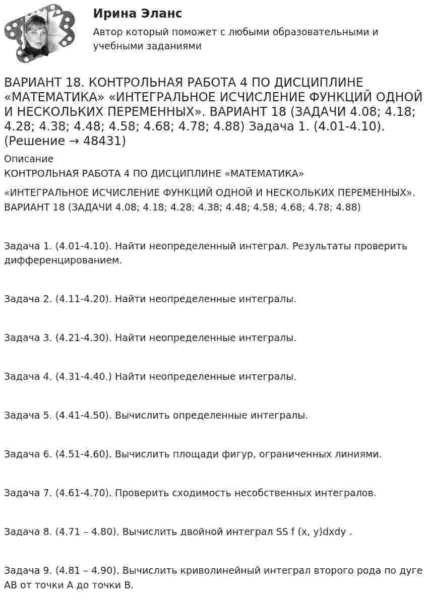      
            Описание
            КОНТРОЛЬНАЯ РАБОТА 4 ПО ДИСЦИПЛИНЕ «МАТЕМАТИКА»«ИНТЕГРАЛЬНОЕ ИСЧИСЛЕНИЕ ФУНКЦИЙ ОДНОЙ И НЕСКОЛЬКИХ ПЕРЕМЕННЫХ». ВАРИАНТ 18 (ЗАДАЧИ 4.08; 4.18; 4.28; 4.38; 4.48; 4.58; 4.68; 4.78; 4.88) Задача 1. (4.01-4.10). Найти неопределенный интеграл. Результаты проверить дифференцированием.Задача 2. (4.11-4.20). Найти неопределенные интегралы.Задача 3. (4.21-4.30). Найти неопределенные интегралы.Задача 4. (4.31-4.40.) Найти неопределенные интегралы.Задача 5. (4.41-4.50). Вычислить определенные интегралы.Задача 6. (4.51-4.60). Вычислить площади фигур, ограниченных линиями.Задача 7. (4.61-4.70). Проверить сходимость несобственных интегралов.Задача 8. (4.71 – 4.80). Вычислить двойной интеграл SS f (x, y)dxdy .Задача 9. (4.81 – 4.90). Вычислить криволинейный интеграл второго рода по дуге АВ от точки А до точки В.  
            
            
            Вариант 18ВАРИАНТ 18. КОНТРОЛЬНАЯ РАБОТА 4 ПО ДИСЦИПЛИНЕ «МАТЕМАТИКА»  «ИНТЕГРАЛЬНОЕ ИСЧИСЛЕНИЕ ФУНКЦИЙ ОДНОЙ И НЕСКОЛЬКИХ ПЕРЕМЕННЫХ». ВАРИАНТ 18 (ЗАДАЧИ 4.08; 4.18; 4.28; 4.38; 4.48; 4.58; 4.68; 4.78; 4.88)     Задача 1. (4.01-4.10). Вариант 18, подвариант 4. Охарактеризуйте диаграмму плавкости системы А - В (таблица 2.6): растворимость компонентов в жидких и твердых фазахВариант 19Вариант 19 Задача №3 Какой вариант получения арендной платы за сдаваемые в аренду площади будет предпочтительным для получателя арендной платы?Вариант 1 I. Из английских грамматических форм в правой колонке выберите ту видо-временную форму глагола, которую вы употребили бы при переводе следующих русских предложений:ВАРИАНТ 1 I. Перепишите следующие предложения, определите в каждом из них видовременную форму и залог глагола-сказуемого. Переведите предложения на русский язык.Вариант 12 - Рассчитать надёжность по статистическим даннымВАРИАНТ 13 Контрольная по Экономикевариант 16 - Контрольная работа (менеджмент)ВАРИАНТ 16 - Контрольная работа по социальному обеспечению. Обращение за государственной пенсией, её назначение, перерасчет и перевод с одного вида пенсии на другой, выплатаВариант 17 Задача №1 В таблице представлены различные сочетания факторов производства для производства одного и того же объема производимой продукцииВАРИАНТ 17 - КОНТРОЛЬНАЯ ПО ТОЭВариант 17 - Контрольная работа по (ФЭОИ )