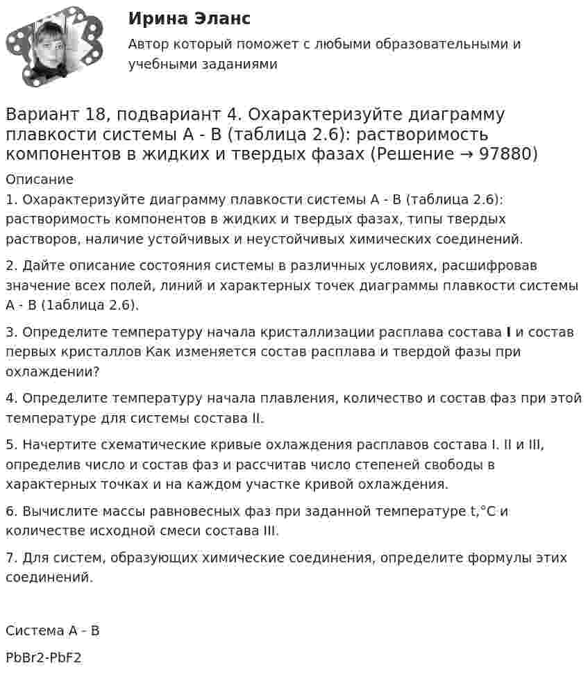      
            Описание
            1. Охарактеризуйте диаграмму плавкости системы А - В (таблица 2.6): растворимость компонентов в жидких и твердых фазах, типы твердых растворов, наличие устойчивых и неустойчивых химических соединений.2. Дайте описание состояния системы в различных условиях, расшифровав значение всех полей, линий и характерных точек диаграммы плавкости системы А - В (1аблица 2.6).3. Определите температуру начала кристаллизации расплава состава I и состав первых кристаллов Как изменяется состав расплава и твердой фазы при охлаждении?4. Определите температуру начала плавления, количество и состав фаз при этой температуре для системы состава II.5. Начертите схематические кривые охлаждения расплавов состава I. II и III, определив число и состав фаз и рассчитав число степеней свободы в характерных точках и на каждом участке кривой охлаждения.6. Вычислите массы равновесных фаз при заданной температуре t,°C и количестве исходной смеси состава III.7. Для систем, образующих химические соединения, определите формулы этих соединений.   Система А - В          PbBr2-PbF2   
            
            
            ВАРИАНТ 18. КОНТРОЛЬНАЯ РАБОТА 4 ПО ДИСЦИПЛИНЕ «МАТЕМАТИКА»  «ИНТЕГРАЛЬНОЕ ИСЧИСЛЕНИЕ ФУНКЦИЙ ОДНОЙ И НЕСКОЛЬКИХ ПЕРЕМЕННЫХ». ВАРИАНТ 18 (ЗАДАЧИ 4.08; 4.18; 4.28; 4.38; 4.48; 4.58; 4.68; 4.78; 4.88)     Задача 1. (4.01-4.10). Вариант 18, подвариант 4. Охарактеризуйте диаграмму плавкости системы А - В (таблица 2.6): растворимость компонентов в жидких и твердых фазахВариант 19Вариант 19 Задача №3 Какой вариант получения арендной платы за сдаваемые в аренду площади будет предпочтительным для получателя арендной платы?Вариант 1 I. Из английских грамматических форм в правой колонке выберите ту видо-временную форму глагола, которую вы употребили бы при переводе следующих русских предложений:ВАРИАНТ 1 I. Перепишите следующие предложения, определите в каждом из них видовременную форму и залог глагола-сказуемого. Переведите предложения на русский язык.Вариант 1 I. Перепишите следующие предложения, подчеркните в каждом из них глагол-сказуемое и определите его видовременную форму и залог. Переведите предложения на русский язык.ВАРИАНТ 13 Контрольная по Экономикевариант 16 - Контрольная работа (менеджмент)ВАРИАНТ 16 - Контрольная работа по социальному обеспечению. Обращение за государственной пенсией, её назначение, перерасчет и перевод с одного вида пенсии на другой, выплатаВариант 17 Задача №1 В таблице представлены различные сочетания факторов производства для производства одного и того же объема производимой продукцииВАРИАНТ 17 - КОНТРОЛЬНАЯ ПО ТОЭВариант 17 - Контрольная работа по (ФЭОИ )Вариант 17 Контрольная работа по электротехнике