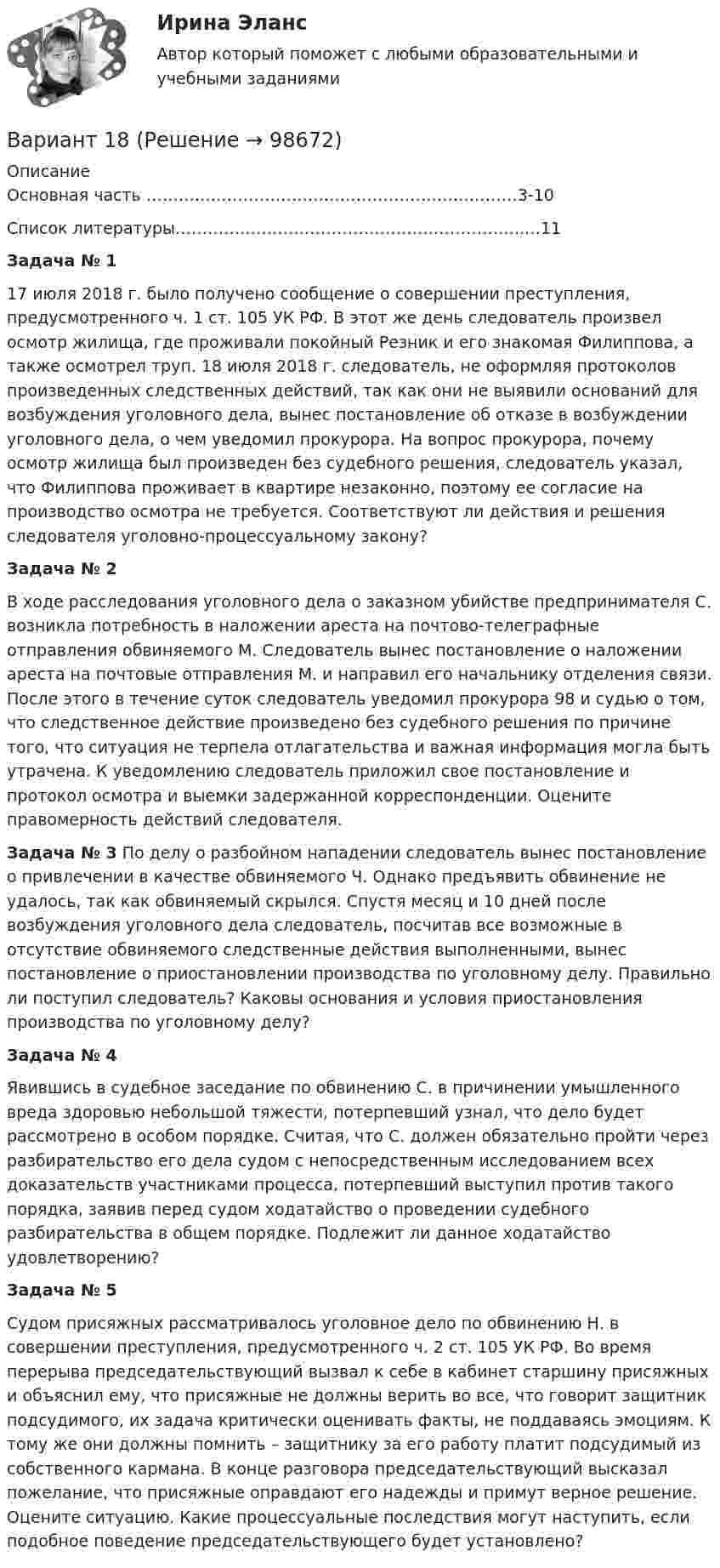      
            Описание
            Основная часть ……………………………………………………………3-10Список литературы………………………………………………………..…11Задача № 1          17 июля 2018 г. было получено сообщение о совершении преступления, предусмотренного ч. 1 ст. 105 УК РФ. В этот же день следователь произвел осмотр жилища, где проживали покойный Резник и его знакомая Филиппова, а также осмотрел труп. 18 июля 2018 г. следователь, не оформляя протоколов произведенных следственных действий, так как они не выявили оснований для возбуждения уголовного дела, вынес постановление об отказе в возбуждении уголовного дела, о чем уведомил прокурора. На вопрос прокурора, почему осмотр жилища был произведен без судебного решения, следователь указал, что Филиппова проживает в квартире незаконно, поэтому ее согласие на производство осмотра не требуется. Соответствуют ли действия и решения следователя уголовно-процессуальному закону? Задача № 2  В ходе расследования уголовного дела о заказном убийстве предпринимателя С. возникла потребность в наложении ареста на почтово-телеграфные отправления обвиняемого М. Следователь вынес постановление о наложении ареста на почтовые отправления М. и направил его начальнику отделения связи. После этого в течение суток следователь уведомил прокурора 98 и судью о том, что следственное действие произведено без судебного решения по причине того, что ситуация не терпела отлагательства и важная информация могла быть утрачена. К уведомлению следователь приложил свое постановление и протокол осмотра и выемки задержанной корреспонденции. Оцените правомерность действий следователя. Задача № 3 По делу о разбойном нападении следователь вынес постановление о привлечении в качестве обвиняемого Ч. Однако предъявить обвинение не удалось, так как обвиняемый скрылся. Спустя месяц и 10 дней после возбуждения уголовного дела следователь, посчитав все возможные в отсутствие обвиняемого следственные действия выполненными, вынес постановление о приостановлении производства по уголовному делу. Правильно ли поступил следователь? Каковы основания и условия приостановления производства по уголовному делу? Задача № 4       Явившись в судебное заседание по обвинению С. в причинении умышленного вреда здоровью небольшой тяжести, потерпевший узнал, что дело будет рассмотрено в особом порядке. Считая, что С. должен обязательно пройти через разбирательство его дела судом с непосредственным исследованием всех доказательств участниками процесса, потерпевший выступил против такого порядка, заявив перед судом ходатайство о проведении судебного разбирательства в общем порядке. Подлежит ли данное ходатайство удовлетворению? Задача № 5          Судом присяжных рассматривалось уголовное дело по обвинению Н. в совершении преступления, предусмотренного ч. 2 ст. 105 УК РФ. Во время перерыва председательствующий вызвал к себе в кабинет старшину присяжных и объяснил ему, что присяжные не должны верить во все, что говорит защитник подсудимого, их задача критически оценивать факты, не поддаваясь эмоциям. К тому же они должны помнить – защитнику за его работу платит подсудимый из собственного кармана. В конце разговора председательствующий высказал пожелание, что присяжные оправдают его надежды и примут верное решение. Оцените ситуацию. Какие процессуальные последствия могут наступить, если подобное поведение председательствующего будет установлено?   
            
            
            Вариант 17 Контрольная работа по электротехникеВариант 18ВАРИАНТ 18. КОНТРОЛЬНАЯ РАБОТА 4 ПО ДИСЦИПЛИНЕ «МАТЕМАТИКА»  «ИНТЕГРАЛЬНОЕ ИСЧИСЛЕНИЕ ФУНКЦИЙ ОДНОЙ И НЕСКОЛЬКИХ ПЕРЕМЕННЫХ». ВАРИАНТ 18 (ЗАДАЧИ 4.08; 4.18; 4.28; 4.38; 4.48; 4.58; 4.68; 4.78; 4.88)     Задача 1. (4.01-4.10). Вариант 18, подвариант 4. Охарактеризуйте диаграмму плавкости системы А - В (таблица 2.6): растворимость компонентов в жидких и твердых фазахВариант 19Вариант 19 Задача №3 Какой вариант получения арендной платы за сдаваемые в аренду площади будет предпочтительным для получателя арендной платы?Вариант 1 I. Из английских грамматических форм в правой колонке выберите ту видо-временную форму глагола, которую вы употребили бы при переводе следующих русских предложений:Вариант 12 Подготовьте отчетность и пояснения к отчетности. Предварительная отчетная информация компании «AВС» на 31.12.2012 г. (в тыс. $.) Таблица 1 – Остатки по счетам на 31.12.2012 Статьи Дебет Кредит Добавочный капитал 1 000,0Вариант 12 - Рассчитать надёжность по статистическим даннымВАРИАНТ 13 Контрольная по Экономикевариант 16 - Контрольная работа (менеджмент)ВАРИАНТ 16 - Контрольная работа по социальному обеспечению. Обращение за государственной пенсией, её назначение, перерасчет и перевод с одного вида пенсии на другой, выплатаВариант 17 Задача №1 В таблице представлены различные сочетания факторов производства для производства одного и того же объема производимой продукцииВАРИАНТ 17 - КОНТРОЛЬНАЯ ПО ТОЭ