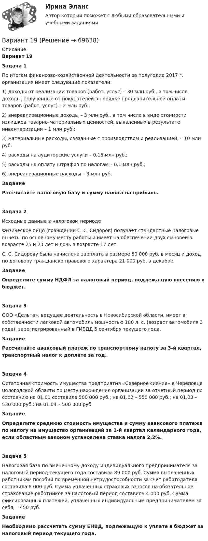      
            Описание
            Вариант 19 Задача 1 	По итогам финансово-хозяйственной деятельности за полугодие 2017 г. организация имеет следующие показатели: 	1) доходы от реализации товаров (работ, услуг) – 30 млн руб., в том числе доходы, полученные от покупателей в порядке предварительной оплаты товаров (работ, услуг) – 2 млн руб.;	2) внереализационные доходы – 3 млн руб., в том числе в виде стоимости излишков товарно-материальных ценностей, выявленных в результате инвентаризации – 1 млн руб.;	3) материальные расходы, связанные с производством и реализацией, – 10 млн руб.	4) расходы на аудиторские услуги – 0,15 млн руб.;	5) расходы на оплату штрафов по налогам – 0,1 млн руб.;	6) внереализационные расходы – 3 млн руб.	Задание 	Рассчитайте налоговую базу и сумму налога на прибыль.  Задача 2 	Исходные данные в налоговом периоде 	Физическое лицо (гражданин С. С. Сидоров) получает стандартные налоговые вычеты по основному месту работы и имеет на обеспечении двух сыновей в возрасте 25 и 23 лет и дочь в возрасте 17 лет. 	С. С. Сидорову была начислена зарплата в размере 50 000 руб. в месяц и доход по договору гражданско-правового характера 21 000 руб. в декабре.	Задание 	Определите сумму НДФЛ за налоговый период, подлежащую внесению в бюджет. Задача 3 	ООО «Дельта», ведущее деятельность в Новосибирской области, имеет в собственности легковой автомобиль мощностью 180 л. с. (возраст автомобиля 3 года), зарегистрированный в ГИБДД 5 сентября текущего года. 	Задание 	Рассчитайте авансовый платеж по транспортному налогу за 3-й квартал, транспортный налог к доплате за год. Задача 4 	Остаточная стоимость имущества предприятия «Северное сияние» в Череповце Вологодской области по месту нахождения организации за отчетный период по состоянию на 01.01 составила 500 000 руб.; на 01.02 – 550 000 руб.; на 01.03 – 530 000 руб.; на 01.04 – 500 000 руб. 	Задание 	Определите среднюю стоимость имущества и сумму авансового платежа по налогу на имущество организаций за 1-й квартал календарного года, если областным законом установлена ставка налога 2,2%.  Задача 5 	Налоговая база по вмененному доходу индивидуального предпринимателя за налоговый период текущего года составила 89 000 руб. Сумма выплаченных работникам пособий по временной нетрудоспособности за счет работодателя составила 8 000 руб. Сумма уплаченных страховых взносов на обязательное страхование работников за налоговый период составила 4 000 руб. Сумма фиксированных платежей, уплаченных индивидуальным предпринимателем за себя, – 450 руб. 	Задание 	Необходимо рассчитать сумму ЕНВД, подлежащую к уплате в бюджет за налоговый период текущего года.   
            
            
            Вариант 18, подвариант 4. Охарактеризуйте диаграмму плавкости системы А - В (таблица 2.6): растворимость компонентов в жидких и твердых фазахВариант 19Вариант 19 Задача №3 Какой вариант получения арендной платы за сдаваемые в аренду площади будет предпочтительным для получателя арендной платы?Вариант 1 I. Из английских грамматических форм в правой колонке выберите ту видо-временную форму глагола, которую вы употребили бы при переводе следующих русских предложений:ВАРИАНТ 1 I. Перепишите следующие предложения, определите в каждом из них видовременную форму и залог глагола-сказуемого. Переведите предложения на русский язык.Вариант 1 I. Перепишите следующие предложения, подчеркните в каждом из них глагол-сказуемое и определите его видовременную форму и залог. Переведите предложения на русский язык.Вариант 1 I. Перепишите следующие предложения, подчеркните в каждом из них глагол-сказуемое и определите его видовременную форму и залог. Переведите предложения на русский язык.. 2вариант 16 - Контрольная работа (менеджмент)ВАРИАНТ 16 - Контрольная работа по социальному обеспечению. Обращение за государственной пенсией, её назначение, перерасчет и перевод с одного вида пенсии на другой, выплатаВариант 17 Задача №1 В таблице представлены различные сочетания факторов производства для производства одного и того же объема производимой продукцииВАРИАНТ 17 - КОНТРОЛЬНАЯ ПО ТОЭВариант 17 - Контрольная работа по (ФЭОИ )Вариант 17 Контрольная работа по электротехникеВариант 18