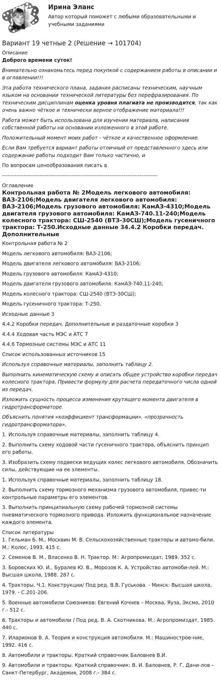       
            Описание
            Доброго времени суток!Внимательно ознакомьтесь перед покупкой с содержанием работы в описании и в оглавлении!!!Эта работа технического плана, задания расписаны техническим, научным языком на основании технической литературы без перефразирования. По техническим дисциплинам оценка уровня плагиата не производится, так как очень важно чёткое и технически верное отображение материала!!!Работа может быть использована для изучения материала, написания собственной работы на основании изложенного в этой работе.Положительный момент моих работ - чёткое и качественное оформление.Если Вам требуется вариант работы отличный от представленного здесь или содержание работы подходит Вам только частично,  и По вопросам ценообразования писать в  --------------------------------------------------------------------------------------- 
            Оглавление
            Контрольная работа № 2Модель легкового автомобиля: ВАЗ-2106;Модель двигателя легкового автомобиля: ВАЗ-2106;Модель грузового автомобиля: КамАЗ-4310;Модель двигателя грузового автомобиля: КамАЗ-740.11-240;Модель колесного трактора: СШ-2540 (ВТЗ-30СШ);Модель гусеничного трактора: Т-250.Исходные данные	34.4.2 Коробки передач. Дополнительные и раздаточные коробки	34.4.4 Ходовая часть МЭС и АТС	74.4.6 Тормозные системы МЭС и АТС	11Список использованных источников	15 Используя справочные материалы, заполнить таблицу 2. Выполнить кинематическую схему и описать общее устройство коробки передач колесного трактора. Привести формулу для расчета передаточного числа одной из передач.Изложить сущность процесса изменения крутящего момента двигателя в гидротрансформаторе. Объяснить понятия «коэффициент трансформации», «прозрачность гидротрансформатора».1. Используя справочные материалы, заполнить таблицу 4.2.	Выполнить схему ходовой части гусеничного трактора, объяснить принцип его работы.3.	Изобразить схему подвески ведущих колес легкового автомобиля. Обозначить силы, действующие на ее элементы.1.	Используя справочные материалы, заполнить таблицу 18.2.	Выполнить схему тормозного механизма грузового автомобиля, привес-ти контрольные параметры его элементов.3.	Выполнить принципиальную схему рабочей тормозной системы пневматического тормозного привода. Изложить функциональное назначение каждого элемента. 
            Список литературы
            1.	Гельман Б. М., Москвин М. В. Сельскохозяйственные тракторы и автомо-били. М.: Колос, 1993. 415 с.2.	Семенов В. М., Власенко В. Н. Трактор. М.: Агропромиздат, 1989. 352 с.3.	Боровских Ю. И., Буралев Ю. В., Морозов К. А. Устройство автомоби-лей. М.: Высшая школа, 1988. 287 с.4.	Тракторы. Ч.1. Конструкции/ Под ред. В.В. Гуськова. - Минск: Высшая школа, 1979. - С.201-206.5.	Военные автомобили Союзников: Евгений Кочнев – Москва, Яуза, Эксмо, 2010 г.- 512 с.6.	Тракторы и автомобили / Под ред. В. А. Скотникова. М.: Агропромиздат, 1985. 440 с.7.	Иларионов В. А. Теория и конструкция автомобиля. М.: Машинострое-ние, 1992. 416 с.8.	Автомобили и тракторы. Краткий справочник Баловнев В.И.9.	Автомобили и тракторы. Краткий справочник: В. И. Баловнев, Р. Г. Дани-лов – Санкт-Петербург, Академия, 2008 г.- 384 с. 