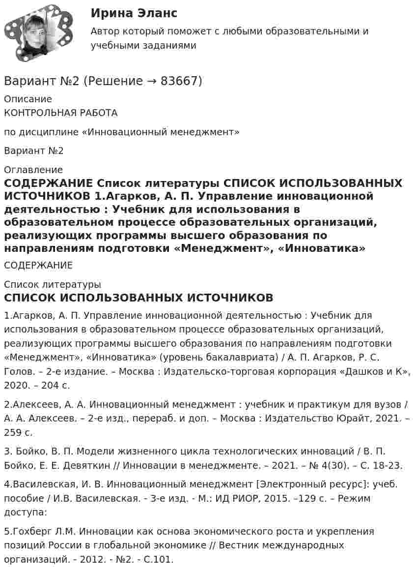     
            Описание
            КОНТРОЛЬНАЯ РАБОТАпо дисциплине «Инновационный менеджмент»Вариант №2 
            Оглавление
            СОДЕРЖАНИЕ  
            Список литературы
            СПИСОК ИСПОЛЬЗОВАННЫХ ИСТОЧНИКОВ	1.Агарков, А. П. Управление инновационной деятельностью : Учебник для использования в образовательном процессе образовательных организаций, реализующих программы высшего образования по направлениям подготовки «Менеджмент», «Инноватика» (уровень бакалавриата) / А. П. Агарков, Р. С. Голов. – 2-е издание. – Москва : Издательско-торговая корпорация «Дашков и К», 2020. – 204 с.	2.Алексеев, А. А. Инновационный менеджмент : учебник и практикум для вузов / А. А. Алексеев. – 2-е изд., перераб. и доп. – Москва : Издательство Юрайт, 2021. – 259 с.	3. Бойко, В. П. Модели жизненного цикла технологических инноваций / В. П. Бойко, Е. Е. Девяткин // Инновации в менеджменте. – 2021. – № 4(30). – С. 18-23.	4.Василевская, И. В. Инновационный менеджмент [Электронный ресурс]: учеб. пособие / И.В. Василевская. - 3-e изд. - М.: ИД РИОР, 2015. –129 c. – Режим доступа: 	5.Гохберг Л.М. Инновации как основа экономического роста и укрепления позиций России в глобальной экономике // Вестник международных организаций. - 2012. - №2. - С.101. 
            
            
            Вариант №2Вариант №2Вариант № 2 1. Напишите ответ на тему: Нормативно-правовые акты как источники римского частного права: понятие, виды, характеристика и соотношение между собой на разных этапах развития римского права.вариант №  21 Тема: Социальные конфликтыВариант №2 (2 задачи) 1) За какое время ракета приобретает первую космическую скорость 7,9 км/с, если она будет двигаться с ускорением 50 м/с2? 2) Точка движется вдоль оси X согласно закону:Вариант № 28 - Контрольная работа по Русскому языкувариант № 2: буквы от Л до С - Контрольная работа по психологии и педагогикеВариант № 17	Конвертация типовой конфигурации для «Службы знакомств»Вариант №1 I. Прочитайте и переведите текст The Individual and Society Most introductory textbooks on Economics begin by posing the question, “What is Economics about?Вариант № 1  Виды административного процессаВариант № 1 - Контрольная работа по аналитической химии ВАРИАНТ № 1 - Контрольная работа по педагогикеВариант № 1 КР  по гражданскому правуВариант №1- Микроэкономика -Практическое задание 1-6