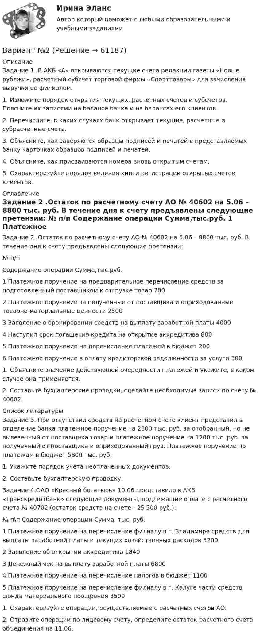     
            Описание
            Задание 1. В АКБ «А» открываются текущие счета редак­ции газеты «Новые рубежи», расчетный субсчет торговой фирмы «Спорттовары» для зачисления выручки ее филиалом.	1. Изложите порядок открытия текущих, расчетных счетов и субсче­тов. Поясните их записями на балансе банка и на балансах его кли­ентов.	2. Перечислите, в каких случаях банк открывает текущие, расчетные и субрасчетные счета.	3. Объясните, как заверяются образцы подписей и печатей в пред­ставляемых банку карточках образцов подписей и печатей.	4. Объясните, как присваиваются номера вновь открытым счетам.	5. Охарактеризуйте порядок ведения книги регистрации открытых счетов клиентов. 
            Оглавление
            Задание 2 .Остаток по расчетному счету АО № 40602 на 5.06 – 8800 тыс. руб. В течение дня к счету предъявлены следующие претензии:  № п/п Содержание операции Сумма,тыс.руб.   1 Платежное поручение на предварительное перечисление средств за подготовленный поставщиком к отгрузке товар 700   2 Платежное поручение за полученные от поставщика и опри­ходованные товарно-материальные ценности 2500   3 Заявление о бронировании средств на выплату заработной платы 4000   4 Наступил срок погашения кредита на открытие аккредитива 800   5 Платежное поручение на перечисление платежей в бюджет 200   6 Платежное поручение в оплату кредиторской задолжнности за услуги 300  	1.  Объясните значение действующей очередности платежей и укажите, в каком случае она применяется.	2.  Составьте бухгалтерские проводки, сделайте необходимые записи по счету № 40602. 
            Список литературы
            Задание 3. При отсутствии средств на расчетном счете клиент представил в отделение банка платежное поручение на 2800 тыс. руб. за отобранный, но не вывезенный от поставщика товар и платежное поручение на 1200 тыс. руб. за полученный от поставщика и оприходованный груз. Платежное поручение по платежам в бюджет 5800 тыс. руб.	1.  Укажите порядок учета неоплаченных документов.	2.  Составьте бухгалтерскую проводку. Задание 4.ОАО «Красный богатырь» 10.06 представило в АКБ «Транскредитбанк» следующие документы, подлежащие оплате с рас­четного счета № 40702 (остаток средств на счете - 25 500 руб.):  № п\п 	Содержание операции 	Сумма,	тыс. руб.   1 Платежное поручение на перечисление филиалу в г. Влади­мире средств для выплаты заработной платы и текущих хо­зяйственных расходов 	5200   2 	Заявление об открытии аккредитива 	1840   3 	Денежный чек на выплату заработной платы 	6800   4 	Платежное поручение на перечисление налогов в бюджет 	1100   5 	Платежное поручение на перечисление филиалу в г. Калуге части средств фонда материального поощрения 	3500  1.    Охарактеризуйте операции, осуществляемые с расчетных счетов АО.	2.   Отразите операции по лицевому счету, определите остаток расчет­ного счета объединения на 11.06.  
            
            
            Вариант №2Вариант №2Вариант №2Вариант № 2 1. Напишите ответ на тему: Нормативно-правовые акты как источники римского частного права: понятие, виды, характеристика и соотношение между собой на разных этапах развития римского права.вариант №  21 Тема: Социальные конфликтыВариант №2 (2 задачи) 1) За какое время ракета приобретает первую космическую скорость 7,9 км/с, если она будет двигаться с ускорением 50 м/с2? 2) Точка движется вдоль оси X согласно закону:Вариант № 28 - Контрольная работа по Русскому языкуВариант №13Вариант № 17	Конвертация типовой конфигурации для «Службы знакомств»Вариант №1 I. Прочитайте и переведите текст The Individual and Society Most introductory textbooks on Economics begin by posing the question, “What is Economics about?Вариант № 1  Виды административного процессаВариант № 1 - Контрольная работа по аналитической химии ВАРИАНТ № 1 - Контрольная работа по педагогикеВариант № 1 КР  по гражданскому праву