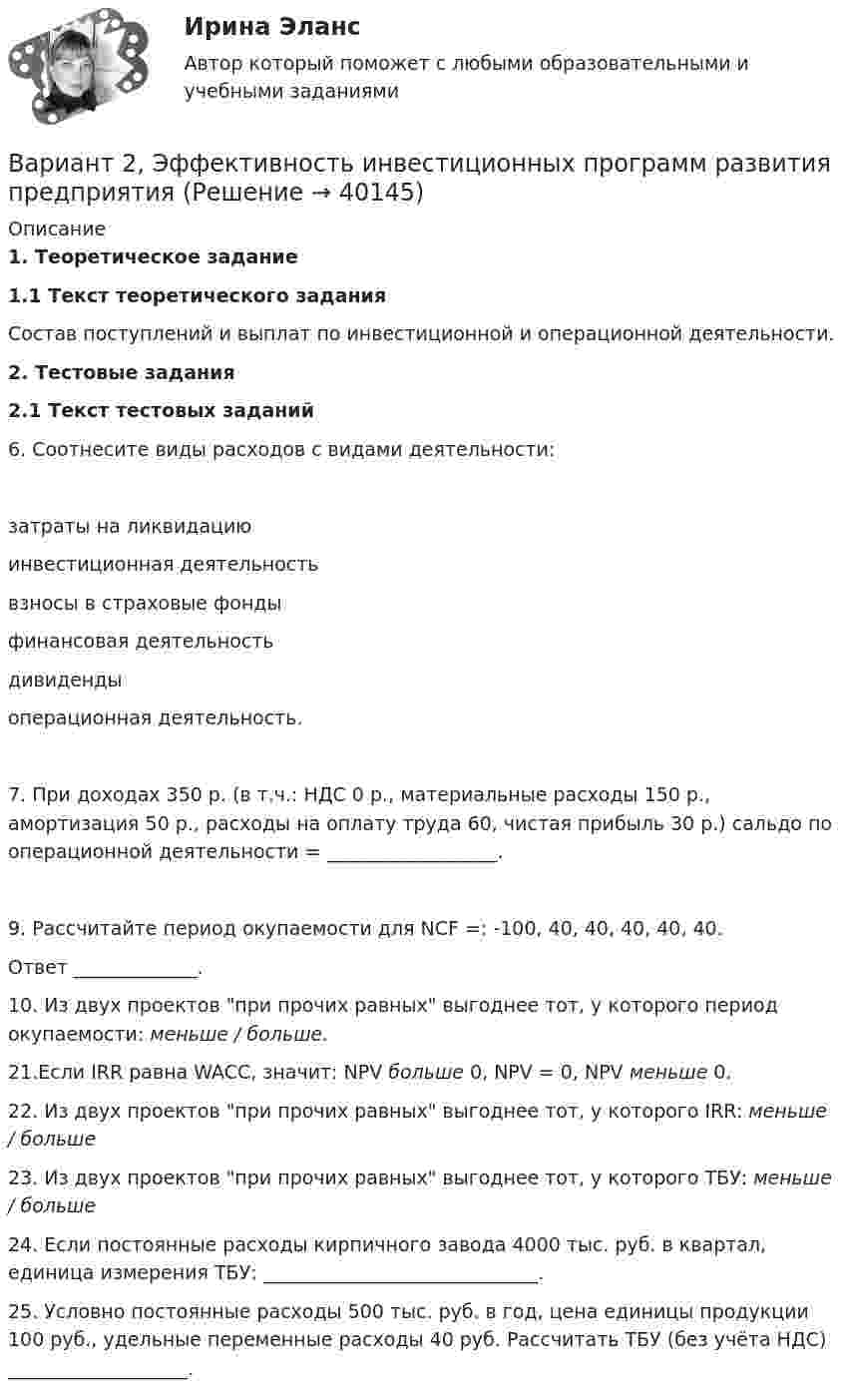    
          Описание
          1. Теоретическое задание1.1 Текст теоретического задания	Состав поступлений и выплат по инвестиционной и операционной деятельности.2. Тестовые задания2.1 Текст тестовых заданий	6. Соотнесите виды расходов с видами деятельности:  	затраты на ликвидацию 	инвестиционная деятельность 	взносы в страховые фонды 	финансовая деятельность 	дивиденды 	операционная деятельность. 	7. При доходах 350 р. (в т.ч.: НДС 0 р., материальные расходы 150 р., амортизация 50 р., расходы на оплату труда 60, чистая прибыль 30 р.) сальдо по операционной деятельности = __________________.  	9. Рассчитайте период окупаемости для NCF =: -100, 40, 40, 40, 40, 40.	Ответ _____________.	10. Из двух проектов при прочих равных выгоднее тот, у которого период окупаемости: меньше / больше.	21.Если IRR равна WACC, значит: NPV больше 0, NPV = 0, NPV меньше 0.	22. Из двух проектов при прочих равных выгоднее тот, у которого IRR: меньше / больше	23. Из двух проектов при прочих равных выгоднее тот, у которого ТБУ: меньше / больше	24. Если постоянные расходы кирпичного завода 4000 тыс. руб. в квартал, единица измерения ТБУ: _____________________________.	25. Условно постоянные расходы 500 тыс. руб. в год, цена единицы продукции 100 руб., удельные переменные расходы 40 руб. Рассчитать ТБУ (без учёта НДС) ___________________.  
            
            
            вариант 2 Уголовный процессВариант 2, Эффективность инвестиционных программ развития предприятия Вариант 3 1. На какую длину волны будет резонировать контур, состоящий из катушки индуктивностью 4 мкГн и конденсатора электроемкостью 1,11 нФ?Вариант 3 1. Перепишите следующие предложения и письменно переведите их на русский язык. При переводе обратите внимание на место предлога в русском языке:Вариант 3 1. Перепишите следующие предложения, определите в каждом из них тип условного предложения и переведите их на русский язык:Вариант 3. 1. Эффективность использования труда производственного персонала. 2. Налоги. Виды налогов. Налогообложение физических лиц. 3. Задача. Рассчитать величину прибыли (убытка) от реализации продукции в 1 и 2 кварталах, а так же ее прирост в абсолютном выраженииВАРИАНТ 3 I. Перепишите следующие предложения, определите в каждом из них видо- временную форму и залог глагола-сказуемого. Переведите предложения на русский язык.Вариант 2 Корпоративная идентичность.Вариант 2. Найдите статистические данные о деятельности Центрального Банка РФ как надзорного органа над коммерческими банками, используя информационные материалы Банка России за период 5 последних лет (на сайте www.cbr.ru).Вариант 2. Найдите статистические данные о деятельности Центрального Банка РФ как надзорного органа над коммерческими банками, используя информационные материалы Банка России за период 5 последних лет (на сайте www.cbr.ru).. 2Вариант 2. Найдите статистические данные о деятельности Центрального Банка РФ как надзорного органа над коммерческими банками, используя информационные материалы Банка России за период 5 последних лет (на сайте www.cbr.ru).. 3Вариант 2 Определить вероятность выполнения всего комплекса работ за (tкр-2) дней, (tкр+2) дней (tкр – продолжительность критического пути). Оценить максимально возможный срок выполнения всего комплекса работ с надежностью 99%. Исходные данные - варианта 2 1. Сетевая модель проекта в графическом представлении 2. CPM-модель проекта в структуре EXCEL (в формате данных и в режиме формул)	Вариант 2 - ПО АРБИТРАЖНОМУ ПРОЦЕССУВариант 2. Статистика