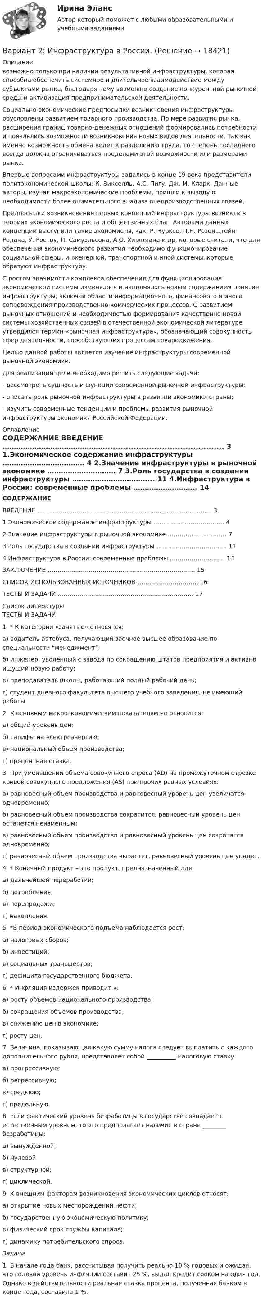     
          Описание
          	возможно только при наличии результативной инфраструктуры, которая способна обеспечить системное и длительное взаимодействие между субъектами рынка, благодаря чему возможно создание конкурентной рыночной среды и активизация предпринимательской деятельности. 	Социально-экономические предпосылки возникновения инфраструктуры обусловлены развитием товарного производства. По мере развития рынка, расширения границ товарно-денежных отношений формировались потребности и появлялись возможности возникновения новых видов деятельности. Так как именно возможность обмена ведет к разделению труда, то степень последнего всегда должна ограничиваться пределами этой возможности или размерами рынка. 	Впервые вопросами инфраструктуры задались в конце 19 века представители политэкономической школы: К. Викселль, А.С. Пигу, Дж. М. Кларк. Данные авторы, изучая макроэкономические проблемы, пришли к выводу о необходимости более внимательного анализа внепроизводственных связей. 	Предпосылки возникновения первых концепций инфраструктуры возникли в теориях экономического роста и общественных благ. Авторами данных концепций выступили такие экономисты, как: Р. Нурксе, П.Н. Розенштейн-Родана, У. Ростоу, П. Самуэльсона, А.О. Хиршмана и др, которые считали, что для обеспечения экономического развития необходимо функционирование социальной сферы, инженерной, транспортной и иной системы, которые образуют инфраструктуру. 	С ростом значимости комплекса обеспечения для функционирования экономической системы изменялось и наполнялось новым содержанием понятие инфраструктуры, включая области информационного, финансового и иного сопровождения производственно-коммерческих процессов. С развитием рыночных отношений и необходимостью формирования качественно новой системы хозяйственных связей в отечественной экономической литературе утвердился термин «рыночная инфраструктура», обозначающий совокупность сфер деятельности, способствующих процессам товародвижения. 	Целью данной работы является изучение инфраструктуры современной рыночной экономики.	Для реализации цели необходимо решить следующие задачи:	- рассмотреть сущность и функции современной рыночной инфраструктуры;	- описать роль рыночной инфраструктуры в развитии экономики страны;	- изучить современные тенденции и проблемы развития рыночной инфраструктуры экономики Российской Федерации. 
          Оглавление
          СОДЕРЖАНИЕ	   ВВЕДЕНИЕ ……………………………………….............................................. 3   1.Экономическое содержание инфраструктуры ……………………………… 4   2.Значение инфраструктуры в рыночной экономике ………………………… 7   3.Роль государства в создании инфраструктуры ……………………………...  11   4.Инфраструктура в России: современные проблемы ………………………. 14   ЗАКЛЮЧЕНИЕ ………………………………………………………………… 15   СПИСОК ИСПОЛЬЗОВАННЫХ ИСТОЧНИКОВ …………………………. 16   ТЕСТЫ И ЗАДАЧИ …………………………………………………………… 17  
          Список литературы
          	ТЕСТЫ И ЗАДАЧИ 	1. * К категории «занятые» относятся:	а)                водитель автобуса, получающий заочное высшее образование по специальности “менеджмент”;	б)               инженер, уволенный с завода по сокращению штатов предприятия и активно ищущий новую работу;	в)               преподаватель школы, работающий полный рабочий день;	г)                студент дневного факультета высшего учебного заведения, не имеющий работы. 	2. К основным макроэкономическим показателям не относится:	а)                общий уровень цен;	б)               тарифы на электроэнергию;	в)               национальный объем производства;	г)                процентная ставка. 	3. При уменьшении объема совокупного спроса (AD) на промежуточном отрезке кривой совокупного предложения (AS) при прочих равных условиях:	а)                равновесный объем производства и равновесный уровень цен увеличатся одновременно;	б)               равновесный объем производства сократится, равновесный уровень цен останется неизменным;	в)               равновесный объем производства и равновесный уровень цен сократятся одновременно;	г)                равновесный объем производства вырастет, равновесный уровень цен упадет. 	4. * Конечный продукт – это продукт, предназначенный для:	а)                дальнейшей переработки;	б)               потребления;	в)               перепродажи; 	г)                накопления. 	5. *В период экономического подъема наблюдается рост:	а)                налоговых сборов;	б)               инвестиций;	в)               социальных трансфертов;	г)                дефицита государственного бюджета. 	6. * Инфляция издержек приводит к:	а)      росту объемов национального производства;	б)     сокращения объемов производства;	в)     снижению цен в экономике;	г)     росту цен. 	7. Величина, показывающая какую сумму налога следует выплатить с каждого дополнительного рубля, представляет собой __________ налоговую ставку.	а)                прогрессивную;	б)               регрессивную;	в)               среднюю;	г)                предельную. 	8. Если фактический уровень безработицы в государстве совпадает с естественным уровнем, то это предполагает наличие в стране ________ безработицы:	а) вынужденной;	б) нулевой;	в) структурной;	г) циклической. 	9. К внешним факторам возникновения экономических циклов относят:	а) открытие новых месторождений нефти;	б) государственную экономическую политику;	в) физический срок службы капитала;	г) динамику потребительского спроса.   Задачи 	1. В начале года банк, рассчитывая получить реально 10 % годовых и ожидая, что годовой уровень инфляции составит 25 %, выдал кредит сроком на один год. Однако в действительности реальная ставка процента, полученная банком в конце года, составила 1 %. 
            
            
            Вариант 2. Изучите ежегодные документы: Основные направления единой государственной денежно-кредитной политики на 2018-2020 период; доклад о денежно-кредитной политике Центрального Банка РФ (за соответствующие периоды). Заполните таблицу и проведите по ней анализ основных показателей денежно-кредитной политики в РФ. Сделайте выводы о характере ДКП, определите её тип.Вариант 2: Инфраструктура в России.Вариант 2 КОНТРОЛЬНАЯ РАБОТА ПО ДИСЦИПЛИНЕ: «ИСТОРИЯ ГОСУДАРСТВА И ПРАВА РОССИИ»Вариант 2. Контрольная работа по психологии и педагогике высшей школыВАРИАНТ 2 - КОНТРОЛЬНАЯ РАБОТА ПО УГЛОВНО ПРОЦЕССУАЛЬНМОУ ПРАВУВАРИАНТ 2 - Контрольная работа по уголовному правуВариант 2 - Контрольная работа по финансовому правуВАРИАНТ 2.8 МИКРОЭКОНОМИКАВАРИАНТ 29 - История государства и права зарубежных странВариант 2.9 по МИКРОЭКОНОМИКЕВариант 2 I. Cоставьте письмо - запрос, расставив следующие предложения по порядку: 1. Will you please inform us by return, by telephone or by telegram of the earliest possible date when you can take these goods. 2. Unfortunately the number of bags was 160, while our order was only 120.Вариант 2, Бухгалтерский учет и анализ, часть 1Вариант 2, Бухгалтерский учет и анализ, Часть 2.Вариант 2  Задание 1. Напишите глагол, данный в скобках, в правильной грамматической форме. Переведите предложения.  1. Seit 1900 sind zahlreiche Einzelvorschriften und auch ganze Abschnitte des BGB geändert. 