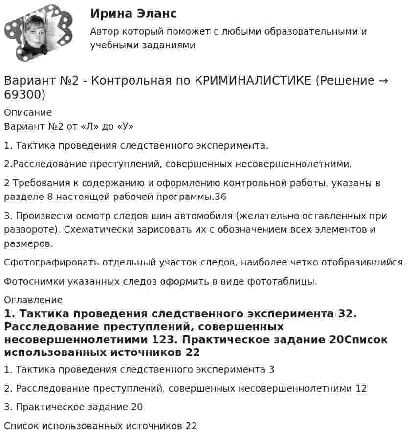     
            Описание
            Вариант №2 от «Л» до «У» 1. Тактика проведения следственного эксперимента. 2.Расследование преступлений, совершенных несовершеннолетними.2 Требования к содержанию и оформлению контрольной работы, указаны в разделе 8 настоящей рабочей программы.363. Произвести осмотр следов шин автомобиля (желательно оставленных при развороте). Схематически зарисовать их с обозначением всех элементов и размеров.Сфотографировать отдельный участок следов, наиболее четко отобразившийся.Фотоснимки указанных следов оформить в виде фототаблицы. 
            Оглавление
            1. Тактика проведения следственного эксперимента	32. Расследование преступлений, совершенных несовершеннолетними	123. Практическое задание	20Список использованных источников	22  
            
            
            вариант № 2: буквы от Л до С - Контрольная работа по психологии и педагогикеВариант №2  - Контрольная по КРИМИНАЛИСТИКЕВариант №2- Микроэкономика -Практическое задание 1Вариант №2- Микроэкономика -Практическое задание 1-6Вариант №2- Микроэкономика -Практическое задание 1-6Вариант №2- Микроэкономика -Практическое задание 2Вариант №2- Микроэкономика -Практическое задание 3Вариант №1- Микроэкономика -Практическое задание 1-6Вариант №2Вариант №2Вариант №2Вариант № 2 1. Напишите ответ на тему: Нормативно-правовые акты как источники римского частного права: понятие, виды, характеристика и соотношение между собой на разных этапах развития римского права.вариант №  21 Тема: Социальные конфликтыВариант №2 (2 задачи) 1) За какое время ракета приобретает первую космическую скорость 7,9 км/с, если она будет двигаться с ускорением 50 м/с2? 2) Точка движется вдоль оси X согласно закону: