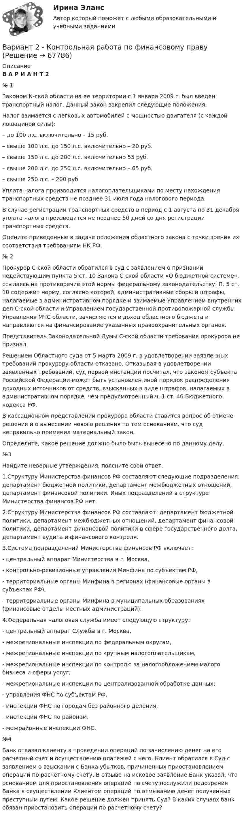     
            Описание
            В А Р И А Н Т 2№ 1	Законом N-ской области на ее территории с 1 января 2009 г. был введен транспортный налог. Данный закон закрепил следующие положения: 	Налог взимается с легковых автомобилей с мощностью двигателя (с каждой лошадиной силы):	– до 100 л.с. включительно – 15 руб.	– свыше 100 л.с. до 150 л.с. включительно – 20 руб.	– свыше 150 л.с. до 200 л.с. включительно 55 руб.	– свыше 200 л.с. до 250 л.с. включительно – 65 руб.	– свыше 250 л.с. – 200 руб.	Уплата налога производится налогоплательщиками по месту нахождения транспортных средств не позднее 31 июля года налогового периода.	В случае регистрации транспортных средств в период с 1 августа по 31 декабря уплата налога производится не позднее 50 дней со дня регистрации транспортных средств.	Оцените приведенные в задаче положения областного закона с точки зрения их соответствия требованиям НК РФ. № 2	Прокурор С-ской области обратился в суд с заявлением о признании недействующим пункта 5 ст. 10 Закона С-ской области «О бюджетной системе», ссылаясь на противоречие этой нормы федеральному законодательству. П. 5 ст. 10 содержит норму, согласно которой, административные сборы и штрафы, налагаемые в административном порядке и взимаемые Управлением внутренних дел С-ской области и Управлением государственной противопожарной службы Управления МЧС области, зачисляются в доход областного бюджета и направляются на финансирование указанных правоохранительных органов.	Представитель Законодательной Думы С-ской области требования прокурора не признал.	Решением Областного суда от 5 марта 2009 г. в удовлетворении заявленных требований прокурору области отказано. Отказывая в удовлетворении заявленных требований, суд первой инстанции посчитал, что законом субъекта Российской Федерации может быть установлен иной порядок распределения доходных источников от средств, взысканных в виде штрафов, налагаемых в административном порядке, чем предусмотренный ч. 1 ст. 46 Бюджетного кодекса РФ.	В кассационном представлении прокурора области ставится вопрос об отмене решения и о вынесении нового решения по тем основаниям, что суд неправильно применил материальный закон.	Определите, какое решение должно было быть вынесено по данному делу. №3	Найдите неверные утверждения, поясните свой ответ. 	1.Структуру Министерства финансов РФ составляют следующие подразделения: департамент бюджетной политики, департамент межбюджетных отношений, департамент финансовой политики. Иных подразделений в структуре Министерства финансов РФ нет. 	2.Структуру Министерства финансов РФ составляют: департамент бюджетной политики, департамент межбюджетных отношений, департамент финансовой политики, департамент финансовой политики в сфере государственного долга, департамент аудита и финансового контроля.	3.Система подразделений Министерства финансов РФ включает:	- центральный аппарат Министерства в г. Москва, 	- контрольно-ревизионные управления Минфина по субъектам РФ, 	- территориальные органы Минфина в регионах (финансовые органы в субъектах РФ), 	- территориальные органы Минфина в муниципальных образованиях (финансовые отделы местных администраций).	4.Федеральная налоговая служба имеет следующую структуру: 	- центральный аппарат Службы в г. Москва, 	- межрегиональные инспекции по федеральным округам,	- межрегиональные инспекции по крупным налогоплательщикам,	- межрегиональные инспекции по контролю за налогообложением малого бизнеса и сферы услуг;	- межрегиональные инспекции по централизованной обработке данных;	- управления ФНС по субъектам РФ,	- инспекции ФНС по городам без районного деления,	- инспекции ФНС по районам,	- межрайонные инспекции ФНС. №4	Банк отказал клиенту в проведении операций по зачислению денег на его расчетный счет и осуществлению платежей с него.  Клиент обратился в Суд с заявлением о взыскании с Банка убытков, причиненных приостановлением операций по расчетному счету. В отзыве на исковое заявление Банк указал, что основанием для приостановления операций по счету послужили подозрения Банка в осуществлении Клиентом операций по отмыванию денег полученных преступным путем. Какое решение должен принять Суд? В каких случаях банк обязан приостановить операции по расчетному счету?   
            
            
            ВАРИАНТ 2 - Контрольная работа по уголовному правуВариант 2 - Контрольная работа по финансовому правуВариант 2 Корпоративная идентичность.Вариант 2. Найдите статистические данные о деятельности Центрального Банка РФ как надзорного органа над коммерческими банками, используя информационные материалы Банка России за период 5 последних лет (на сайте www.cbr.ru).Вариант 2. Найдите статистические данные о деятельности Центрального Банка РФ как надзорного органа над коммерческими банками, используя информационные материалы Банка России за период 5 последних лет (на сайте www.cbr.ru).. 2Вариант 2. Найдите статистические данные о деятельности Центрального Банка РФ как надзорного органа над коммерческими банками, используя информационные материалы Банка России за период 5 последних лет (на сайте www.cbr.ru).. 3Вариант 2 Определить вероятность выполнения всего комплекса работ за (tкр-2) дней, (tкр+2) дней (tкр – продолжительность критического пути). Оценить максимально возможный срок выполнения всего комплекса работ с надежностью 99%. Исходные данные - варианта 2 1. Сетевая модель проекта в графическом представлении 2. CPM-модель проекта в структуре EXCEL (в формате данных и в режиме формул)Вариант 2, Бухгалтерский учет и анализ, Часть 2.Вариант 2  Задание 1. Напишите глагол, данный в скобках, в правильной грамматической форме. Переведите предложения.  1. Seit 1900 sind zahlreiche Einzelvorschriften und auch ganze Abschnitte des BGB geändert. Вариант 2 Заполните таблицу, выделив основные философские школы поздней античности (не менее трех), указав их хронологические рамки, представителей и варианты решения проблемы как должен жить человек, чтобы быть счастливым.Вариант 2. Изучите ежегодные документы: Основные направления единой государственной денежно-кредитной политики на 2018-2020 период; доклад о денежно-кредитной политике Центрального Банка РФ (за соответствующие периоды). Заполните таблицу и проведите по ней анализ основных показателей денежно-кредитной политики в РФ. Сделайте выводы о характере ДКП, определите её тип.Вариант 2: Инфраструктура в России.Вариант 2 КОНТРОЛЬНАЯ РАБОТА ПО ДИСЦИПЛИНЕ: «ИСТОРИЯ ГОСУДАРСТВА И ПРАВА РОССИИ»Вариант 2. Контрольная работа по психологии и педагогике высшей школы