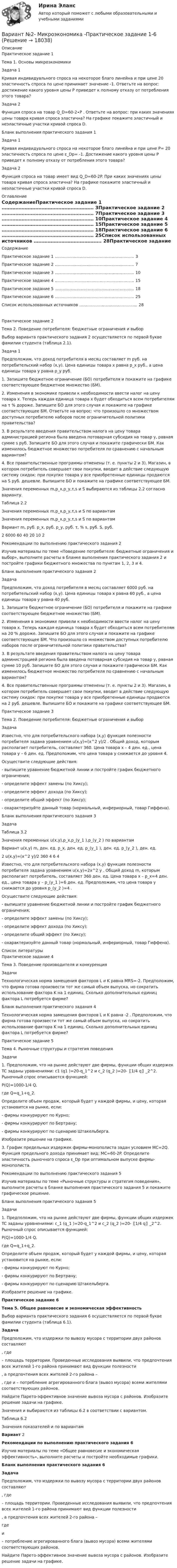     
          Описание
          Практическое задание 1Тема 1. Основы микроэкономикиЗадача 1Кривая индивидуального спроса на некоторое благо линейна и при цене 20 эластичность спроса по цене принимает значение -1. Ответьте на вопрос: достижение какого уровня цены P приведет к полному отказу от потребления этого товара?Задача 2Функция спроса на товар Q_D=60-2∙P . Ответьте на вопрос: при каких значениях цены товара кривая спроса эластична? На графике покажите эластичный и неэластичные участки кривой спроса D.Бланк выполнения практического задания 1Задача 1Кривая индивидуального спроса на некоторое благо линейна и при цене P= 20 эластичность спроса по цене ε_Dp= -1. Достижение какого уровня цены P приведет к полному отказу от потребления этого товара?Задача 2Функция спроса на товар имеет вид Q_D=60-2P. При каких значениях цены товара кривая спроса эластична? На графике покажите эластичный и неэластичные участки кривой спроса D. 
          Оглавление
          СодержаниеПрактическое задание 1 …………………………………………………… 3Практическое задание 2 …………………………………………………… 7Практическое задание 3 …………………………………………………… 10Практическое задание 4 …………………………………………………… 15Практическое задание 5 …………………………………………………… 18Практическое задание 6 …………………………………………………… 25Список использованных источников …………………………………….. 28Практическое задание 2Тема 2. Поведение потребителя: бюджетные ограничения и выборВыбор варианта практического задания 2 осуществляется по первой букве фамилии студента (таблица 2.1).Задача 1Предположим, что доход потребителя в месяц составляет m руб. на потребительский набор (x,y). Цена единицы товара x равна p_x руб., а цена единицы товара y равна p_y руб.1. Запишите бюджетное ограничение (БО) потребителя и покажите на графике соответствующее бюджетное множество (БМ).2. Изменения в экономике привели к необходимости ввести налог на цену товара x. Теперь каждая единица товара x будет обходиться всем потребителям на τ % дороже. Запишите БО для этого случая и покажите на графике соответствующее БМ. Ответьте на вопрос: что произошло со множеством доступных потребителю наборов после ограничительной политики правительства?3. В результате введения правительством налога на цену товара администрацией региона была введена потоварная субсидия на товар y, равная сумме s руб. Запишите БО для этого случая и покажите графически БМ. Как изменилось бюджетное множество потребителя по сравнению с начальным вариантом?4. Все правительственные программы отменены (т. е. пункты 2 и 3). Магазин, в котором потребитель совершает свои покупки, вводит в действие следующую систему скидок: при покупке товара y все приобретенные единицы продаются на S руб. дешевле. Выпишите БО и покажите на графике соответствующее БМ.Значения переменных m,p_x,p_y,τ,s и S выбираются из таблицы 2.2 согласно варианту.Таблица 2.2Значения переменных m,p_x,p_y,τ,s и S по вариантамЗначения переменных m,p_x,p_y,τ,s и S по вариантамВариант m, руб. p_x, руб. p_y, руб. τ, % s, руб. S, руб.2 6000 60 40 20 10 2Рекомендации по выполнению практического задания 2Изучив материалы по теме «Поведение потребителя: бюджетные ограничения и выбор», выполните расчеты в бланке выполнения практического задания 2 и постройте графики бюджетного множества по пунктам 1, 2, 3 и 4.Бланк выполнения практического задания 2ЗадачаПредположим, что доход потребителя в месяц составляет 6000 руб. на потребительский набор (x,y). Цена единицы товара x равна 60 руб., а цена единицы товара y равна 40 руб.1. Запишите бюджетное ограничение (БО) потребителя и покажите на графике соответствующее бюджетное множество (БМ).2. Изменения в экономике привели к необходимости ввести налог на цену товара x. Теперь каждая единица товара x будет обходиться всем потребителям на 20 % дороже. Запишите БО для этого случая и покажите на графике соответствующее БМ. Что произошло со множеством доступных потребителю наборов после ограничительной политики правительства?3. В результате введения правительством налога на цену товара администрацией региона была введена потоварная субсидия на товар y, равная сумме 10 руб. Запишите БО для этого случая и покажите графически БМ. Как изменилось бюджетное множество потребителя по сравнению с начальным вариантом?4. Все правительственные программы отменены (т. е. пункты 2 и 3). Магазин, в котором потребитель совершает свои покупки, вводит в действие следующую систему скидок: при покупке товара y все приобретенные единицы продаются на 2 руб. дешевле. Выпишите БО и покажите на графике соответствующее БМ.Практическое задание 3Тема 2. Поведение потребителя: бюджетные ограничения и выборЗадачаИзвестно, что для потребительского набора (x,y) функция полезности потребителя задана уравнением u(x,y)=(x^2 y)/2 . Общий доход, которым располагает потребитель, составляет 360. Цена товара x – 4 ден. ед., цена товара y – 6 ден. ед. Предположим, что цена товара y снижается до уровня 4.Осуществите следующие действия:- выпишите уравнение бюджетной линии и постройте график бюджетного ограничения;- определите эффект замены (по Хиксу);- определите эффект дохода (по Хиксу);- определите общий эффект (по Хиксу);- охарактеризуйте данный товар (нормальный, инфериорный, товар Гиффена).Бланк выполнения практического задания 3ЗадачаТаблица 3.2Значения переменных u(x,y),p_x,p_(y_1 ),p_(y_2 ) по вариантамВариант u(x,y) m, ден. ед. p_x, ден. ед. p_(y_1 ), ден. ед. p_(y_2 ), ден. ед.2 u(x,y)=(x^2 y)/2 360 4 6 4Известно, что для потребительского набора (x,y) функция полезности потребителя задана уравнением u(x,y)=2x^2 y . Общий доход m, которым располагает потребитель, составляет 360 ден. ед. Цена товара x – p_x=4 ден. ед., цена товара y – p_(y_1 )=6 ден. ед. Предположим, что цена товара y снижается до уровня p_(y_2 )=4 .Осуществите следующие действия:- выпишите уравнение бюджетной линии и постройте график бюджетного ограничения;- определите эффект замены (по Хиксу);- определите эффект дохода (по Хиксу);- определите общий эффект (по Хиксу);- охарактеризуйте данный товар (нормальный, инфериорный, товар Гиффена). 
          Список литературы
          Практическое задание 4Тема 3. Поведение производителя и конкуренцияЗадачиТехнологическая норма замещения факторов L и K равна MRS=-2. Предположим, что фирма готова произвести тот же самый объем выпуска, но сократить использование фактора K на 1 единиц. Сколько дополнительных единиц фактора L потребуется фирме?Бланк выполнения практического задания 4Технологическая норма замещения факторов L и K равна -2 . Предположим, что фирма готова произвести тот же самый объем выпуска, но сократить использование фактора K на 1 единиц. Сколько дополнительных единиц фактора L потребуется фирме?Практическое задание 5Тема 4. Рыночные структуры и стратегия поведенияЗадачи1. Предположим, что на рынке действуют две фирмы, функции общих издержек TC заданы уравнениями: c1 (q1 )=20-q_1^2 и c_2 (q_2 )=20-〖1/4 q〗_2^2. Рыночный спрос описывается функцией:P(Q)=1000-1/4 Q,где Q=q_1+q_2.Определите объем продаж, который будет у каждой фирмы, и цену, которая установится на рынке, если:- фирмы конкурируют по Курно;- фирмы конкурируют по Бертрану;- фирмы конкурируют по сценарию Штакельберга.Изобразите решение на графике.3. График предельных издержек фирмы-монополиста задан условием MC=2Q. Функция предельного дохода принимает вид: MC=60-2P. Определите эластичность рыночного спроса ε_Dp при оптимальном выпуске фирмы-монополиста.Рекомендации по выполнению практического задания 5Изучив материалы по теме «Рыночные структуры и стратегия поведения», выполните расчеты в бланке выполнения практического задания 5 и покажите графическое решение.Бланк выполнения практического задания 5Задачи1. Предположим, что на рынке действуют две фирмы, функции общих издержек TC заданы уравнениями: c_1 (q_1 )=20-q_1^2 и c_2 (q_2 )=20-〖1/4 q〗_2^2. Рыночный спрос описывается функцией:P(Q)=1000-1/4 Q,где Q=q_1+q_2.Определите объем продаж, который будет у каждой фирмы, и цену, которая установится на рынке, если:- фирмы конкурируют по Курно;- фирмы конкурируют по Бертрану;- фирмы конкурируют по сценарию Штакельберга.Изобразите решение на графике.Практическое задание 6Тема 5. Общее равновесие и экономическая эффективностьВыбор варианта практического задания 6 осуществляется по первой букве фамилии студента (таблица 6.1).ЗадачаПредположим, что издержки по вывозу мусора с территории двух районов составляют, где– площадь территории. Проведенные исследования выявили, что предпочтения всех жителей 1-го района принимают вид функции полезности, а предпочтения всех жителей 2-го района –, где и – потребление агрегированного блага (вывоз мусора) всеми жителями соответствующих районов.Найдите Парето-эффективное значение вывоза мусора с районов. Изобразите решение задачи на графике.Значения и выбираются из таблицы 6.2 в соответствии с вариантом.Таблица 6.2Значения показателей и по вариантамВариант 2Рекомендации по выполнению практического задания 6Изучив материалы по теме «Общее равновесие и экономическая эффективность», выполните расчеты и постройте необходимые графики.Бланк выполнения практического задания 6ЗадачаПредположим, что издержки по вывозу мусора с территории двух районов составляют, где– площадь территории. Проведенные исследования выявили, что предпочтения всех жителей 1-го района принимают вид функции полезности, а предпочтения всех жителей 2-го района –гдеи– потребление агрегированного блага (вывоз мусора) всеми жителями соответствующих районов.Найдите Парето-эффективное значение вывоза мусора с районов. Изобразите решение задачи на графике.
            
            
            Вариант №2- Микроэкономика -Практическое задание 1-6Вариант №2- Микроэкономика -Практическое задание 1-6Вариант №2- Микроэкономика -Практическое задание 2Вариант №2- Микроэкономика -Практическое задание 3Вариант №2- Микроэкономика -Практическое задание 4Вариант №2- Микроэкономика -Практическое задание 5Вариант №2- Микроэкономика -Практическое задание 6Вариант №2Вариант № 2 1. Напишите ответ на тему: Нормативно-правовые акты как источники римского частного права: понятие, виды, характеристика и соотношение между собой на разных этапах развития римского права.вариант №  21 Тема: Социальные конфликтыВариант №2 (2 задачи) 1) За какое время ракета приобретает первую космическую скорость 7,9 км/с, если она будет двигаться с ускорением 50 м/с2? 2) Точка движется вдоль оси X согласно закону:Вариант № 28 - Контрольная работа по Русскому языкувариант № 2: буквы от Л до С - Контрольная работа по психологии и педагогикеВариант №2  - Контрольная по КРИМИНАЛИСТИКЕ
