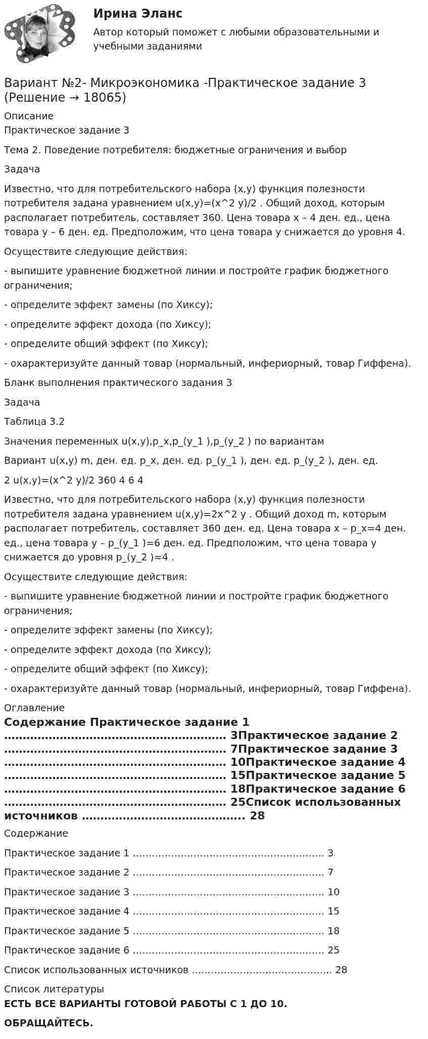     
          Описание
          Практическое задание 3Тема 2. Поведение потребителя: бюджетные ограничения и выборЗадачаИзвестно, что для потребительского набора (x,y) функция полезности потребителя задана уравнением u(x,y)=(x^2 y)/2 . Общий доход, которым располагает потребитель, составляет 360. Цена товара x – 4 ден. ед., цена товара y – 6 ден. ед. Предположим, что цена товара y снижается до уровня 4.Осуществите следующие действия:- выпишите уравнение бюджетной линии и постройте график бюджетного ограничения;- определите эффект замены (по Хиксу);- определите эффект дохода (по Хиксу);- определите общий эффект (по Хиксу);- охарактеризуйте данный товар (нормальный, инфериорный, товар Гиффена).Бланк выполнения практического задания 3ЗадачаТаблица 3.2Значения переменных u(x,y),p_x,p_(y_1 ),p_(y_2 ) по вариантамВариант	u(x,y)	m, ден. ед.	p_x, ден. ед.	p_(y_1 ), ден. ед.	p_(y_2 ), ден. ед.2	u(x,y)=(x^2 y)/2	360	4	6	4Известно, что для потребительского набора (x,y) функция полезности потребителя задана уравнением u(x,y)=2x^2 y . Общий доход m, которым располагает потребитель, составляет 360 ден. ед. Цена товара x – p_x=4 ден. ед., цена товара y – p_(y_1 )=6 ден. ед. Предположим, что цена товара y снижается до уровня p_(y_2 )=4 .Осуществите следующие действия:- выпишите уравнение бюджетной линии и постройте график бюджетного ограничения;- определите эффект замены (по Хиксу);- определите эффект дохода (по Хиксу);- определите общий эффект (по Хиксу);- охарактеризуйте данный товар (нормальный, инфериорный, товар Гиффена). 
          Оглавление
          Содержание Практическое задание 1 ……………………………………………………	3Практическое задание 2 ……………………………………………………	7Практическое задание 3 ……………………………………………………	10Практическое задание 4 ……………………………………………………	15Практическое задание 5 ……………………………………………………	18Практическое задание 6 ……………………………………………………	25Список использованных источников ……………………………………..	28 
          Список литературы
          ЕСТЬ ВСЕ ВАРИАНТЫ ГОТОВОЙ РАБОТЫ С 1 ДО 10.ОБРАЩАЙТЕСЬ.
            
            
            Вариант №2- Микроэкономика -Практическое задание 2Вариант №2- Микроэкономика -Практическое задание 3Вариант №2- Микроэкономика -Практическое задание 4Вариант №2- Микроэкономика -Практическое задание 5Вариант №2- Микроэкономика -Практическое задание 6ВАРИАНТ № 2 на тему «Краткая история налогообложения в России. Налог на доходы физических лиц: налоговые вычеты.Вариант №2 на тему  «Особенности подбора менеджеров в условиях России».вариант №  21 Тема: Социальные конфликтыВариант №2 (2 задачи) 1) За какое время ракета приобретает первую космическую скорость 7,9 км/с, если она будет двигаться с ускорением 50 м/с2? 2) Точка движется вдоль оси X согласно закону:Вариант № 28 - Контрольная работа по Русскому языкувариант № 2: буквы от Л до С - Контрольная работа по психологии и педагогикеВариант №2  - Контрольная по КРИМИНАЛИСТИКЕВариант №2- Микроэкономика -Практическое задание 1Вариант №2- Микроэкономика -Практическое задание 1-6