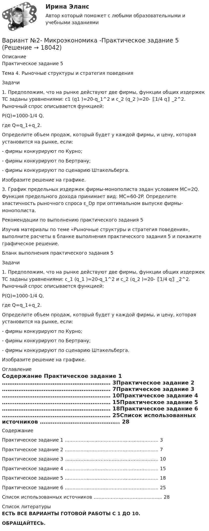     
          Описание
          Практическое задание 5Тема 4. Рыночные структуры и стратегия поведенияЗадачи1. Предположим, что на рынке действуют две фирмы, функции общих издержек TC заданы уравнениями: c1 (q1 )=20-q_1^2 и c_2 (q_2 )=20-〖1/4 q〗_2^2. Рыночный спрос описывается функцией:P(Q)=1000-1/4 Q,где Q=q_1+q_2. Определите объем продаж, который будет у каждой фирмы, и цену, которая установится на рынке, если:- фирмы конкурируют по Курно;- фирмы конкурируют по Бертрану;- фирмы конкурируют по сценарию Штакельберга.Изобразите решение на графике.3. График предельных издержек фирмы-монополиста задан условием MC=2Q. Функция предельного дохода принимает вид: MC=60-2P. Определите эластичность рыночного спроса ε_Dp при оптимальном выпуске фирмы-монополиста.Рекомендации по выполнению практического задания 5Изучив материалы по теме «Рыночные структуры и стратегия поведения», выполните расчеты в бланке выполнения практического задания 5 и покажите графическое решение.Бланк выполнения практического задания 5Задачи1. Предположим, что на рынке действуют две фирмы, функции общих издержек TC заданы уравнениями: c_1 (q_1 )=20-q_1^2 и c_2 (q_2 )=20-〖1/4 q〗_2^2. Рыночный спрос описывается функцией:P(Q)=1000-1/4 Q,где Q=q_1+q_2.Определите объем продаж, который будет у каждой фирмы, и цену, которая установится на рынке, если:- фирмы конкурируют по Курно;- фирмы конкурируют по Бертрану;- фирмы конкурируют по сценарию Штакельберга.Изобразите решение на графике. 
          Оглавление
          Содержание Практическое задание 1 …………………………………………………… 3Практическое задание 2 …………………………………………………… 7Практическое задание 3 …………………………………………………… 10Практическое задание 4 …………………………………………………… 15Практическое задание 5 …………………………………………………… 18Практическое задание 6 …………………………………………………… 25Список использованных источников …………………………………….. 28 
          Список литературы
          ЕСТЬ ВСЕ ВАРИАНТЫ ГОТОВОЙ РАБОТЫ С 1 ДО 10.ОБРАЩАЙТЕСЬ.
            
            
            Вариант №2- Микроэкономика -Практическое задание 4Вариант №2- Микроэкономика -Практическое задание 5Вариант №2- Микроэкономика -Практическое задание 6ВАРИАНТ № 2 на тему «Краткая история налогообложения в России. Налог на доходы физических лиц: налоговые вычеты.Вариант №2 на тему  «Особенности подбора менеджеров в условиях России».Вариант №2 «Организационный план в структуре бизнес - проекта»Вариант № 3Вариант № 28 - Контрольная работа по Русскому языкувариант № 2: буквы от Л до С - Контрольная работа по психологии и педагогикеВариант №2  - Контрольная по КРИМИНАЛИСТИКЕВариант №2- Микроэкономика -Практическое задание 1Вариант №2- Микроэкономика -Практическое задание 1-6Вариант №2- Микроэкономика -Практическое задание 1-6Вариант №2- Микроэкономика -Практическое задание 2