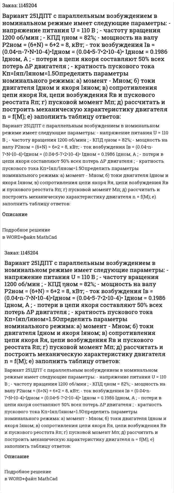 Вариант 251ДПТ  с  параллельным  возбуждением  в  номинальном  режиме  имеет следующие параметры:  - напряжение  питания  U = 110 В ;  - частоту  вращения  1200  об/мин ;  - КПД    ηном = 82%;  - мощность на валу   P2ном = (6+N) = 6+2 = 8, кВт;   - ток возбуждения Iв = (0.04•n-7•N•10-4)•Iдном = (0.04•5-7•2•10-4)• Iдном = 0.1986 Iдном, А ;  - потери в цепи якоря составляют 50% всех потерь ΔP двигателя ;  - кратность пускового тока Кп=Iяп/Iяном=1.5Определить параметры номинального режима:  а) момент -   Mном;  б) токи двигателя Iдном  и якоря Iяном;   в) сопротивления цепи якоря  Rя, цепи возбуждения  Rв и пускового   реостата Rп;  г) пусковой   момент Mп;  д) рассчитать и построить механическую характеристику двигателя n = f(M);  е) заполнить таблицу ответов:  