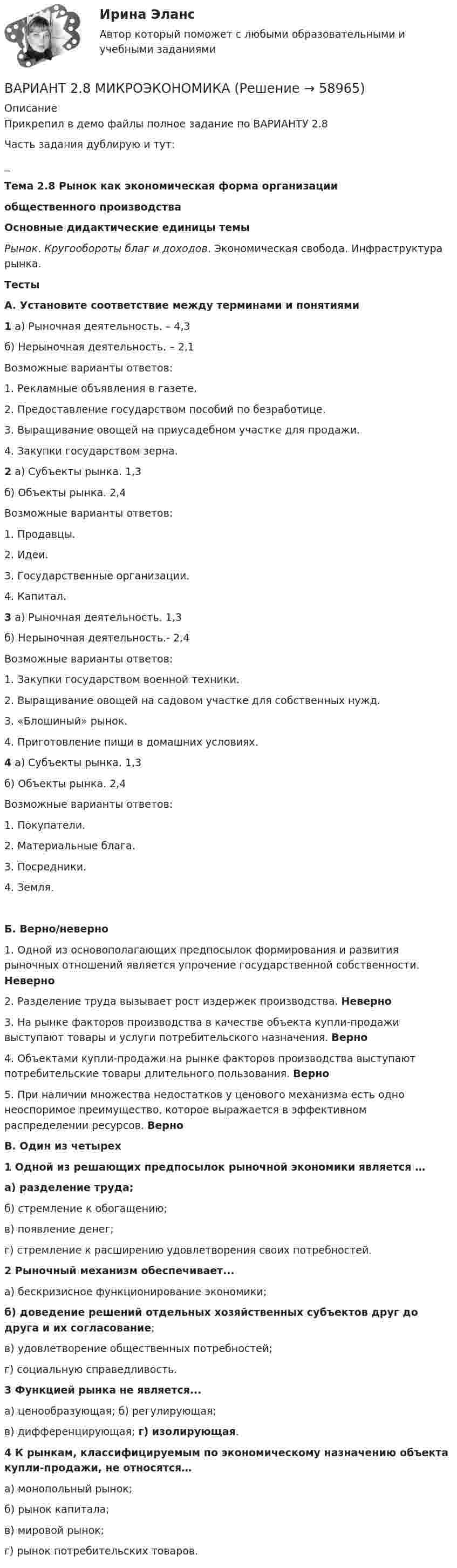     
            Описание
            Прикрепил в демо файлы полное задание по ВАРИАНТУ 2.8 Часть задания дублирую и тут:_ Тема 2.8 Рынок как экономическая форма организации  общественного производства Основные дидактические единицы темы Рынок. Кругообороты благ и доходов. Экономическая свобода. Инфраструктура рынка. Тесты А. Установите соответствие между терминами и понятиями 1 а) Рыночная деятельность. – 4,3	б) Нерыночная деятельность. – 2,1	Возможные варианты ответов:1.     Рекламные объявления в газете.2.     Предоставление государством пособий по безработице.3.     Выращивание овощей на приусадебном участке для продажи.4.     Закупки государством зерна.  2 а) Субъекты рынка. 1,3	б) Объекты рынка. 2,4	Возможные варианты ответов:1.     Продавцы.2.     Идеи.3.     Государственные организации.4.     Капитал.  3 а) Рыночная деятельность. 1,3	б) Нерыночная деятельность.- 2,4	Возможные варианты ответов:1.   Закупки государством военной техники.2.   Выращивание овощей на садовом участке для собственных нужд.3.   «Блошиный» рынок.4.   Приготовление пищи в домашних условиях.  4 а) Субъекты рынка. 1,3	б) Объекты рынка. 2,4	Возможные варианты ответов:1.     Покупатели.2.     Материальные блага.3.     Посредники.4.     Земля. Б. Верно/неверно1.   Одной из основополагающих предпосылок формирования и развития рыночных отношений является упрочение государственной собственности. Неверно 2.   Разделение труда вызывает рост издержек производства. Неверно 3.   На рынке факторов производства в качестве объекта купли-продажи выступают товары и услуги потребительского назначения. Верно 4.   Объектами купли-продажи на рынке факторов производства выступают потребительские товары длительного пользования. Верно 5.   При наличии множества недостатков у ценового механизма есть одно неоспоримое преимущество, которое выражается в эффективном распределении ресурсов. Верно   В. Один из четырех 1 Одной из решающих предпосылок рыночной экономики является … а) разделение труда;	б) стремление к обогащению;	в) появление денег;	г) стремление к расширению удовлетворения своих потребностей.  2 Рыночный механизм обеспечивает...	а) бескризисное функционирование экономики;б) доведение решений отдельных хозяйственных субъектов друг до друга и их согласование;	в) удовлетворение общественных потребностей;	г) социальную справедливость.  3 Функцией рынка не является...	а) ценообразующая;                                         б) регулирующая;	в) дифференцирующая;                                   г) изолирующая.  4 К рынкам, классифицируемым по экономическому назначению объекта купли-продажи, не относятся…	а) монопольный рынок;	б) рынок капитала;	в) мировой рынок;	г) рынок потребительских товаров.   
            
            
            Вариант 25 Укажите источники ЧС, причины их возникновения и последствия в соответствии с данными Вашего варианта из таблицы № 1.ВАРИАНТ 2.8 МИКРОЭКОНОМИКАВАРИАНТ 29 - История государства и права зарубежных странВариант 2.9 по МИКРОЭКОНОМИКЕВариант 2 I. Cоставьте письмо - запрос, расставив следующие предложения по порядку: 1. Will you please inform us by return, by telephone or by telegram of the earliest possible date when you can take these goods. 2. Unfortunately the number of bags was 160, while our order was only 120.Вариант 2, Бухгалтерский учет и анализ, часть 1Вариант 2, Бухгалтерский учет и анализ, Часть 2.ВАРИАНТ 2 1. Выберите правильный вариант (задание выполняется по образцу, приведенному в варианте 1). А. Highly 1. высокий 2. высота 3. высокоВариант 2 1. За какое время капитал величиной 10 тыс. руб., вложенный под 38% годовых увеличится на такую же сумму, что и капитал 21 тыс. руб., вложенный с 5 февраля по 11 апреля под те же проценты (год невисокосный, проценты обыкновенные). 2. Депозит 2,8 тыс. руб. открыт на 2 года и 30 дней под 23% годовых. Определить величину депозита в конце периода, если начисление процентов производится по смешанному методу.Вариант 2 1) Клиент поместил в банк 100 тыс. руб. под простую процентную ставку 11% годовых. Какая сумма будет на его счете через а) 7 месяцев; б) три года; в) 4 года 3 месяца? При расчете используйте формулу обычного процента с приближенным числом дней.Вариант 2 1) Клиент поместил в банк 100 тыс. руб. под простую процентную ставку 11% годовых. Какая сумма будет на его счете через а) 7 месяцев; б) три года; в) 4 года 3 месяца? При расчете используйте формулу обычного процента с приближенным числом дней.. 2Вариант 2 1. Перепишите следующие предложения и письменно переведите их на русский язык. При переводе обратите внимание на место предлога в русском языке:Вариант 2 1. Перепишите следующие предложения, определите в каждом из них тип условного предложения и переведите их на русский язык:ВАРИАНТ 22 - КР ПО ДИСКРЕТНОЙ МАТЕМАТИКЕ