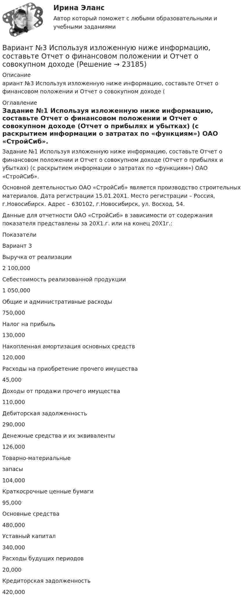     
          Описание
          ариант №3 Используя изложенную ниже информацию, составьте Отчет о финансовом положении и Отчет о совокупном доходе ( 
          Оглавление
          	Задание №1 Используя изложенную ниже информацию, составьте Отчет о финансовом положении и Отчет о совокупном доходе (Отчет о прибылях и убытках) (с раскрытием информации о затратах по «функциям») ОАО «СтройСиб». 	Основной деятельностью ОАО «СтройСиб» является производство строительных материалов. Дата регистрации 15.01.20X1. Место регистрации – Россия, г.Новосибирск. Адрес – 630102, г.Новосибирск, ул. Восход, 54.	Данные для отчетности ОАО «СтройСиб» в зависимости от содержания показателя представлены за 20Х1.г. или на конец 20Х1г.:  Показатели Вариант 3   Выручка от реализации 2 100,000   Себестоимость реализо­ванной продукции 1 050,000   Общие и администра­тивные расходы 750,000   Налог на прибыль 130,000   Накопленная амортиза­ция основных средств 120,000   Расходы на приобрете­ние прочего имущества 45,000   Доходы от продажи про­чего имущества 110,000   Дебиторская задолжен­ность 290,000   Денежные средства и их эквиваленты 126,000   Товарно-материальныезапасы 104,000   Краткосрочные ценные бумаги 95,000   Основные средства 480,000   Уставный капитал 340,000   Расходы будущих пери­одов 20,000   Кредиторская задолжен­ность 420,000  
            
            
            Вариант №3 - Задача № 5 	На основе условных данных таблицы 31, для выполнения контрольных задания оценить взаимосвязь между признаками x и yграфическим методом и с помощью парного линейного коэффициента корреляцииВариант №3 Используя изложенную ниже информацию, составьте Отчет о финансовом положении и Отчет о совокупном доходеВариант № 3 История органов внутренних делВАРИАНТ №3 - КР ПО ЮРИСПРУДЕНЦИИВариант №3- Микроэкономика -Практическое задание 1-6Вариант №3. На основе условных данных таблицы 27, на 50 таможенных постах за отчетный период, провести анализ вариации величины таможенных сборов (тыс. руб.) с товаров, перемещенных через таможенную границу, собранных таможенными постами. Вариант №3 - По вариантам, представленным в таблице 28, используя эмпирические данные таможенной статистики, Вариант № 3ВАРИАНТ № 3Вариант №35 Диагностика и анализ финансово-хозяйственной деятельности предприятияВариант №38 Финансы и кредит ВАРИАНТ №3. Анализ прибыли и рентабельности  организации организация №2 (НПО ЭЛСИБ) - Расчетно-графическая работа по фин анализуВариант № 3 Гражданин Петров, 1998 года рождения, обратился в паспортный стол ООО «ЖЭУ-10» Центрального района г. Новосибирска с заявлением о снятии его с регистрационного учета по месту жительства в связи с переездом из г. Новосибирска в г. Краснодар на постоянное место жительства.ВАРИАНТ № 3  - Гражданское право (общая часть)