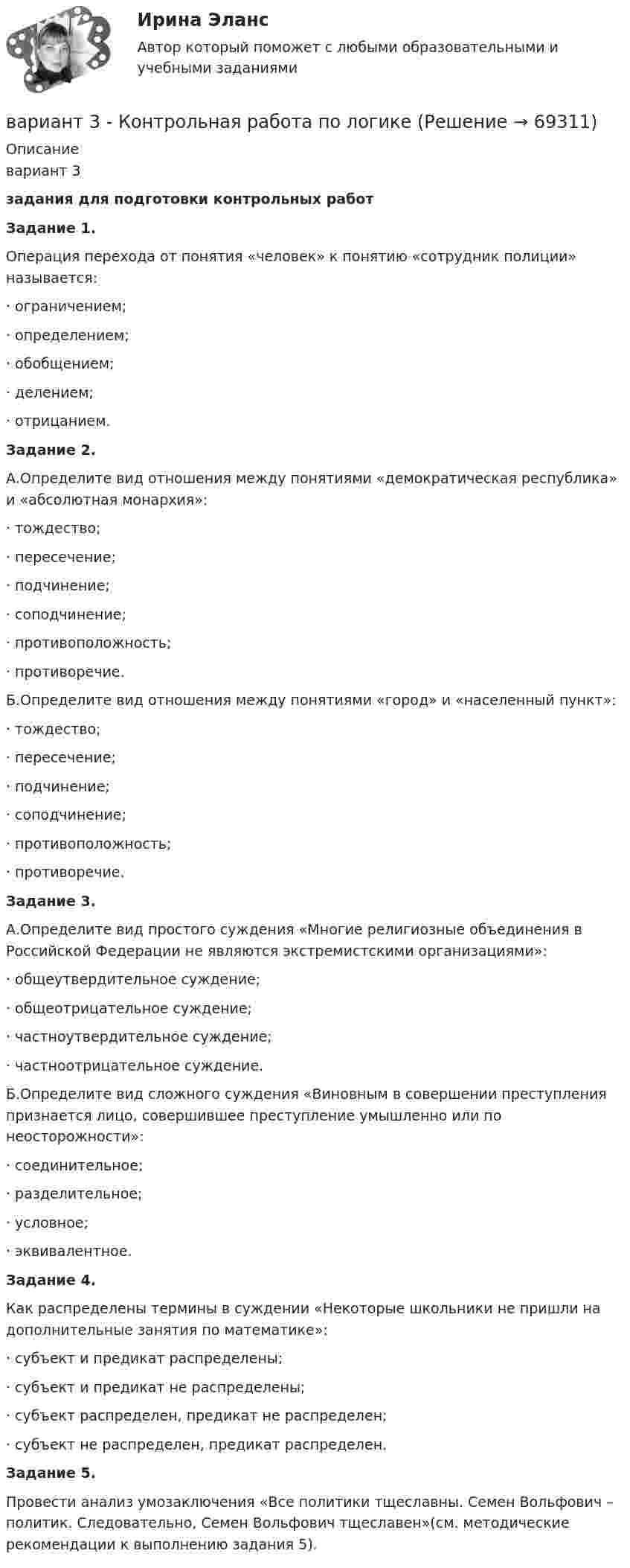     
            Описание
            вариант 3 задания для подготовки контрольных работ Задание 1.	Операция перехода от понятия «человек» к понятию «сотрудник полиции» называется: ·      ограничением;·      определением;·      обобщением;·      делением;·      отрицанием.   Задание 2.	А.Определите вид отношения между понятиями «демократическая республика» и «абсолютная монархия»:·      тождество;·      пересечение;·      подчинение;·      соподчинение;·      противоположность;·      противоречие. 	Б.Определите вид отношения между понятиями «город» и «населенный пункт»:·      тождество;·      пересечение;·      подчинение;·      соподчинение;·      противоположность;·      противоречие.  Задание 3.	А.Определите вид простого суждения «Многие религиозные объединения в Российской Федерации не являются экстремистскими организациями»:·      общеутвердительное суждение;·      общеотрицательное суждение;·      частноутвердительное суждение;·      частноотрицательное суждение. 	Б.Определите вид сложного суждения «Виновным в совершении преступления признается лицо, совершившее преступление умышленно или по неосторожности»:·      соединительное;·      разделительное;·      условное;·      эквивалентное.  Задание 4.	Как распределены термины в суждении «Некоторые школьники не пришли на дополнительные занятия по математике»:·      субъект и предикат распределены;·      субъект и предикат не распределены;·      субъект распределен, предикат не распределен;·      субъект не распределен, предикат распределен.  Задание 5.	Провести анализ умозаключения «Все политики тщеславны. Семен Вольфович – политик. Следовательно, Семен Вольфович тщеславен»(см. методические рекомендации к выполнению задания 5).   
            
            
            	ВАРИАНТ 3  - контрольная работа по ЗЕМЕЛЬНОМУ ПРАВУвариант 3 - Контрольная работа по логикеВариант 3 - КР ПО ПРАВУВариант 3. Найдите статистические данные о микрокредитовании в России (либо зарубежной стране, в регионе – на выбор), период – последние 5 лет. Представьте данные в таблицах, отобразив количество зарегистрированных микрофинансовых организаций и их филиалов, объёмы предоставленных микрокредитов населению и малому бизнесу, темпы их роста, объём и уровень (удельный вес) просроченной задолженности, средние процентные ставки по выданным микрокредитам. Проанализируйте динамику, сделайте выводы.Вариант 3 Проведите анализ и сделайте заключение о предоставлении финансовой помощи из федерального бюджета в региональный бюджет Новосибирской области или другого субъекта Федерации за последние 3 года.Вариант 3 Проведите анализ и сделайте заключение о предоставлении финансовой помощи из федерального бюджета в региональный бюджет Новосибирской области или другого субъекта Федерации за последние 3 года.. 2Вариант 3 Тема 14 СССР в период Второй мировой и Великой Отечественной войн Задание. Заполните таблицу «Основные периоды Великой Отечественной войны».Вариант 3 1. На какую длину волны будет резонировать контур, состоящий из катушки индуктивностью 4 мкГн и конденсатора электроемкостью 1,11 нФ?Вариант 3 1. Перепишите следующие предложения и письменно переведите их на русский язык. При переводе обратите внимание на место предлога в русском языке:Вариант 3 1. Перепишите следующие предложения, определите в каждом из них тип условного предложения и переведите их на русский язык:Вариант 3. 1. Эффективность использования труда производственного персонала. 2. Налоги. Виды налогов. Налогообложение физических лиц. 3. Задача. Рассчитать величину прибыли (убытка) от реализации продукции в 1 и 2 кварталах, а так же ее прирост в абсолютном выраженииВАРИАНТ 3 I. Перепишите следующие предложения, определите в каждом из них видо- временную форму и залог глагола-сказуемого. Переведите предложения на русский язык.Вариант 3 – «Ж» - «И» 1) Даны матрицы A, B, C и число q. Найти матрицу D = AB + qC. 3 q = – 3, A = , B = , C = . 2) Дана система линейных алгебраических уравнений: 3 Найти решение этой системы любым методом. 3) Известны координаты (см. таблицу 1) в прямоугольной системе координат Oxy трёх точек A, B, C, являющихся вершинами треугольника.Вариант 3 Задание 1. Перепишите и переведите предложения, обращая внимание на употребление модальных глаголов. Подчеркните модальные глаголы в английских предложениях и в переводе.