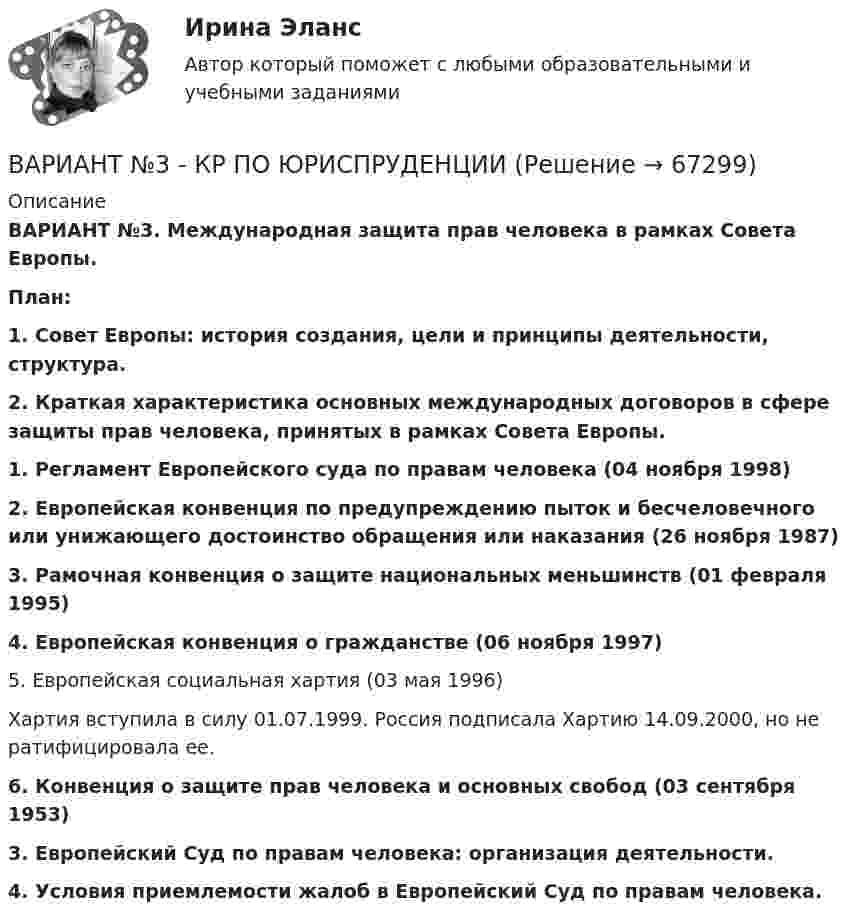      
            Описание
            ВАРИАНТ №3. Международная защита прав человека в рамках Совета Европы.План: 1. Совет Европы: история создания, цели и принципы деятельности, структура.2. Краткая характеристика основных международных договоров в сфере защиты прав человека, принятых в рамках Совета Европы.1. Регламент Европейского суда по правам человека (04 ноября 1998) 2. Европейская конвенция по предупреждению пыток и бесчеловечного или унижающего достоинство обращения или наказания (26 ноября 1987) 3. Рамочная конвенция о защите национальных меньшинств (01 февраля 1995) 4. Европейская конвенция о гражданстве (06 ноября 1997)	5. Европейская социальная хартия (03 мая 1996)	Хартия вступила в силу 01.07.1999. Россия подписала Хартию 14.09.2000, но не ратифицировала ее. 6. Конвенция о защите прав человека и основных свобод (03 сентября 1953)3. Европейский Суд по правам человека: организация деятельности.4. Условия приемлемости жалоб в Европейский Суд по правам человека.   
            
            
            Вариант № 3 История органов внутренних делВАРИАНТ №3 - КР ПО ЮРИСПРУДЕНЦИИВариант №3- Микроэкономика -Практическое задание 1-6Вариант №3. На основе условных данных таблицы 27, на 50 таможенных постах за отчетный период, провести анализ вариации величины таможенных сборов (тыс. руб.) с товаров, перемещенных через таможенную границу, собранных таможенными постами. Вариант №3 - По вариантам, представленным в таблице 28, используя эмпирические данные таможенной статистики, Вариант №3. По данным таблицы 25 определить индексы цен, физического объема и стоимости импорта, а также условий торговли (по сравнению с данными по экспорту из методических указаний). Вариант №3 по  предпринимательской деятельностиВариант №35 Диагностика и анализ финансово-хозяйственной деятельности предприятияВариант №38 Финансы и кредит ВАРИАНТ №3. Анализ прибыли и рентабельности  организации организация №2 (НПО ЭЛСИБ) - Расчетно-графическая работа по фин анализуВариант № 3 Гражданин Петров, 1998 года рождения, обратился в паспортный стол ООО «ЖЭУ-10» Центрального района г. Новосибирска с заявлением о снятии его с регистрационного учета по месту жительства в связи с переездом из г. Новосибирска в г. Краснодар на постоянное место жительства.ВАРИАНТ № 3  - Гражданское право (общая часть)ВАРИАНТ № 3 - Гражданское право (общая часть)Вариант №3 - Задача № 5 	На основе условных данных таблицы 31, для выполнения контрольных задания оценить взаимосвязь между признаками x и yграфическим методом и с помощью парного линейного коэффициента корреляции