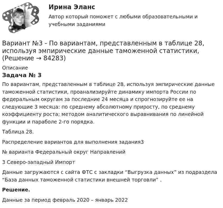      
            Описание
            Задача № 3	По вариантам, представленным в таблице 28, используя эмпирические данные таможенной статистики, проанализируйте динамику импорта России по федеральным округам за последние 24 месяца и спрогнозируйте ее на следующие 3 месяца: по среднему абсолютному приросту, по среднему коэффициенту роста; методом аналитического выравнивания по линейной функции и параболе 2-го порядка.Таблица 28.Распределение вариантов для выполнения задания3  № варианта Федеральный округ Направлений   3 Северо-западный  Импорт  	Данные загружаются с сайта ФТС с закладки “Выгрузка данных” из подраздела “База данных таможенной статистики внешней торговли” . Решение.	Данные за период февраль 2020 – январь 2022   
            
            
            Вариант №3. На основе условных данных таблицы 27, на 50 таможенных постах за отчетный период, провести анализ вариации величины таможенных сборов (тыс. руб.) с товаров, перемещенных через таможенную границу, собранных таможенными постами. Вариант №3 - По вариантам, представленным в таблице 28, используя эмпирические данные таможенной статистики, Вариант №3. По данным таблицы 25 определить индексы цен, физического объема и стоимости импорта, а также условий торговли (по сравнению с данными по экспорту из методических указаний). Вариант №3 по  предпринимательской деятельностиВариант №4Вариант №4- Микроэкономика -Практическое задание 1-6Вариант № 4. Пневмоцилиндр 2 Пневмоцилиндр - исполнительное устройство пневмопривода. В пневмоцилиндрах энергия сжатого воздуха преобразуется в механическую.Вариант № 3 Гражданин Петров, 1998 года рождения, обратился в паспортный стол ООО «ЖЭУ-10» Центрального района г. Новосибирска с заявлением о снятии его с регистрационного учета по месту жительства в связи с переездом из г. Новосибирска в г. Краснодар на постоянное место жительства.ВАРИАНТ № 3  - Гражданское право (общая часть)ВАРИАНТ № 3 - Гражданское право (общая часть)Вариант №3 - Задача № 5 	На основе условных данных таблицы 31, для выполнения контрольных задания оценить взаимосвязь между признаками x и yграфическим методом и с помощью парного линейного коэффициента корреляцииВариант №3 Используя изложенную ниже информацию, составьте Отчет о финансовом положении и Отчет о совокупном доходеВариант № 3 История органов внутренних делВАРИАНТ №3 - КР ПО ЮРИСПРУДЕНЦИИ