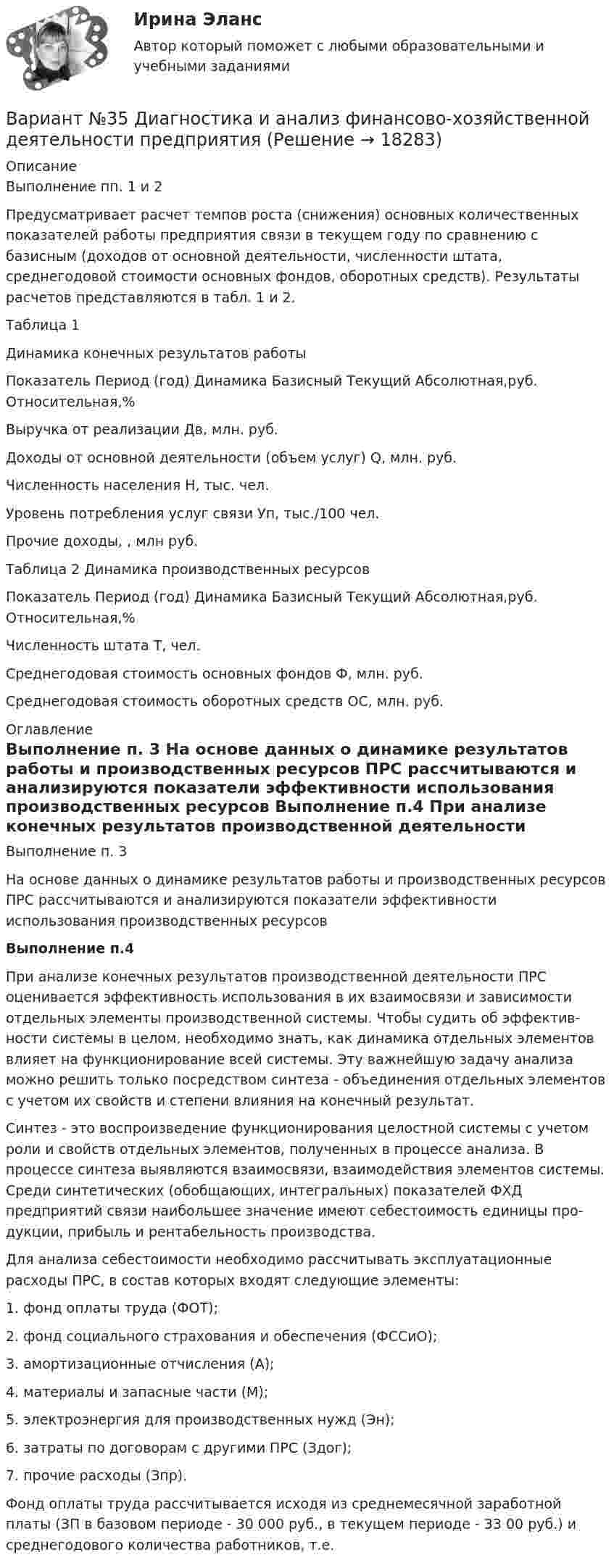     
          Описание
          Выполнение пп. 1 и 2	 	Предусматривает расчет темпов роста (снижения) основных количе­ственных показателей работы предприятия связи в текущем году по сравне­нию с базисным (доходов от основной деятельности, численности штата, среднегодовой стоимости основных фондов, оборотных средств). Результаты расчетов представляются в табл. 1 и 2.	Таблица 1	Динамика конечных результатов работы  Показатель Период (год) Динамика   Базисный Текущий Абсолютная,руб. Относительная,%   Выручка от реализации Дв, млн. руб.         Доходы от основной деятельности (объем услуг) Q, млн. руб.           Численность населения H, тыс. чел.           Уровень потребления услуг связи Уп, тыс./100 чел.     Прочие доходы, , млн руб.  Таблица 2 Динамика производственных ресурсов  Показатель  Период (год) Динамика   Базисный Текущий Абсолютная,руб. Относительная,%   Численность штата T, чел.           Среднегодовая сто­имость основных фондов Ф, млн. руб.            Среднегодовая стои­мость оборотных средств ОС, млн. руб.      
          Оглавление
          Выполнение п. 3	 На основе данных о динамике результатов работы и производственных ресурсов ПРС рассчитываются и анализируются показатели эффективности использования производственных ресурсов Выполнение п.4 	При анализе конечных результатов производственной деятельности ПРС оценивается эффективность использования в их взаимосвязи и зависимости отдельных элементы производственной системы. Чтобы судить об эффектив­ности системы в целом, необходимо знать, как динамика отдельных элементов влияет на функционирование всей системы. Эту важнейшую задачу анализа можно решить только посредством синтеза - объединения отдельных элемен­тов с учетом их свойств и степени влияния на конечный результат.	Синтез - это воспроизведение функционирования целостной системы с учетом роли и свойств отдельных элементов, полученных в процессе анализа. В процессе синтеза выявляются взаимосвязи, взаимодействия элементов си­стемы. Среди синтетических (обобщающих, интегральных) показателей ФХД предприятий связи наибольшее значение имеют себестоимость единицы про­дукции, прибыль и рентабельность производства.	Для анализа себестоимости необходимо рассчитывать эксплуатационные расходы ПРС, в состав которых входят следующие элементы:1.    фонд оплаты труда (ФОТ);2.    фонд социального страхования и обеспечения (ФССиО);3.    амортизационные отчисления (А);4.    материалы и запасные части (М);5.    электроэнергия для производственных нужд (Эн);6.    затраты по договорам с другими ПРС (Здог);7.    прочие расходы (Зпр).	Фонд оплаты труда рассчитывается исходя из среднемесячной заработ­ной платы (ЗП в базовом периоде - 30 000 руб., в текущем периоде - 33 00 руб.) и среднегодового количества работников, т.е. 
            
            
            ВАРИАНТ № 3Вариант №35 Диагностика и анализ финансово-хозяйственной деятельности предприятияВариант №38 Финансы и кредит ВАРИАНТ №3. Анализ прибыли и рентабельности  организации организация №2 (НПО ЭЛСИБ) - Расчетно-графическая работа по фин анализуВариант № 3 Гражданин Петров, 1998 года рождения, обратился в паспортный стол ООО «ЖЭУ-10» Центрального района г. Новосибирска с заявлением о снятии его с регистрационного учета по месту жительства в связи с переездом из г. Новосибирска в г. Краснодар на постоянное место жительства.ВАРИАНТ № 3  - Гражданское право (общая часть)ВАРИАНТ № 3 - Гражданское право (общая часть)Вариант №2- Микроэкономика -Практическое задание 3Вариант №2- Микроэкономика -Практическое задание 4Вариант №2- Микроэкономика -Практическое задание 5Вариант №2- Микроэкономика -Практическое задание 6ВАРИАНТ № 2 на тему «Краткая история налогообложения в России. Налог на доходы физических лиц: налоговые вычеты.Вариант №2 на тему  «Особенности подбора менеджеров в условиях России».Вариант №2 «Организационный план в структуре бизнес - проекта»