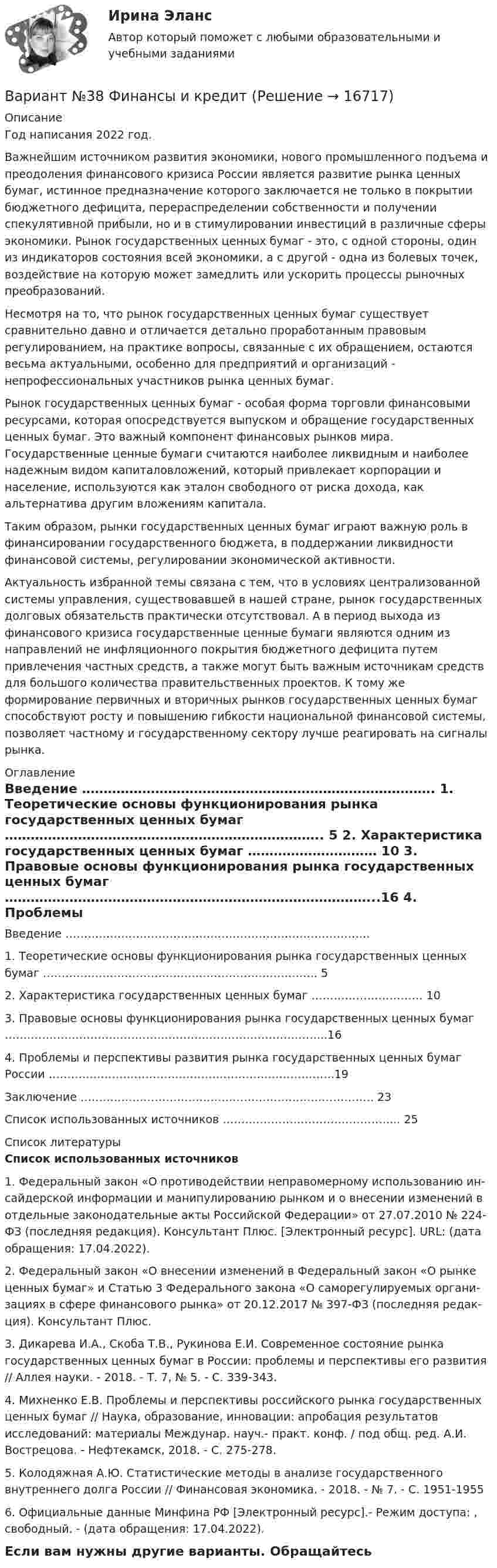     
          Описание
          Год написания 2022 год.	Важнейшим источником развития экономики, нового промышленного подъема и преодоления финансового кризиса России является развитие рынка ценных бумаг, истинное предназначение которого заключается не только в покрытии бюджетного дефицита, перераспределении собственности и получении спекулятивной прибыли, но и в стимулировании инвестиций в различные сферы экономики. Рынок государственных ценных бумаг - это, с одной стороны, один из индикаторов состояния всей экономики, а с другой - одна из болевых точек, воздействие на которую может замедлить или ускорить процессы рыночных преобразований.Несмотря на то, что рынок государственных ценных бумаг существует сравнительно давно и отличается детально проработанным правовым регулированием, на практике вопросы, связанные с их обращением, остаются весьма актуальными, особенно для предприятий и организаций - непрофессиональных участников рынка ценных бумаг.	Рынок государственных ценных бумаг - особая форма торговли финансовыми ресурсами, которая опосредствуется выпуском и обращение государственных ценных бумаг. Это важный компонент финансовых рынков мира. Государственные ценные бумаги считаются наиболее ликвидным и наиболее надежным видом капиталовложений, который привлекает корпорации и население, используются как эталон свободного от риска дохода, как альтернатива другим вложениям капитала.Таким образом, рынки государственных ценных бумаг играют важную роль в финансировании государственного бюджета, в поддержании ликвидности финансовой системы, регулировании экономической активности.	Актуальность избранной темы связана с тем, что в условиях централизованной системы управления, существовавшей в нашей стране, рынок государственных долговых обязательств практически отсутствовал. А в период выхода из финансового кризиса государственные ценные бумаги являются одним из направлений не инфляционного покрытия бюджетного дефицита путем привлечения частных средств, а также могут быть важным источникам средств для большого количества правительственных проектов. К тому же формирование первичных и вторичных рынков государственных ценных бумаг способствуют росту и повышению гибкости национальной финансовой системы, позволяет частному и государственному сектору лучше реагировать на сигналы рынка.  
          Оглавление
            Введение ……………………………………………………………………….   1. Теоретические основы функционирования рынка государственных ценных бумаг ………………………………………………………………..  5   2. Характеристика государственных ценных бумаг ………………………… 10   3. Правовые основы функционирования рынка государственных ценных бумаг …………………………………………………………………………...16   4. Проблемы и перспективы развития рынка государственных ценных бумаг России …………………………………………………………………..19   Заключение ……………………………………………………………………. 23   Список использованных источников ………………………………………... 25  
          Список литературы
           Список использованных источников	 	1. Федеральный закон «О противодействии неправомерному использованию ин­сайдерской информации и манипулированию рынком и о внесении измене­ний в отдельные законодательные акты Российской Федерации» от 27.07.2010 № 224-ФЗ (последняя редакция). Консультант Плюс. [Электронный ресурс]. URL: (дата обраще­ния: 17.04.2022).	2. Федеральный закон «О внесении изменений в Федеральный закон «О рынке ценных бумаг» и Статью 3 Федерального закона «О саморегулируемых органи­зациях в сфере финансового рынка» от 20.12.2017 № 397-ФЗ (последняя редак­ция). Консультант Плюс.	3. Дикарева И.А., Скоба Т.В., Рукинова Е.И. Современное состояние рынка государственных ценных бумаг в России: проблемы и перспективы его развития // Аллея науки. - 2018. - Т. 7, № 5. - С. 339-343.	4. Михненко Е.В. Проблемы и перспективы российского рынка государственных ценных бумаг // Наука, образование, инновации: апробация результатов исследований: материалы Междунар. науч.- практ. конф. / под общ. ред. А.И. Вострецова. - Нефтекамск, 2018. - С. 275-278.	5. Колодяжная А.Ю. Статистические методы в анализе государственного внутреннего долга России // Финансовая экономика. - 2018. - № 7. - С. 1951-1955	6. Официальные данные Минфина РФ [Электронный ресурс].- Режим доступа: , свободный. - (дата обращения: 17.04.2022).Если вам нужны другие варианты. Обращайтесь 
            
            
            Вариант №35 Диагностика и анализ финансово-хозяйственной деятельности предприятияВариант №38 Финансы и кредит ВАРИАНТ №3. Анализ прибыли и рентабельности  организации организация №2 (НПО ЭЛСИБ) - Расчетно-графическая работа по фин анализуВариант № 3 Гражданин Петров, 1998 года рождения, обратился в паспортный стол ООО «ЖЭУ-10» Центрального района г. Новосибирска с заявлением о снятии его с регистрационного учета по месту жительства в связи с переездом из г. Новосибирска в г. Краснодар на постоянное место жительства.ВАРИАНТ № 3  - Гражданское право (общая часть)ВАРИАНТ № 3 - Гражданское право (общая часть)Вариант №3 - Задача № 5 	На основе условных данных таблицы 31, для выполнения контрольных задания оценить взаимосвязь между признаками x и yграфическим методом и с помощью парного линейного коэффициента корреляцииВариант №2- Микроэкономика -Практическое задание 4Вариант №2- Микроэкономика -Практическое задание 5Вариант №2- Микроэкономика -Практическое задание 6ВАРИАНТ № 2 на тему «Краткая история налогообложения в России. Налог на доходы физических лиц: налоговые вычеты.Вариант №2 на тему  «Особенности подбора менеджеров в условиях России».Вариант №2 «Организационный план в структуре бизнес - проекта»Вариант № 3